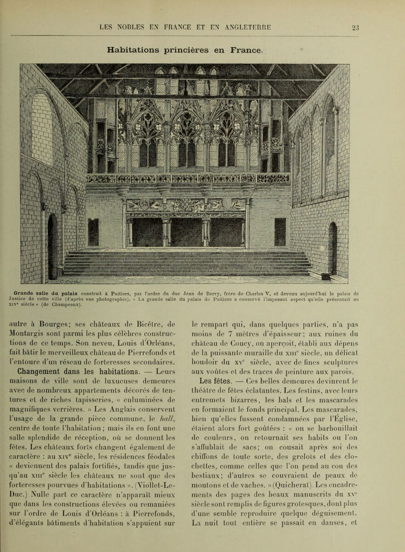 Habitations princières en France. rrr^^BwMHi>u»i»Mi^>ii]àtMiiini»TMWiTfiN^»-^ûrrtnnif«Mrpw ui nnffî3^ TTBTT3' li  ■ ^ rJliPlTÿGiiMIÜ[[l|Mlllli!!l['^“\!1i^'IH!'’i|Li';i:!i!ailiWll!![il[llPI)im  __ ~ piiigijjiririiMffî^niijiiiiTK SiMllliiliillffikiTiTPffMiiiiaiMM -r^ii^ii'iipîiîLiyïïinfti^^ Grande salle da palais construit à Poitiers, par l’ordre du duo Jean de Berry, frère do Charles V, et devenu aujourd’hui le palais do Justice de cette ville (d’après une photographie). « La grande salie du palais do Poitiers a conservé l’imposant aspect qu’ello présentait an XIV* siècle » (de Champeaux). autre à Bourges; ses châteaux de Bicêlre, de Montai’gis sont parmi les plus célèbres construc- tions de ce temps. Son neveu, Louis d’Orléans, fait bâtir le merveilleux château de Pierrefonds et l’entoure d’un réseau de forteresses secondaires. Changement dans les habitations. — Leurs maisons de ville sont de luxueuses demeures avec de nombreux appartements décorés de ten- tures et de riches tapisseries, « enluminées de magnifiques verrières. » Les Anglais conservent l’usage de la grande jiièce commune, le ha//, centre de tonte l’habitation; mais ils on font une salle splendide de réception, où se donnent les fêtes. Les châteaux forts changent également do caraclèro : au xiv® siècle, les résidences féodales « deviennent des palais fortifiés, tandis que jus- qu’au xiiP siècle les châteaux ne sont que des forteresses pourvues d’habitations ». (Viollot-Le- Duc.) Nulle part ce caractère n’apparait mieux que dans les constructions élevées ou remaniées sur l’ordre de Louis d’Orléans ; à IGerrefonds, d’élégants bâtiments d’habitation s’appuient sur le l'ompart qui, dans quelques jiarties, n’a pas moins do 7 mètres d’épaisseur; aux l’uines du château de Coucy, on aperçoit, établi aux dépens do la puissante muraille du xiiG siècle, un délicat boudoir du xv‘ siècle, avec de fines sculj)tures aux voûtes et des traces do peinture aux parois. Les fêtes. — Les belles demeures devinrent le théâtre do fêtes éclatantes. Les festins, avec leurs entremets bizarres, les bals et les mascai’ades on formaient le fonds principal. Les mascarades, bien qu’elles fussent condamnées par l’Eglise, étaient alors fort goûtées : « on se barbouillait de couleurs, on retournait ses habits ou l’on s’affublait de sacs; on cousait après soi des chiffons de toute sorte, des grelots et des clo- chettes, comme celles que l’on pend au cou dos bestiaux; d’aufres se couvraient de peaux de moutons et de vaches. » (Ouieborat). Les encadre- ments des pages des beaux manuscrits du xv<^ siècle son t remplis do figures grotesques, dont plus d’une semble reproduire quelque déguisement. La nuit tout entière se passait en danses, et