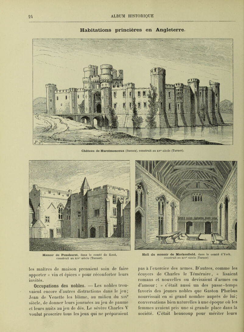 Habitations princières en Angleterre. Château de Hurstmonceux (Susses), construit au xv siècle (Turner). Manoir de Penshurst, dans le comté de Kent, construit au xiv' siècle (Turner). les maîli-es de maison prenaient soin de faire apporter « via et épices » pour réconforter leurs i évités. Occupations des nobles. — Les nobles trou- vaient encore d’autres distractions dans le jeu; .lean de Yenette les blâme, au milieu du xiv' siècle, de donner leurs journées au jeu de paume et leurs nuits au jeu de dés. Le sévère Charles Y voulut proscrire tous les jeux qui ne préparaient Hall du manoir de Markenfield, dans le comté d'York, construit au xiv' siècle (Turner) pas à l’exercice des armes. D’autres, comme les écuyers de Charles le Téméraire, « lisaient romans et nouvelles ou devisaient d’armes ou d’amour; » c’était aussi un des passe-temps favoris des jeunes nobles que Gaston Phœhus nourrissait en si grand nombre auprès de lui; conversations bien naturelles aune époque où les femmes avaient pris une si grande place dans la société. C’était beaucoup pour mériter leurs