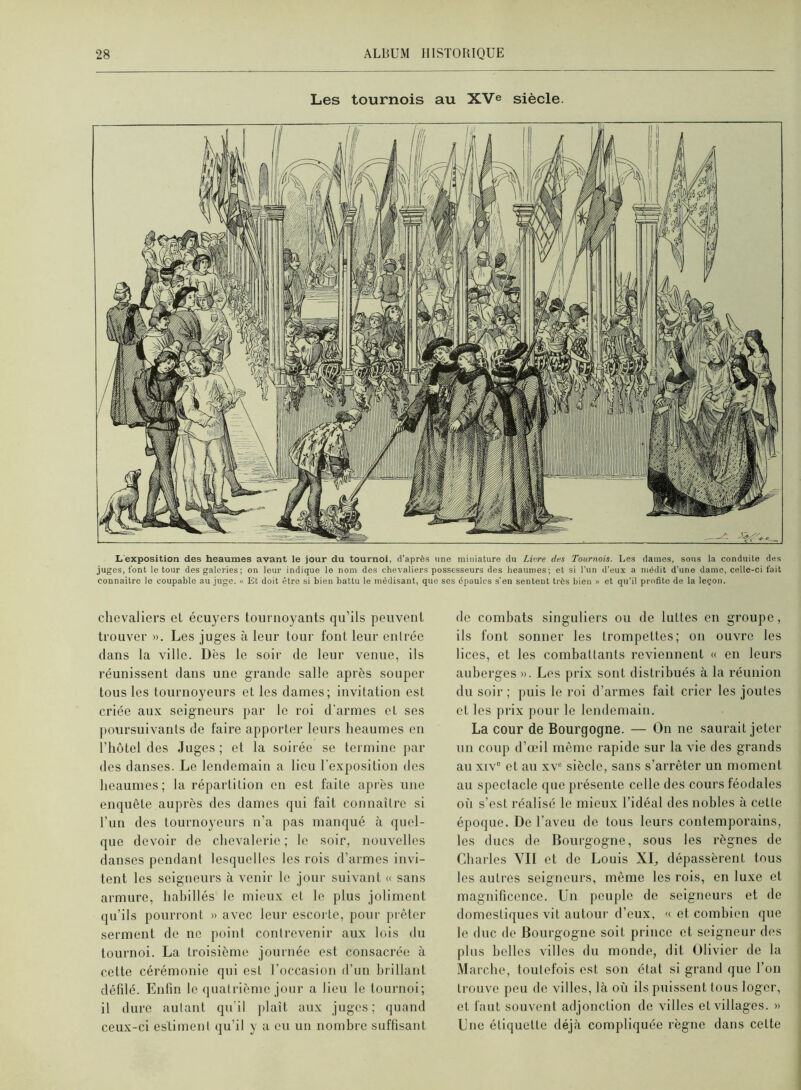 Les tournois au XVe siècle. Lexposition des heaumes avant le jour du tournoi, d’après une miniature du Li<}re des Tournois. Les dames, sous la conduite des juges, font le tour des galeries; on leur indique le nom des chevaliers possesseurs des heaumes; et si l’un d’eux a médit d’une dame, celle-ci fait connaître le coupable au juge. « Et doit être si bien battu le médisant, que scs épaules s'en sentent très bien » et qu’il profite de la leçon. chevaliers eL écuyers tournoyants qu’ils peuvent trouver ». Les juges à leur tour font leur entrée dans la ville. Dès le soir de leur venue, ils réunissent dans une grande salle après souper tous les tournoyeurs et les dames; invitation est criée aux seigneurs par le roi d'armes et ses poursuivants de faire apporter leurs heaumes en l’hôtel des Juges; et la soirée se termine jiar des danses. Le lendemain a lieu l’exposition des heaumes; la répartition en est faite après une enquête auprès des dames qui fait connaître si l’un des tournoyeurs n’a pas manqué cà quel- que devoir de chevalerie ; le soir, nouvelles danses pendant lesquelles les rois d’armes invi- tent les seigneurs à venir le jour suivant « sans armure, habillés le mieux et le plus joliment qu’ils pourront » avec leur escorte, pour prêter serment de ne point contrevenir aux lois du tournoi. La troisième journée est consacrée à cette cérémonie qui est l’occasion d’un brillant défdé. Enfin le (juatrième jour a lieu le tournoi; il dure autant qu’il plaît aux juges; (juand ceux-ci estiment qu’il y a eu un nombre suffisant de combats singuliers ou de luttes en groupe, ils font sonner les trompettes; on ouvre les lices, et les combattants reviennent « en leurs auberges ». Les prix sont distribués à la réunion du soir; puis le roi d’armes fait crier les joutes et les prix pour le lendemain. La cour de Bourgogne. — On ne saurait jeter un coup d’œil même rapide sur la vie des grands au xiv° et au xv® siècle, sans s’arrêter un moment au spectacle que présente celle des cours féodales où s’est réalisé le mieux l’idéal des nobles à cette époque. De l’aveu de tous leurs contemporains, les ducs de Bourgogne, sous les règnes de Charles YII et de Louis XI„ dépassèrent tous les autres seigneurs, même les rois, en luxe et magnificence. Un peuple de seigneurs et de domestiques vit autour d’eux, '( et combien que le duc do Bourgogne soit prince et seigneur dos plus belles villes du monde, dit Olivier de la Marche, toutefois est son état si grand que l’on trouve peu de villes, là où ils puissent tous loger, et faut souvent adjonction de villes et villages. » Lue étiquette déjà compliquée règne dans cette