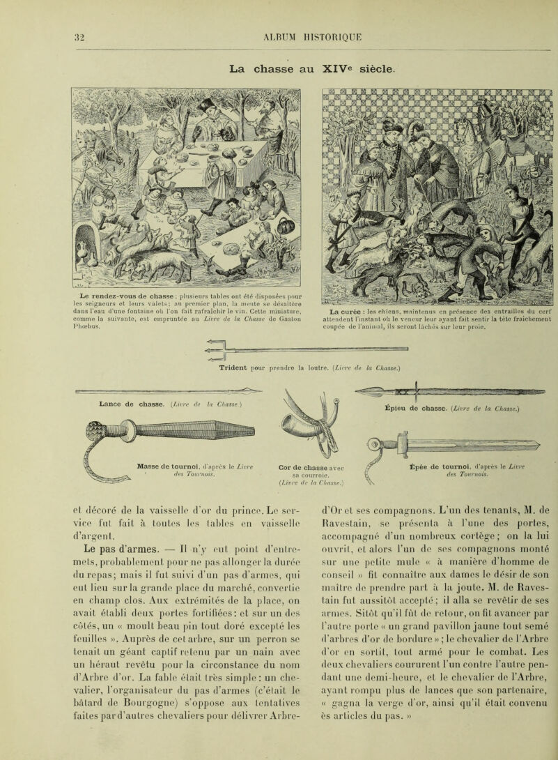 La chasse au XlVe siècle. Le rendez-vous de chasse ; plnsieure tables ont été disposées pour les seigneurs et leurs valets; au premier plan, la meute se désaltéré dans l'eau d'une fontaine où l'on fait rafraîchir le vin. Cette miniature, comme la suivante, est empruntée au Livre de la Cluisse do Gaston Phœbus. La curée ; les chiens, maintenus en présence des entrailles du cerf attendent l'instant où le veneur leur ayant fait sentir la tête fraîchement coupée de l'animal, ils seront lâchés sur leur proie. Trident pour prendre la loutre. [Livre de la Chasse.) cl (lécord de la vaisselle d'or du prince. Le ser- vice lui fait à toutes It's laides eu vaisselle d’argent. Le pas d’armes. — Il u’y eut point d’enlre- mets, probablement pour ne pas allonger la durée du l'epas; mais il fut suivi d’uu pas d’armes, qui eut lieu sur la grande place du marebé, convertie eu cbamp clos. Aux extrémités de la place, on avait établi deux portes fortifiées: et sur un des côtés, un « moult beau piu tout doré excepté les feuilles ». Auprès de cet arbre, sur un perron se tenait un géant captif retenu par un nain avec uii béraut revêtu pour la circonstance du nom d’Arbre d’or. La fable était très simjile : un cbe- valier, rorgauisateur du pas d’armes (c’était le bâtard de Bourgogne) s’oppose aux tentatives faites par d’autres cbevaliers pour délivrer Arbre- d’Oret ses compagnons. L’un des tenants, M. de Ravestain, se présenta à l’une des portes, accompagné d’un nombreux cortège; on la lui (uivrit, et alors l’im de ses compagnons monté sur une petite mule « à manière d’homme de conseil » fit connaître aux dames le désir de son maître de prendre part à la joute. M. de Raves- tain fut aussitôt accejité ; il alla se revêtir de ses armes. Sitôt qu’il fût de retour, on fil avancer par l’autre porte « un grand pavillon jaune tout semé d’arbres d’or de bordure » ; le chevalier de l’Arbre d’or en sortit, tout armé pour le combat. Les deux cbevaliers coururent l’un contre l’autre pen- dant une demi-beure, et le chevalier de l’Arbre, ayant l'ompu plus de lances que son partenaire, « gagna la verge d’or, ainsi qu’il était convenu ès articles du [)as. »