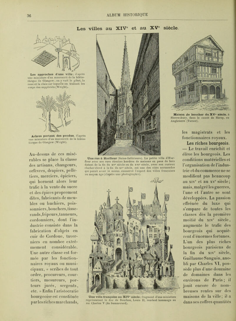 Les villes au XIV® et au XV® siècle. Les approches d'une ville; (ra])iès une miniature d'un manuscrit de la biblio- thèque do Glasgow; on y voit le gibot, la roue et la claie sur laquelle on traînait les corps des suppliciés (Wright). Arbres portant des pendus, d'après une miniature d'un manuscrit do la biblio- thèque de Glasgow (Wright). Au-dessus de cos misé- rables se place la classe des aiTisans, changeurs, orfèvres, drapiers, pelle- tiers, merciers, épiciers, qui bornent alors leur trafic à la vente du sucre et des épices proprement dites, fabricants de meu- bles ou liucliiers, pois- sonniers, boucliers, tisse- rands,fripeurs,tauiieurs, cordonniers, dont l’in- dustrie consiste dans la fabrication d’objets en cuir de Cordoue, taver- niers en nombre extrê- mement considérable. Une autre classe est for- mée par les fonction- naires royaux ou muni- cipaux, « scribes de tout ordre, procureurs, cour- tiers, mesureurs, por- teurs jurés, sergents, etc. » Enfin l’aristocratie bourgeoise esl constituée parles riches marchands. Une rue à Harfleur (Seine-Inférieure). La petite ville d'IIar- fleur avec ses rues étroites bordées de maisons en pans de bois datant do la lin du xv= siècle ou du xvi' siècle, avec son curieux clocher élevé à la lin du xv'siècle, est une des cités norinande.s qui parait avoir le mieux conservé l'aspect des villes françaises au moyen âge (d'après une photographie). Maison de boucher du XV» siècle, à Shrewsbury, dans le comté de Shrop, eu Angleterre (Turner). les magistrats et les fonctionnaires royaux. Les riches bourgeois. — Le travail enrichit cl élève les bourgeois. Les conditions matérielles et l’organisation de l’indus- trie et du commerce ne se modifient pas beaucoup au xiv'' et au xv® siècle ; mais, malgré les guerres, l’une et l’autre se sont développées. La passion ctTrénée du luxe qui s’empare de toutes les classes dès la première moitié du xiv® siècle. Une ville française au XIV» siècle ; fragment d'une miniaturo représentant le duc de Bourbon, Louis II, rendant hommage au roi Charles V (du Sommeraid). augmente le trafic des bourgeois qui acquiè- rent d’énormes fortunes. L’un des plus riches bourgeois parisiens de la fin du xiv® siècle, Guillaume Sanguin, ano- bli par Charles VI, pos- sède plus d une douzaine de domaines dans les environs de Paris ; il jouit encore de nom- breuses renies sur des maisons de la ville; il a dans scs colfres quantités