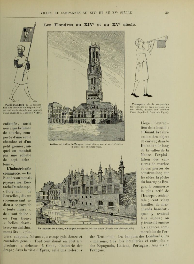 Porte-étendard do la corpora- tion des tondeurs do drap de Gand, an XIV siècle, d'après uno peinture d'une chapelle à Gand (do Vigne). Trompette do la corporation des tondeurs de drap de Gand, au XIV siècle, d'après uno peinture d'une chapelle à Gand (de Vigne). cnrumée, aussi noire que lafumée de tourbe, com- posée d’ime seule chambre et d’un petit grenier, au- quel ou montait par une échelle de sept éche- lons ». L’industrie elle commerce. — En Flandre on menai t joyeuse vie; Eus- laclie Deschamps, s’éloignant de Druxelles, dit un reconnaissant a- dieu à ce pays de « toute liesse », de « tout délice » où l’on trouve « belles cbam- bres,vinsdu Rhin, mous lits », « plu- viers, chapons, faisans », « compagnie douce et courtoises gens ». Tout contribuait en elTet à y [iroduire la riebosse ; à Gand, l’induslrie des draps; dans la ville d’Ypros, celle dos toiles; à Liège , l’extrac - tion de la houille ; à Dinant, la fabri- cation des objets de cuivre ; dans le Ilainaut et le long de la vallée de la Meuse, l’exploi- tation des car- rières de marbre et des pierres de construction; sur les côtes, la pèche du hareng; à Bru- ges, le commerce le plus actif de l’Europe occiden- tale ; cent vingt familles de mar- chands hanséati- ques y avaient leur séjour; on y trouvait encore les agences com- merciales de l’or- dre Teutonique, les banques des Lombards, les « maisons, à la fois hôtelleries et entrepôts » des Espagnols, Italiens, Portugais, Anglais et Français. Beffroi et halles de Bruges, construits au xiii' et au xiv' siècle (d'après une photographie). La maison du Franc, à Bruges, construite au xiv siècle (d'après une photographie). Les Flandres au XIV® et au XV® siècle.