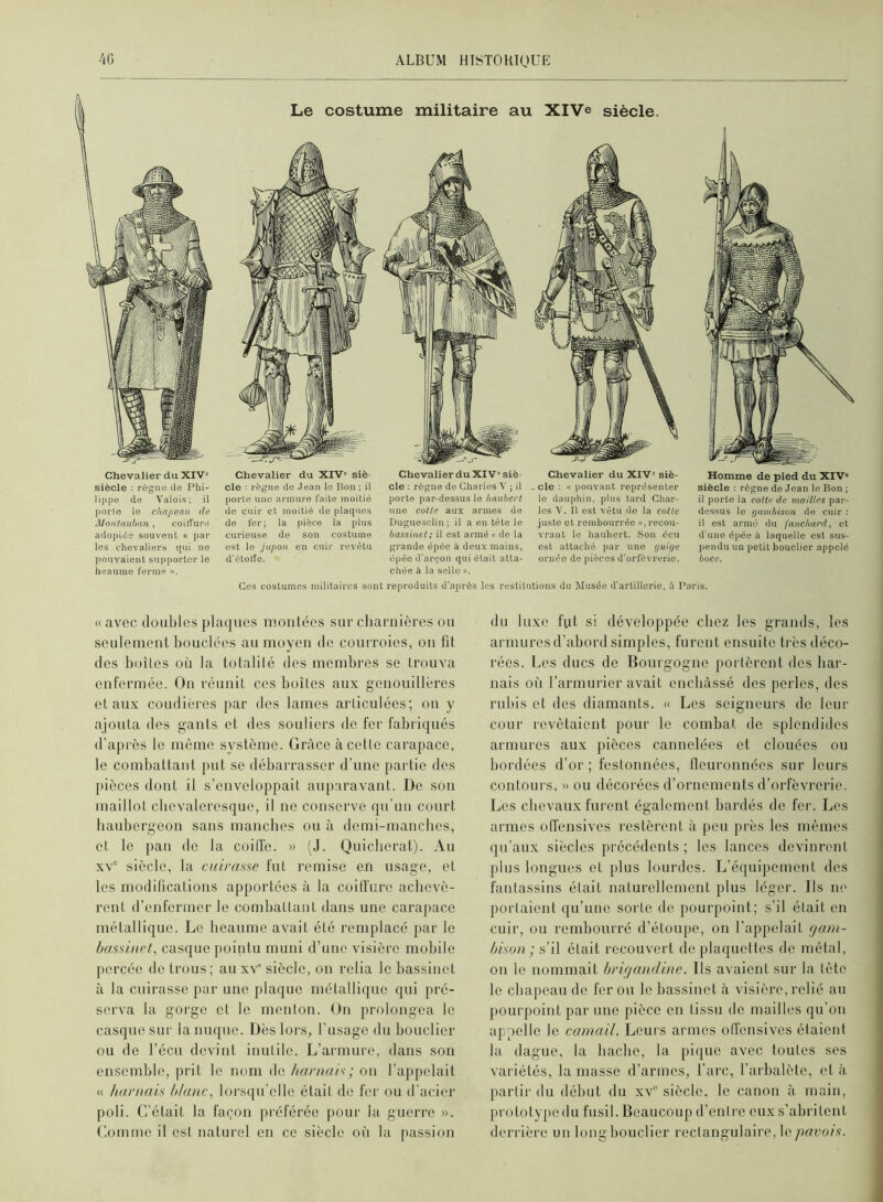 Chevalier du XIV» siècle : règne de Phi- lippe de Valois; il porte le chapeau de Montauhan , coiffure adoptée souvent « par les chevaliers qui no pouvaient supporter le heaume ferme Le costume militaire au XlVe siècle. Chevalier du XIV» siè- cle ; règne do Jean le Bon ; il porte une armure faite moitié de cuir et moitié de plaques de fer; la pièce la plus curieuse de son costume est le jupon en cuir revêtu d'étoffe. Chevalier duXIV» siè- cle : règne de Charles V ; il porte par-dessus le haubert une cotte aux armes de Duguosclin; il a en tête le bassinet; il est armé « de la grande épée à deux mains, épée d'arçou qui était atta- chée à la selle ». le dauphin, plus tard Char- les V. 11 est vêtu do la cotte juste et rembourrée », recou- vrant le haubert. Son écu est attaché par une fiuif/e ornée de pièces d'orfèvrerie. Homme de pied du XIV» siècle : règne do Jean le Bon ; il porto la cotte de mailles par- dessus le r/ambison de cuir : il est armé du fauchard, et d'une épée à laquelle est sus- pendu un petit bouclier appelé hoce. Ges costumes militaires sont reproduits d'après les restitutions du Musée d'artillerie, ü Paris. « avec doubles plaijues montées sur charnières ou seuleinenl liouclées au moyen de courroies, on fit des boîtes où la totalilé des membres se trouva enfermée. On réunit ces boîtes aux genouillères et aux coudières par des lames articulées; on y ajouta des gants et des souliers de fer fabriqués d’après le même système. Grâce à celte carapace, le combattant put se débarrasser d’une partie des pièces dont il s’enveloppait auparavant. De son maillot chevaleresque, il ne conserve qu’un court liaubergeon sans manches ou cà demi-manches, et le pan de la coilîe. » (J. Quiclierat). Au xv° siècle, la cuirasse fut remise en usage, et les modifications apportées à la coiffure achevè- rent d’enfermer le combattant dans une carapace métallique. Le heaume avait été remplacé par le bassinet^ casque pointu muni d’une visière mobile percée de trous; au xv“ siècle, on relia le bassinet à la cuirasse par une plaque métallique qui pré- serva la gorge et le menton. On prolongea le casque sur la nuque. Dès lors, l’usage du bouclier ou de l’écii devint inutile. L’armure, dans son ensemble, prit le nom de harnais ; on l’appelait « harnais blanc, lors([u’elle était de fer ou d’acier poli. C’était la façon préférée pour la guerre ». Comme il est naturel en ce siècle où la passion du luxe fut si développée chez les grands, les armures d’abord simples, furent ensuite très déco- rées. Les ducs de Bourgogne portèrent des har- nais où l’armurier avait enchâssé des perles, des rubis et des diamants. « Les seigneurs de leur cour revêtaient pour le combat de splendides armures aux pièces cannelées et clouées ou bordées d’or ; festonnées, lleuronnées sur leurs contours, » ou décorées d’ornements d’orfèvrerie. Les chevaux furent également bardés de fer. Les armes offensives restèrent à peu près les mêmes qu’aux siècles précédents ; les lances devinrent plus longues et plus lourdes. L’équipement des fantassins était naturellement plus léger. Ils ne portaient qu’une sorte de pourpoint; s’il était en cuir, ou rembourré d’étoupe, on l’appelait rjam- bison ; s’il était recouvert de plaquettes de métal, on le nommait briçiandine. Us avaient sur la tète le chapeau de fer ou le bassinet à visière, relié au j)Ourpoiiit par une pièce en tissu de mailles qu’on appelle le camail. Leurs armes offensives étaient la dague, la hache, la pique avec toutes ses variétés, la masse d’armes, l’arc, l’arbalète, et à partir du début du xv siècle, le canon cà main, prototype du fusil. Beaucoup d’entre eux s’abritent derrière un long bouclier rectangulaire, \a pavois.