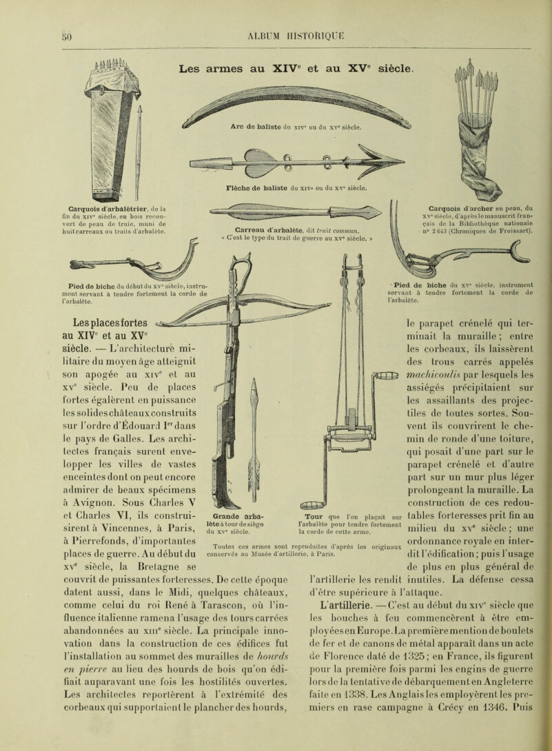Les armes au XIV® et au XV® siècle. Carquois d'arbalétrier, de la fin du XIV' siècle, en bois recou- vert de peau de truie, muni de huitcarreaux ou traits d'arbalète. Flèche de baliste du xiv» ou du xv' siècle. Carreau d’arbalète, dit trait commun. « C’est le type du trait de guerre au xv“ siècle. Carquois d'archer en peau, du XV'siècle, d'après le manuscrit fran- çais de la Bibliothèque nationale n' 2 G43 (Chroniques de Froissart). C Pied de biche du début du xv' siècle, instru- ment servant à tendre fortement la corde de l’arbalète. Les placesfortes au XIV® et au XV® siècle. — L’architecture mi- litaire du moyen âge atteignit son apogée au xiv® et au XV® siècle. Peu de places fortes égalèrent en puissance les solides châteaux construits sur l’ordre d’Édouard P'dans le pays de Galles. Les archi- tectes français surent enve- lopper les villes de vastes enceintes dont on peut encore admirer de beaux spécimens à Avignon. Sous Charles V et Charles VI, ils construi- sirent à Vincennes, à Paris, à Pierrefonds, d’importantes places de guerre. Au début du XV® siècle, la Bretagne se couvrit de puissantes forteresses. De cette époque datent aussi, dans le Midi, quelques châteaux, comme celui du roi René à Tarascon, où l’in- fluence italienne ramena l’usage des tours carrées abandonnées au xiii® siècle. La principale inno- vation dans la construction de ces édifices fut l’installation au sommet des murailles de hotirds en pierre au lieu des hourds de bois qu’on édi- fiait auparavant une fois les hostilités ouvertes. Les architectes reportèrent à l’extrémité des corbeaux qui supportaient le plancher des hourds. Grande arba- lète à tour de siège du XV' siècle. Toutes ces armes sont reproduites d’après les originaux conservés au Musée d'artillerie, à Paris. Pied de biche du xv' siècle, instrument servant à tendre fortement la corde de l’arbalète. le parapet crénelé qui ter- minait la muraille ; entre les corbeaux, ils laissèrent des trous carrés appelés mâchicoulis par lesquels les assiégés précipitaient sur les assaillants des projec- tiles de toutes sortes. Sou- vent ils couvrirent le che- min do ronde d’une toiture, qui posait d’une part sur le parapet crénelé et d’autre part sur un mur plus léger prolongeant la muraille. La construction de ces redou- tables forteresses prit fin au milieu du xv® siècle ; une ordonnance royale en inter- dit l’édification ; puis l’usage de plus en plus général de l’artillerie les rendit inutiles. La défense cessa d’ôtre supérieure à l’attaque. L’artillerie. —C’est au début du xiv® siècle que les bouches à fou commencèrent à être em- ployées en Europe. La première mon lion de boulets do fer et de canons de métal apparaît dans un acte de Florence daté de 1325; en France, ils figurent pour la première fois parmi les engins de guerre lors de la tentative de débarquement en Angleterre faite en 1338. Les Anglais les employèrent les pre- miers en rase campagne à Crécy en 1346. Puis Tour que l’on plaçait sur l’arbalète pour tendre fortement la corde de cette arme.