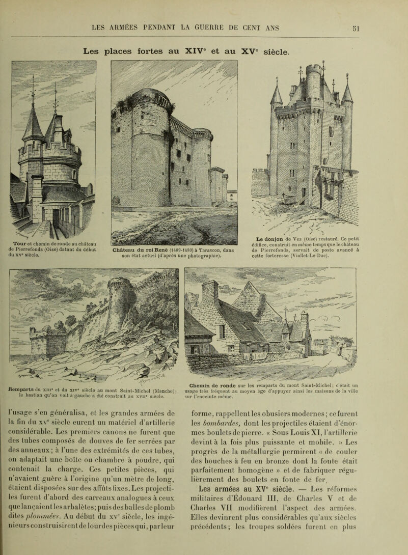 Les places fortes au XIV® et au XV® siècle. Tour et chemin do ronde au château de Piorrefonds (Oise) datant du début du XV' siècle. Château du roi René (1409-1480) à Tarascon, dans son état actuel (d’après une photographie). Le donjon de Vez (Oise) restauré. Ce petit édifice, construit en même temps que le château do Piorrefonds, servait do poste avancé à cette forteresse (Viollet-Le-Duc). Remparts du xm« et du xiv« siècle au mont Saint-Michel (Manche); le bastion qu'on voit à gaucho a été construit au xvii* siôclo. Chemin de ronde sur les remparts du mont Saint-Michel ; c’était un usage très fréquent au moyen âge d’appuyer ainsi les maisons de la ville •sur l’enceinte même. I usag’C s’cn généralisa, et les grandes armées de la fin du XV® siècle eurent un matériel d’artillerie considérable. Les premiers canons ne furent que des Uibes composés de douves de fer serrées par des anneaux ; à Tune des extrémités de ces tubes, 011 adaptait une boîlc ou cbambre à poudre, qui contenait la cbarge. Ces petites pièces, qui n’avaient guère à l’origine qu’un mètre de long, étaient disposées sur des affûts fixes. Les projecti- les lurent d’abord des carreaux analogues à ceux (jue lançaient les arbalètes; puis des balles de plomb dites plommées. Au début du xv® siècle, les ingé- nieurs cous truisiren Idc lourd es pièces qui, jiarleur forme, rappellent les obusiers modernes; ce furent les bombardes, dont les projectiles étaient d’énor- mes boulets de pierre. « Sous Louis XI, l’artillerie devint à la fois plus puissante et mobile. » Les progrès de la métallurgie permirent « de couler des bouches à feu en bronze dont la fonte était parfaitement homogène » et de fabriquer régu- lièrement des boulets en fonte de fer. Les armées au XV® siècle. — Les réformes militaires d’Édouard III, de Charles V et de Charles VII modifièrent l’aspect des armées. Elles devinrent plus considérables qu’aux siècles précédents; les troupes soldées furent on plus