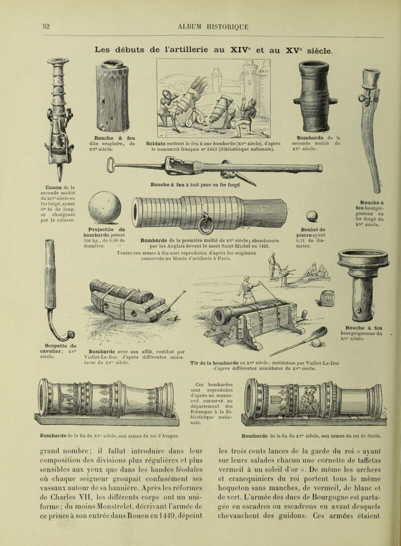 Les débuts de l’artillerie au XIV® et au XV® siècle. Canon de la seconde moitié du xiv'siècleeu fer forgé, ayant ü” 85 de long, se chargeant par la culasse. Scopette de cavalier; xv' siècle. Bombarde avec son affût, restitué par Viollet-I.e-Duc d’après différentes minia- tures du XV' siècle. Bouche à feu dite veuglaire, du xv> siècle. Soldats mettant le feu à une bombarde (xv' siècle), d'après le manuscrit français n» 2643 (Bibliothèque nationale). Bombarde de la seconde moitié du xv“ siècle. Bouche à feu à huit pans en fer forgé Projectile de bombarde, pesant 300 kg., de 0,60 do diamètre. Bombarde do la première moitié du xv' siècle; abandonnée par les Anglais devant le mont Saint-Michel en 1423. Toutes ces armes à feu sont reproduites d'après les originaux conservés a>i Musée d'artillerie à Paris. Bouche à feu bourguignonne du XV' siècle. Tir de la bombarde au xv' siècle ; restitution par Viollet-Le-Duc d’après différentes miniatures du xv' siècle. Boulet de pierre ayant 0,11 de dia- mètre. Ces bombardes sont reproduites d'après un manus- crit conservé au département des Estampes à la Bi- bliothèque natio- nale. Bombarde de la fin du xv“ siècle, aux armes du roi d’Aragon. Bombarde de la fin du xv' siècle, aux armes du roi de Sicile. grand nombre ; il fallut introduire dans leur composition des divisions plus régulières et plus sensibles aux yeux que dans les bandes féodales où cbaque seigneur groupait confusément ses vassaux autour de sa bannière. Après les réformes de Charles VII, les dilTérenls corps ont un uni- forme; du moins Monstrelet, décrivant l’armée de ce prince à son entrée dans Rouen en 1449, dépeint les trois cents lances de la garde du roi « ayant sur leurs salades chacun une cornette de taffetas vermeil à un soleil d’or ». De même les archers et cranequiniers du roi portent tous le môme hoqueton sans manches, de vermeil, de blanc et de vert. L’armée des ducs de Bourgogne est parta- gée en escadres ou escadrons en avant desquels chevauchent des guidons. Ces armées étaient