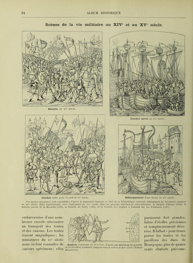 Scènes de la vie militaire au XIV® et au XV® siècle. Bataille au xv' siècle. Combat entre gens de pied au xv“ siècle. Combat naval au xv' siècle. Débarquement d'uue armee au xv“ siècle. Ces quatre miniatures sont reproduites d’après le manuscrit français n“ 2613 de la Bibliothèque nationale (Chroniques de Froissart) composé au XV' siècle. Elles représentent, avec l’armement du xv' siècle, dans un paysage absolument conventionnel, la bataille d’Auray (1364), la bataille navale de la Roclielle (1372), la'bataille de Crécy (1346), et la victoire des Anglais à Cadsand sur les Flamands (1337). oinbarrassées d’une nom- breuse escorte nécessaire au transport des tentes et des canons. Les tentes étaient magnifiques ; les miniatures du xv“ siècle nous en font connaître de curiou.x spécimens; elles Anglais s'exerçant au tir à l'arc, d'après une miniature du psautier de Sir Geoffroy Loutercll, composé vers le milieu du xiv' siècle ( Vetusta Monumenta). paraissent fort grandes, faites d’élolfes précieuses et somptueusement déco- rées. Il fallait « pour trans- porter les tentes et les pavillons des ducs de Bourgogne, pins de quatre cents cliariots puissam-