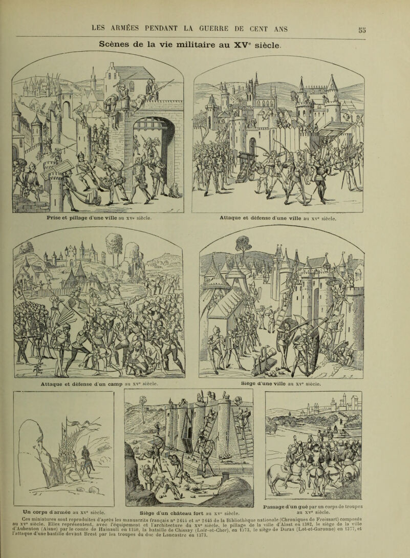 Sd Attaque et défense d'un camp au xv' siècle. Siégé d’une ville au xv siècle. Un corps d armée au xv siècle. Siège d'un château fort au xv“ siècle. Passage d'un gué par un corps do troupes au XV siècle. Ces miniatures sont reproduites d'après les manuscrits français n» 261 i et n» 2643 de la Bibliothèque nationale (Chroniques do Froissart) composés au XV siècle. Elles représentent, avec l’équipement et l’architecture du xv siècle, le pillage de la ville d’Alost en 1382, le siège de la ville d’Anhenton (Aisne) par le comte de Ilainault en 1310, la bataille de Chissay (Eoir-et-Cher), on 1313, le siège de Duras (Lot-et-Garonne) en 1377, et 1 attaque d'une bastille devant Brest par les troupes du duc do Lancastro en 1373.