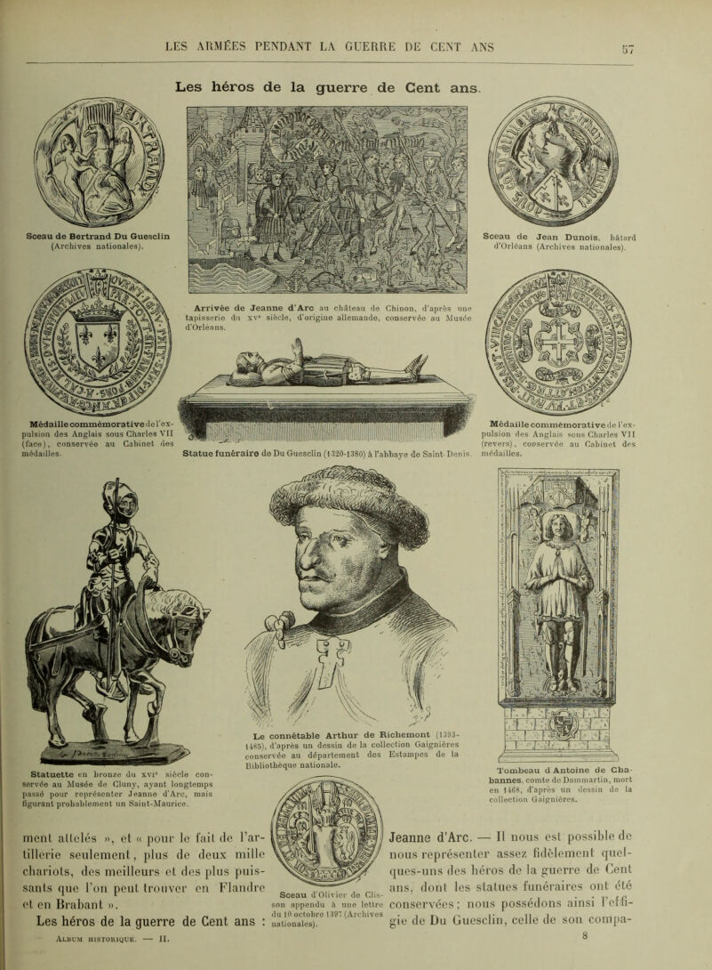 Sceau de Bertrand Du Guesclin (Archives nationales). Médaille commémorative de l'ex- pulsion des Anglais sous Charles VII (face), conservée au Cabinet nés médailles. Les héros de la guerre de Cent ans. Arrivée de Jeanne d'Arc au ohAteau de Chinon, d’après une tapisserie du xv siècle, d'origiue allemande, conservée au Musée d’Orléans. Statue funéraire do Du Guesclin (1320-1380) à l’abbaye de Saint-Denis. Sceau de Jean Dunois, bâtard d’Orléans (Arcbives nationales). Médaille commémorative de l’ex- pulsion des Anglais sens Charles VII (revers), conservée au Cabinet des médailles. Statuette eu bronze du xvi siècle con- servée au Musée de Cluny, ayant longtemps passé pour représenter .Teanno d’Arc, mais figurant probablement un Saint-Maurice. Le connétable Arthur de Richemont (1393- 1485), d'après un dessin de la collection Gaignières cousei'vée au département des Estampes de la Bibliothèque nationale. Tombeau d Antoine de Cha- bannes. comte de Dammartin, mort en 1468, d’après un dessin de la collection Gaignières. ment attelés », et « poiii’ le fait de l’ar- tillerie seulement, plus de deux mille chariots, des meilleurs et dos plus puis- sants (pie l’on peut trouver en Flandre et en Brabant ». Les héros de la guerre de Cent ans ; Jeanne d’Arc. — Il nous est possible do nous représenter assez fidèlement quel- ques-uns des héros de la guerre de Cent ans. dont les statues funéraires ont été Sceau d Olivier do Clis- ' .son appendu â une lettre COnSei’véeS ( llOUS pOSSedoilS aiIlSl 1 Otdl- gi» üuoscli.i. coHc Jc son compa- Albu.m historique. — II.