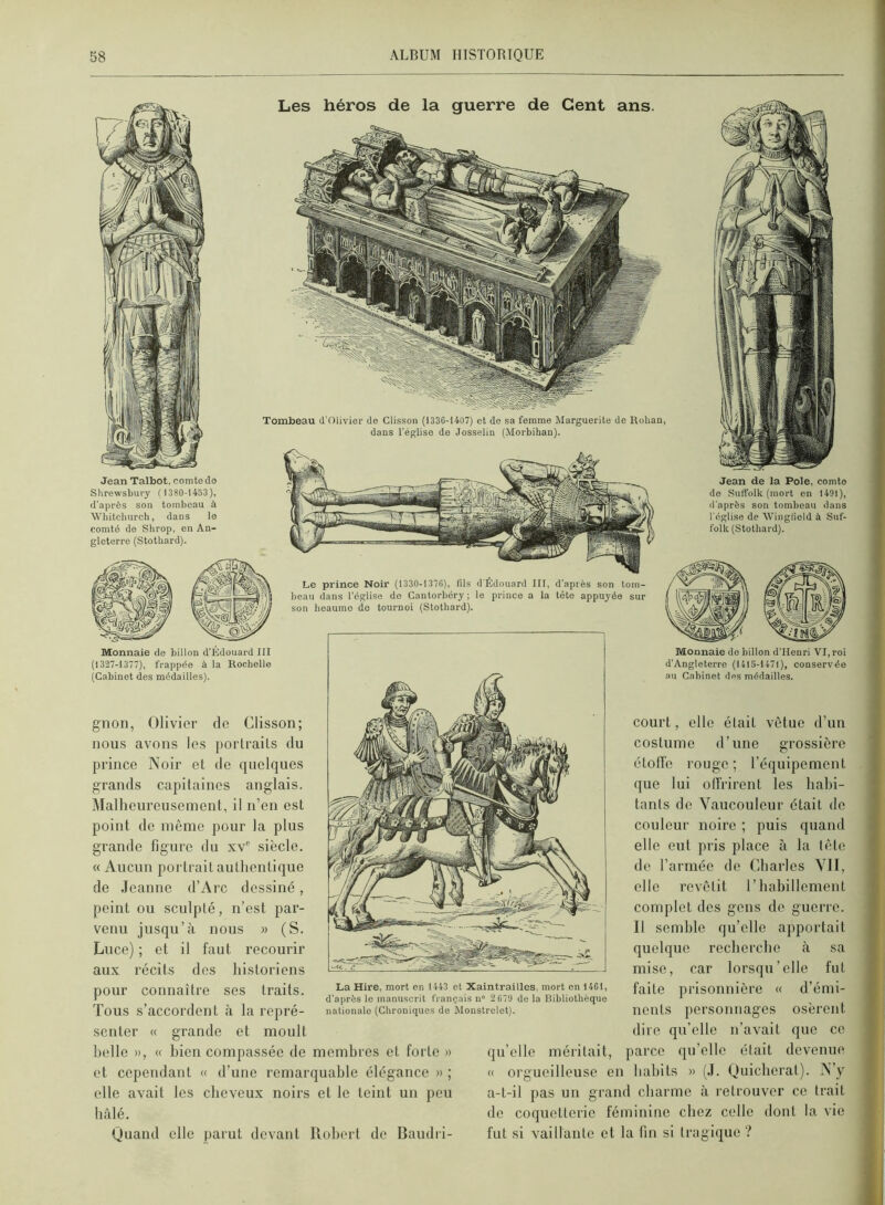 Les héros de la guerre de Cent ans. Tombeau d'Olivier de Glisson (1336-14U7) et do sa femme Marguerite de Rohan, dans l'église de Josselin (Morbihan). Jean Talbot, comte do Shrewshury ( 1380-1453), d’après son tombeau à 'W'hitchureh, dans lo comté de Shrop, en An- gleterre (Stothard). Jean de la Pôle, comte de SutTolk (mort en 1491), d'après son tombeau dans l'église de Winglield à Suf- folk (Stothard). Le prince Noir (1330-1376), fils d'Édouard III, d'après son tom- beau dans l’église de Gantorbéry ; le prince a la tête appuyée sur son boaumo do tournoi (Stothard). Monnaie de billon d’Édouard III (1327-1377), frappée à la Rochelle (Gabinet des médailles). gnon, Olivier de Clisson; nous avons les portraits du prince Noir et de quelques grands capitaines anglais. Mallieurcusement, il n’en est point de même pour la plus grande ligure du siècle. « Aucun portrait authentique de Jeanne d’Arc dessiné, peint ou sculpté, n’est par- venu jusqu’à nous » (S. Luce) ; et il faut recourir aux récits des historiens pour connaître ses traits. Tous s’accordent à la repré- senter « grande et moult belle », « bien compassée de membres et forte » et cependant « d’une remarquable élégance » ; elle avait les cheveux noirs et le teint un peu bâlé. Monnaie do billon d’Henri VI, roi d’Angleterre (1415-1471), conservée .m Cabinet des médailles. La Hire, mort en 1443 et Xalntrailles, mort en 1461, d’après le manuscrit français n° 2 679 de la Bibliothèque nationale (Chroniques de Monstrelet). Quand elle parut devant Robert de Baiidii- court, elle était vêtue d’un costume d’une grossière étoffe rouge ; l’équipement que lui o(frirent les habi- tants de Vaucouleur était de couleur noire ; puis quand elle eut pris place à la tète de l’armée de Charles VII, elle revêtit l’habillement complet des gens de guerre. Il semble qu’elle apportait quelque recherche à sa mise, car lorsqu’elle fut faite prisonnière « d’émi- nents personnages osèrent dire qu’elle n’avait que ce qu’elle méritait, parce qu’elle était devenue « orgueilleuse en habits » (J. Quieberat). N’y a-t-il pas un grand charme à retrouver ce trait de coquetterie féminine chez celle dont la vie fut si vaillante et la fin si tragique ?