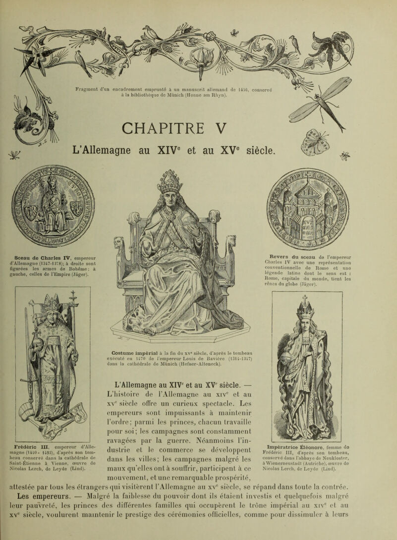d’Allemagne (1347-1378); à droite sont figurées les armes de Bohême ; à gauche, celles de l'Empire (Jager). L’Allemagne au XIV et au XV siècle. — L’histoire de l’Allemagne au xiv et au xv siècle offre un curieux spectacle. Les empereurs sont impuissants à maintenir l’ordre; parmi les princes, chacun travaille pour soi; les campagnes sont constamment ravagées par la guerre. Néanmoins l’in- dustrie et le commerce se développent dans les villes; les campagnes malgré les maux qu’elles ont à souffrir, participent à ce mouvement, et une remarquable prospérité, attestée par tous les étrangers qui visitèrent l’Allemagne au xv siècle, se répand dans toute la contrée. Les empereurs. — Malgré la faiblesse du pouvoir dont ils étaient investis et quelquefois malgré leur pauvreté, les princes des dilférentes familles qui occupèrent le trône impérial au xiv® et au xv“ siècle, voulurent maintenir le prestige des cérémonies ofliciolles, comme pour dissimuler à leurs Frédéric III, empereur d'Alle- magne (1410- 1493), d'après son tom- heau coiiseryé dans la cathédrale de Saint-Étienne à Vienne, œuvre do Nicolas Lei-ch, de Leyde (Lind). Impératrice Éléoncre, femme do Frédéric III, d’après son tombeau, conservé dans l’abbaye de Neukloster, àWienerneustadt (Autriche), œuvre do Nicolas Lercb, de Loydo (Lind). Costume impérial à la fin du xv siècle, d’après le tombeau exécuté en 1470 de l’empereur Louis de Bavière (1314-1347) dans la cathédrale de Munich (Hefner-Altoneck). Charles IV avec une représentation conventionnelle de Rome et une légende latine dont le sens est : Rome, capitale du monde, tient les rênes du globe (Jager).