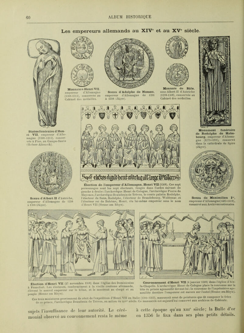 Les empereurs allemands au XIV® et au XV® siècle. Sceau d’Adolphe de Nassau, empereur d’Allemagne de 1291 à 1298 (Jager). O00000000000000000000000000000000 0 000 00 000 00000 O OC Élection de l’empereur d’Allemagne, Henri ’VII (1308). Ces sept personnages sont les sept électeurs, rangés dans l’ordre suivant de gauche à droite: l’archevêque Henri de Cologne, l’archevêque Pierre de Mayence, l'archevêque Beaudouin de Trêves, le comte palatin Rodolphe, l’électeur de Saxe, Rodolphe, l’électeur de Brandebourg, Walderaar, et l’électeur roi de Bohême, Henri, élu lui-même empereur sous le nom d’Henri Vil (llenne am Rhyn). Statue funéraire d'Hen- ri VII, empereur d’Alle- magne (1308-1313), conser- vée à Pise, au Campo-Santo ( Ilcfner-Altonock). Sceau d’Albert II d’Autriche, empereur d’Allemagne de 1298 .'i 1 308 Mager). Monnaie de Bâle, sous Albert H d’Autriche (1298-1308), conservée au Cabinet des médailles. Monument funéraire de Rodolphe de Habs- bourg, empereur d’Allema- gne (1273-1291), conservé dans la cathédrale do Spire (Jager). Sceau de Maximilien I, empereur d’Allemagne( 1493-1519), conservé aux Archives nationales Élection d'Henri VII (27 novembre 1308) dans l’église des Dominicains A Francfort. Los électeurs, conformément à la vieille coutume allemande, élèvent le nouvel empereur sur le trône, et le montront au clergé et au Couronnement d’Henri VII (6 janvier 1309) dans 1 église d Aix- la-Chapelle. L’archevêque Henri de Cologne place la couronne sur la tête du prince agenouillé devant lui : la couronne de l’impératrice age- nouillée derrière l’empereur est encore sur l’autel (Henne aniRhyn). peuple (lionne am Rhyn). Ces trois miniatures proviennent du récit de l’expédition d’Henri VII en Italie (1310-1313), manuscrit orné de peintures que dt composer le frère do CO prince, l'arohovêque Boaudouin do Trêves, au milieu du xiv siècle. Ce manuscrit est aujourd Imi conservé aux archives de Cobleutz. sujets riiisunisance do leur autorité. Le céré- monial observé au couronnement resta le même à cette époque qu’au xiii® siècle; la Bulle d’or en 1356 le fixa dans ses plus petits détails.