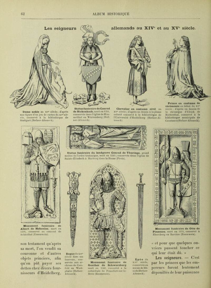 Dame noble au xv' siècle; d’après une figure d’un jeu de cartes du xv'siè- cle, conservé à la bibliothèque de Stuttgart (Ilefner-Alteneck). de Bickenbach, mort en 1354, conservée dans l’église de Hini- melthal en èVürtemborg (llef- ner-AUencck). allemands au XIV® et au XV® siècle. Chevalier en costume civil au XV' siècle ; d’après un dessin à la plume colorié conservé à la bibliothèque de l’Université d’IIeidelberg (Ilefner-Al- teneckl. Prince en costume de cérémonie au début du xv' siècle ; d’après un dessin de la chronique d’Ulrich de Richenthal, conservé à la bibliothèque municipale de Constancc(Hefner-Altoneck). Monument funéraire de Albert de Hohenloe, mort en 1318, conservé au couvent do Schônthal (Essenwein). son tcslamcnt qu’après sa mort, l’on vendît sa couronne et d’autres objets princiers, afin qu’on pût payer ses dettes chez divers four- nisseurs d’Heidelberg, statue funéraire du landgrave Conrad de Thuringe, grand maître de l’ordre teutoniqne, mort en 1243; conservée dans l’église do Sainto-Élisabeth à Mavbnrg dans la Hesse (Prntz). Dague duxiv' siècle dans son fourreau, con- servée aux ar- chives de Gœs- feld en AVest- phalie (llcfner- Alteneck). Monument funéraire de Gunther de Schwarzburg mort en 1349, conservé à la cathédrale de l'rancfort-sur-le- Mein (Essenwein). Épée du xiv' siècle, conservée au musée de Mu- nich (Hefner- Alteneck). Monument funéraire de Otto de Pinzenau, mort en 1371, conservé à Ebersberg en Bavière (Essenwein). « et pour que quelques ou- vi’iers pussent toucher ce qui leur était dû. » Les seigneurs. — C’est par les princes que les em- pereurs furent lentement dépouillés (le leur puissance