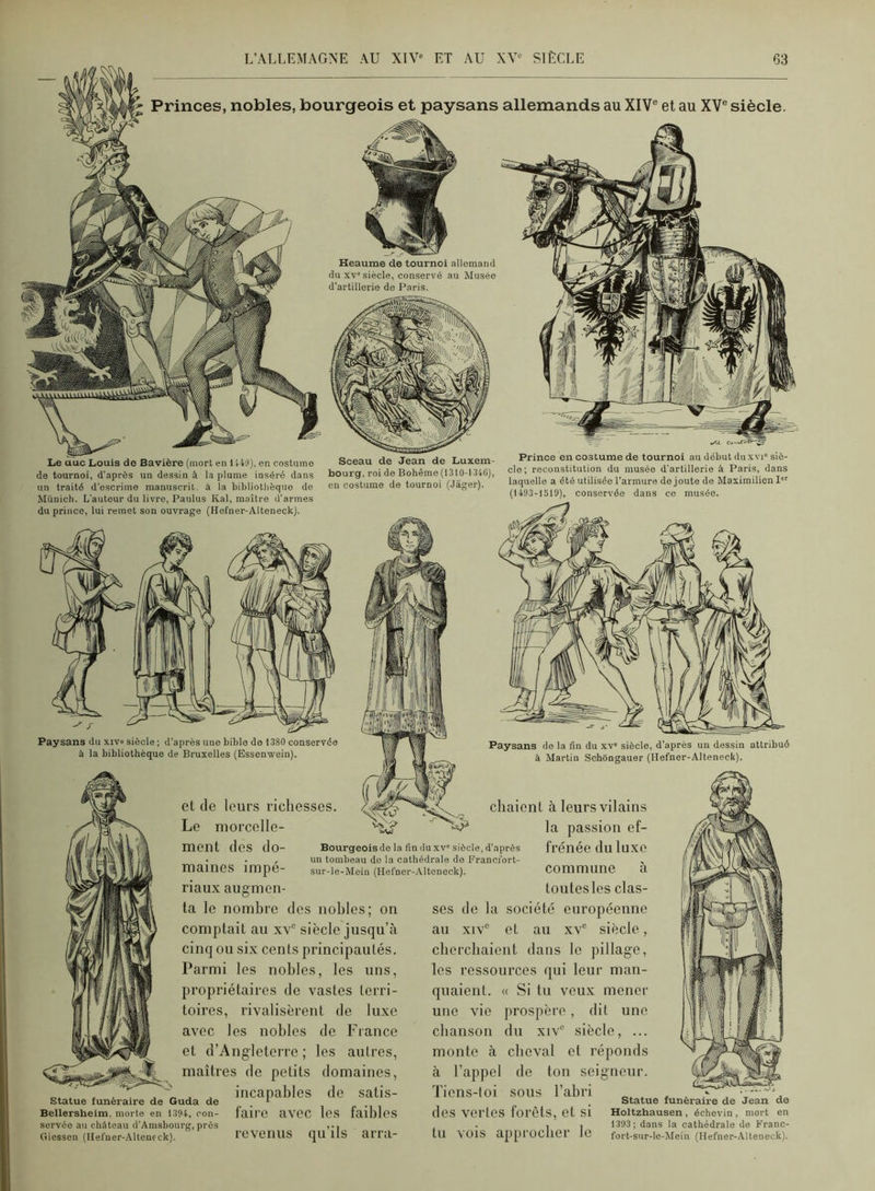 Princes, nobles, bourgeois et paysans allemands au XIV® et au XV® siècle. Heaume de tournoi allemand du XV'siècle, conservé au Musée d’artillerie de Paris. Le auc Louis de Bavière (mort en 1449), en costume de tournoi, d’après un dessin à la plume inséré dans un traité d’escrime manuscrit, à la bibliothèque de Munich. L’auteur du livre, Paulus Kal, maître d’armes du prince, lui remet son ouvrage (Hofner-Alteneck). Sceau de Jean de Luxem- bourg. roi do Bohême (1310-1.340), en costume de tournoi (Jâger). Prince en costume de tournoi au début du xvi' siè- cle; reconstitution du musée d’artillerie à Paris, dans laquelle a été utilisée l’armure de joute de Maximilien I (1493-1519), conservée dans ce musée. Paysans du xiv» sièole ; d’après une bible de 1380 conservée à la bibliothèque de Bruxelles (Essenwein). et (le leurs richesses Le morcelle- ment des do- maines impé- Bourgeoisde la fin duxv' siècle, d’après un tombeau do la cathédrale de Franofort- sur-le-Mein (Hefner-..\.ltoneck). Paysans de la fin du xv' siècle, d'après un dessin attribué à Martin Schôngauer (Hefner-Alteneck). chaiont à leurs vilains la passion ef- frénée du luxe ta le nombre des nobles; on comptait au xv® siècle jusqu’à cinq ou six cents principautés. Parmi les nobles, les uns, propriétaires de vastes terri- toires, rivalisèrent de luxe avec les nobles de France et d’Angleterre ; les autres, maîtres de petits domaines, O* • ... J ^ J incapables do satis- Statue funéraire de Guda de . * Bellersheim, morte en 1394, oon- faire aVOC los faiblos servéo au château d’Amsbourg, près ,.. (îiessen (Hefner-Alteneck). l'eveUllS qu lIS arru- commune a toutes les clas- ses de la société européenne au XIV® et au xv® siècle, eberebaient dans le pillage, les ressources qui leur man- quaient. « Si tu veux mener une vio prospère, dit une chanson du xiv® siècle, ... monte à cheval et réponds à l’appel de ton soigneur. Tiens-toi sous l’abri ^ ... statue funéraire de des vertes forêts, et si Holtzhausen, échevln, , . , , 1393; dans la cathédrale tu VOIS appi’ÜClier le fort-sur-lo-Meln (Hefner- Jean de de Franc- Alteneck)