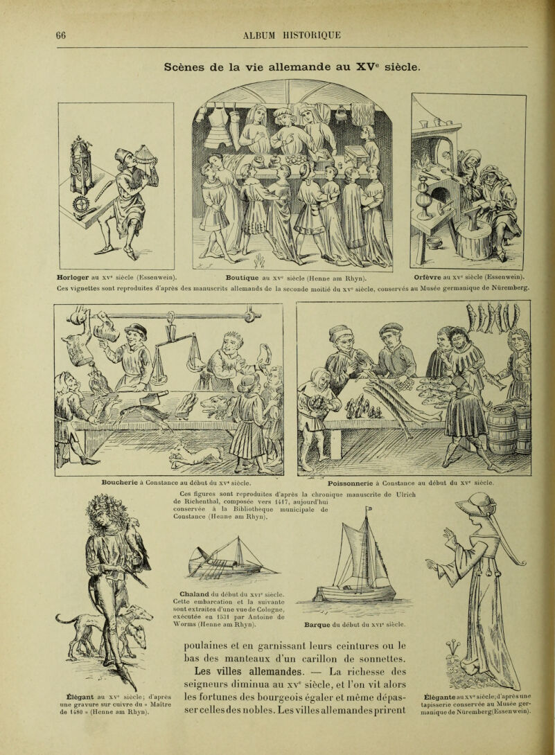 Horloger au xv» siècle (Kssenwein). Boutique au xv“ siècle (Menue am Rliyn). Orfèvre au xv' siècle (Essenwein). Ces vignettes sont reproduites d'après des manuscrits allemands de la seconde moitié du xv“ siècle, conservés au Musée germanique de Nüremberg. Scènes de la vie allemande au XV® siècle. une gravure sur cuivre du « Maître de 1480 » (Henné am Rhyu). Ces figures sont reproduites d'après la chronique manuscrite de Ulrich de Richenthal, composée vers 1417, aujourd'hui conservée à la Bibliothèque )nuuicipalo de p* Constance (lleune am Rhyn). Chaland du début du xvi° siècle. Cette embarcation et la suivante sont extraites d'une vue de Cologne, exécutée en 1531 par Antoine de Worms (Ilenne am Rhyn). Barque du début du xvi siècle. poulaiiies et en garnissant leurs ceintures ou le bas (les manteaux d’un carillon de sonnettes. Les villes allemandes. — La richesse des seigneurs diminua au xv® siècle, et l’on vit alors les fortunes des bourgeois égaler et même dépas- ser celles des nobles. Les villes allemandes prirent Élégante au XV® siècle;d’après une tapisserie conservée au Musée ger- manique de Nüremberg(Essenwein).
