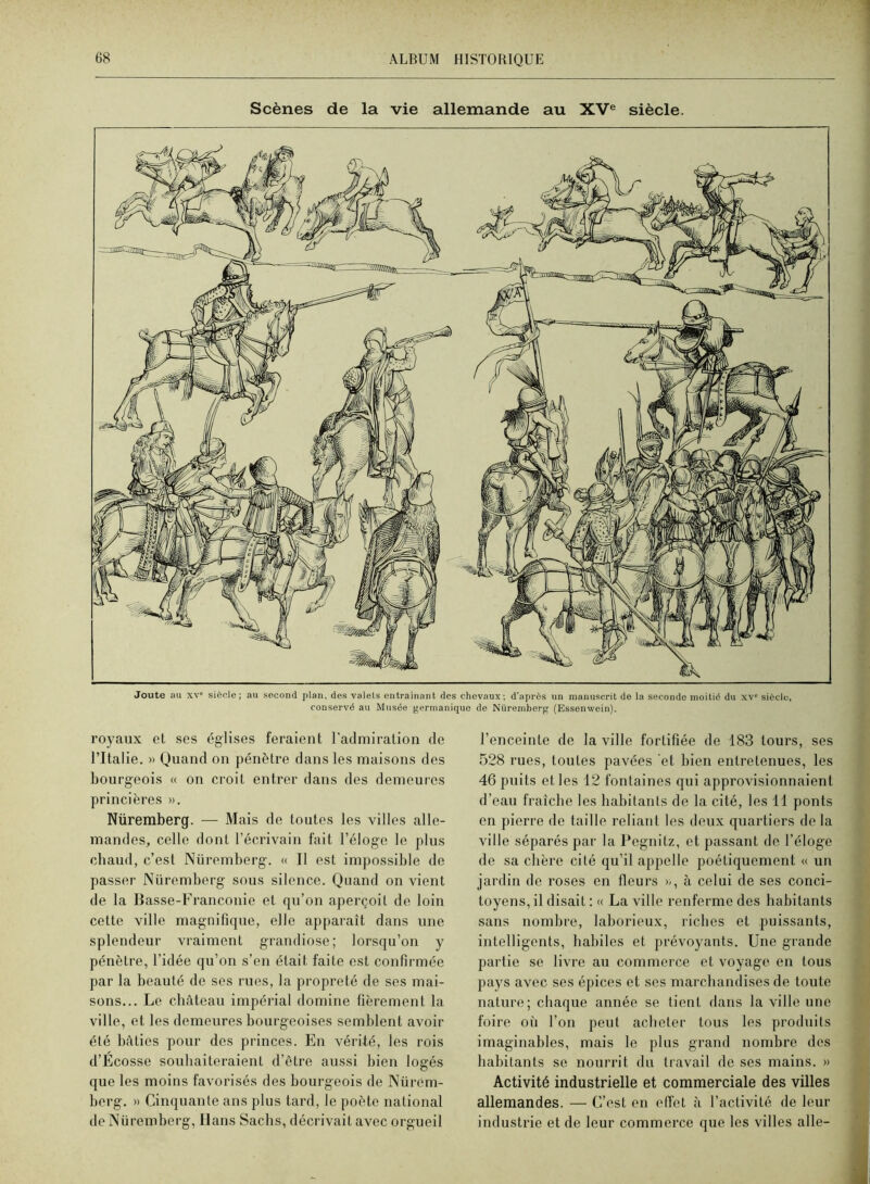 Scènes de la vie allemande au XV® siècle. Joute au XV® siècle; au second plan, des valets entraînant des chevaux; d’après un manuscrit de la seconde moitié du xv® siècle, conservé au Musée j»ermaniquo de Nüremberg (Essonwein). royaux et ses églises feraient l'admiration de l’Italie. » Quand on pénètre dans les maisons des bourgeois « on croit entrer dans des demeures princières ». Nüremberg. — Mais de toutes les villes alle- mandeSj celle dont l’écrivain fait l’éloge le plus cbaud, c’est Nüremberg. « Il est impossible de passer Nüremberg sous silence. Quand on vient de la Basse-Franconie et qu’on aperçoit de loin cette ville magnifique, elle apparaît dans une splendeur vraiment grandiose; lorsqu’on y pénètre, l’idée qu’on s’en était faite est confirmée par la beauté de ses rues, la propreté de ses mai- sons... Le cbâteau impérial domine fièrement la ville, et les demeures bourgeoises semblent avoir été bâties pour des princes. En vérité, les rois d’Ecosse soubaiteraient d’être aussi bien logés que les moins favorisés des bourgeois de Nürem- berg. » Cinquante ans plus tard, le poète national de Nüremberg, Hans Saebs, décrivait avec orgueil l’enceinte de la ville fortifiée de 183 tours, ses 528 rues, toutes pavées et bien entretenues, les 46 puits et les 12 fontaines qui approvisionnaient d’eau fraîche les babitants de la cité, les 11 ponts en pierre de taille reliant les deux quartiers de la ville séparés par la Pegnitz, et passant de l’éloge de sa ebère cité qu’il appelle poétiquement « un jardin de roses en fleurs », à celui de ses conci- toyens, il disait : « La ville renferme des babitants sans nombre, laborieux, riches et puissants, intelligents, habiles et prévoyants. Une grande partie se livre au commerce et voyage en tous pays avec ses épices et ses marchandises de toute nature; chaque année se tient dans la ville une foire où l’on peut acheter tous les produits imaginables, mais le plus grand nombre dos babitants se nourrit du travail de ses mains. » Activité industrielle et commerciale des villes allemandes. — C’est en effet à l’activité de leur industrie et de leur commerce que les villes aile-