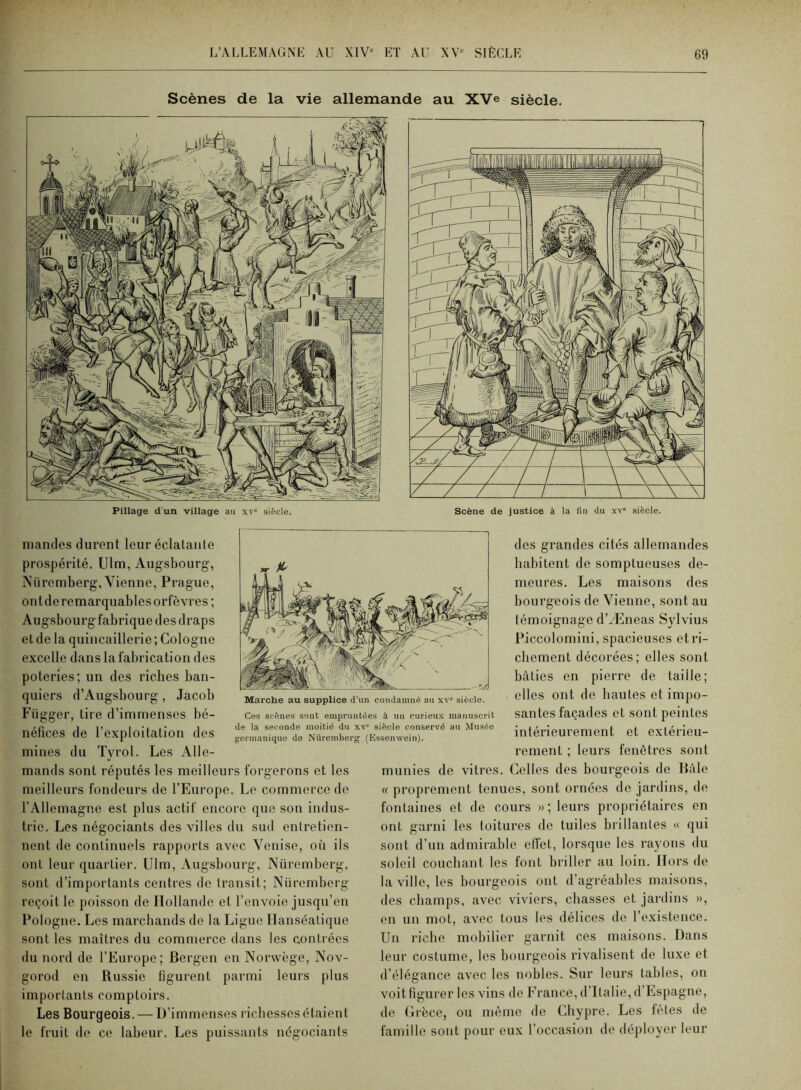 Scènes de la vie allemande au XVe siècle. mandes durent leur éclatante prospérité. Ulm, Augsbourg, Nüremberg, Vienne, Prague, ont de remarquables orfèvres; Augsbourgfabrique des draps et de la quincaillerie ; Cologne excelle dans la fabrication des poteries; un des riches ban- quiers d’Augsbourg , Jacob Függer, tire d’immenses bé- néfices de l’exploitation des mines du Tyrol. Les Alle- mands sont réputés les meilleurs forgerons et les meilleurs fondeurs de l’Europe. Le commerce de l’Allemagne est plus actif encore que son indus- trie. Les négociants des villes du sud entretien- nent de continuels rapports avec Venise, où ils ont leur quartier. Ulm, Augsbourg, Nüremberg, sont d’importants centres de transit; Nüremberg reçoit le poisson de Hollande et l’envoie jusqu’en Pologne. Les marcbands de la Ligue Ilanséatique sont les maîtres du commerce dans les contrées du nord de l’Europe; Bergen en Norwège, Nov- gorod en Russie figurent parmi leurs plus importants comptoirs. Les Bourgeois. — D’immenses richesses étaient le fruit de ce labeur. Les puissants négociants des grandes cités allemandes habitent de somptueuses de- meures. Les maisons des bourgeois de Vienne, sont au témoignage d’/Eneas Sylvius Piccolomini, spacieuses et ri- chement décorées; elles sont bâties en pierre de taille; elles ont de hautes et impo- santes façades et sont peintes intérieurement et extérieu- rement ; leurs fenêtres sont munies de vitres. Celles des bourgeois de Bâle « proprement tenues, sont ornées de jardins, de fontaines et de cours »; leurs propriétaires en ont garni les toitures de tuiles brillantes « qui sont d’un admirable effet, lorsque les rayons du soleil couchant les font briller au loin. Hors de la ville, les bourgeois ont d’agréables maisons, des champs, avec viviers, chasses et jardins », en un mot, avec tous les délices de l’existence. Un riche mobilier garnit ces maisons. Dans leur costume, les bourgeois rivalisent de luxe et d’élégance avec les nobles. Sur leurs tables, on voit figurer les vins de France, d'Italie, d’Espagne, de (Irèce, ou même de Chypre. Les fêtes de famille sont pour eux l’occasion de déployer leur ,r ^ Marche au supplice d'un condamné au x\ siècle. Ces scènes sont empruntées à un curieux manuscrit de la seconde moitié du xv' siècle conservé au Musée germanique de Nüremberg (Essenwein).
