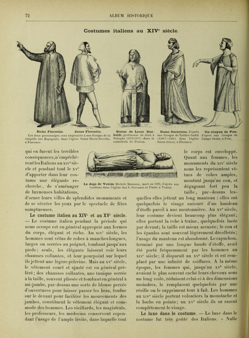 Costumes italiens au XIV® siècle. Riche Florentin. Jeune Florentin. Statue de Lecco Sini- Bame florentine, d’après Un citoyen de Pise, Ces deux personnages sont empruntés à une fresque de la baldi, professeur de droit à une fresque de Taddeo Gaddi d'après une fresque du chapelle dos Espagnols, dans l'église Santa-Maria-Novella, Bologne {1272-1337), dans la (13ü0?-136ü) dans l’église Campo Santo, à Pise. à Morencc. cathédrale de Pistoia. Santa-Croco, à Florence. qui en furent les Icrribles conséquences, n’empêchè- rent les Italiens au xiv“ siè- cle et pendant tout le xv® (l’apporter dans leur cos- tume une élégante re- cherche , de s’aménager de luxueuses hahitations, d’orner leurs villes de splendides monuments et de se récréer les yeux par le spectacle de fêtes somptueuses. Le costume italien au XIV® et au XV“ siècle. — Le costume italien pendant la période qui nous occupe est en général approprié aux formes du corps, élégant et riche. Au xiv® siècle, les hommes sont vêtus de rohes à manches longues, larges ou serrées au poignet, tombant jusqu’aux pieds; seuls, les élégants laissent voir leurs chausses collantes, et leur pourpoint sur lequel ils jettent une légère pèlerine. Mais au xv® siècle, le vêtement court et ajusté est en général pré- féré; des chausses collantes, une tunique serrée à la taille, souvent plissée et tombant en général à mi-jambe, par-dessus une sorte de blouse percée d’ouvertures pour laisser passer les bras, fendue sur le devant pour faciliter les mouvements des jambes, constituent le vêtement élégant et com- mode des hommes. Les vieillai’ds, les magistrats, les professeurs, les médecins conservent cepen- dant l’usage de l’ample lévite, dans laquelle tout le corps est enveloppé. Quant aux femmes, les monuments du xiv® siècle nous les représentent vê- tues de robes amples, montant jusqu’au cou, et dégageant fort peu la taille, par-dessus les- quelles elles jettent un long manteau : elles ont quelquefois le visage entouré d’un bandeau d’étoffe pareil à une mentonnière. Au xv“ siècle, leur costume devient beaucoup plus élégant; elles portent la robe à traîne, quelquefois lacée par devant; la taille est mieux accusée; le cou et les épaules sont souvent légèrement décolletés ; l’usage du manteau est abandonné. Le capuchon, terminé par une longue bande d’étoffe, avait été porté fréquemment par les hommes au XIV® siècle; il disparaît au xv® siècle et est rem- placé par une infinité de coiffures. A la même époque, les femmes qui, jusqu’au xv® siècle, avaient le plus souvent caché leurs cheveux sous un long voile, réduisent celui-ci à des dimensions moindres, le remplacent quelquefois par une résille ou le suppriment tout à fait. Les hommes au XIV® siècle portent volontiers la moustache et la barbe en pointe; au xv® siècle ils se rasent complètement le visage. Le luxe dans le costume. — Le luxe dans le costume fut très goûté des Italiens. « Nulle Le doge de Venise Michèle Morosini, mort en 1382, d’après son loinbean dans l'église dos S. Giovanni et Paolô, à Venise.