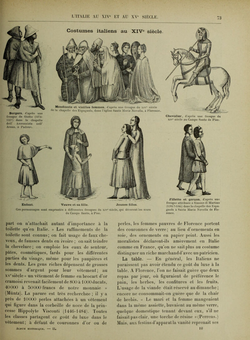 Costumes italiens au XIV® siècle. Enfant. Veuve et sa fille. Jeunes filles. Bergers, d’après une fresque de Giotto (li7G- 1337) dans la chapelle deir Aununziata nell' Arena, à Padoue. Mendiants et vieilles femmes, d'après une fresque du xiv” siècle do la chapelle des Espagnols, dans régliso Santa Maria Novella, à Florence. Ces personnages sont empruntés à différentes fresques du xiv siècle, qui décorent les murs du Campo Santo, à Pise. Chevalier, d'après une fresque du XIV” siècle au Campo Santo de Pise. Fillette et garçon, d’après une fresque attribuée à Simone di Martine (1285 7-1344) dans la chapelle des Espa- gnols à Santa Maria Novella de Flo- rence. part on ii’attacliait autant d’importance à la toilette qu’en Italie. » Les raffinements de la toilette sont connus; on fait usage de faux che- veux, de fausses dents en ivoire ; on sait teindre la chevelure ; on emploie les eaux de senteur, pâtes, cosmétiques, fards pour les différentes parties du visage, même pour les paupières et les dents. Les gens riches dépensent de grosses sommes d’argent pour leur vêtement ; au XV® siècle « un vêtement de femme en brocart d’or cramoisi revenait facilement de 800 à 1000 ducats, 40000 à 50000 francs de notre monnaie » (Müntz). La parure est très recherchée ; il y a près de 10000 perles attachées à un vêtement qui figure dans la corbeille de noce de la prin- cesse llippolyte Visconti (1446-1484). Toutes les classes partagent ce goût du luxe dans le vêtement; à défaut de couronnes d’or ou de Albu.m historique. — II. perles, les femmes pauvres de Florence portent des couronnes de verre; au lieu d’ornements en soie, des ornements en papier peint. Aussi les moralistes déclarent-ils amèrement en Italie comme en France, qu’on ne sait plus au costume distinguer un riche marchand d’avec un patricien. La table. — En général, les Italiens ne paraissent pas avoir étendu ce goût du luxe à la table. A Florence, l’on ne faisait guère que deux repas par jour, où figuraient de préférence le pain, les herbes, les confitures et les fruits. L’usage de la viande était réservé au dimanche ; encore ne consommait-on guère que de la chair de brebis. « Le mari et la femme mangeaient dans la même assiette, buvaient au même verre, quelque domestique tenant devant eux, s’il ne faisait pas clair, une torche de résine »(Perreus.) Mais, aux fesliiis d’apparat la vanité reprenait ses 10