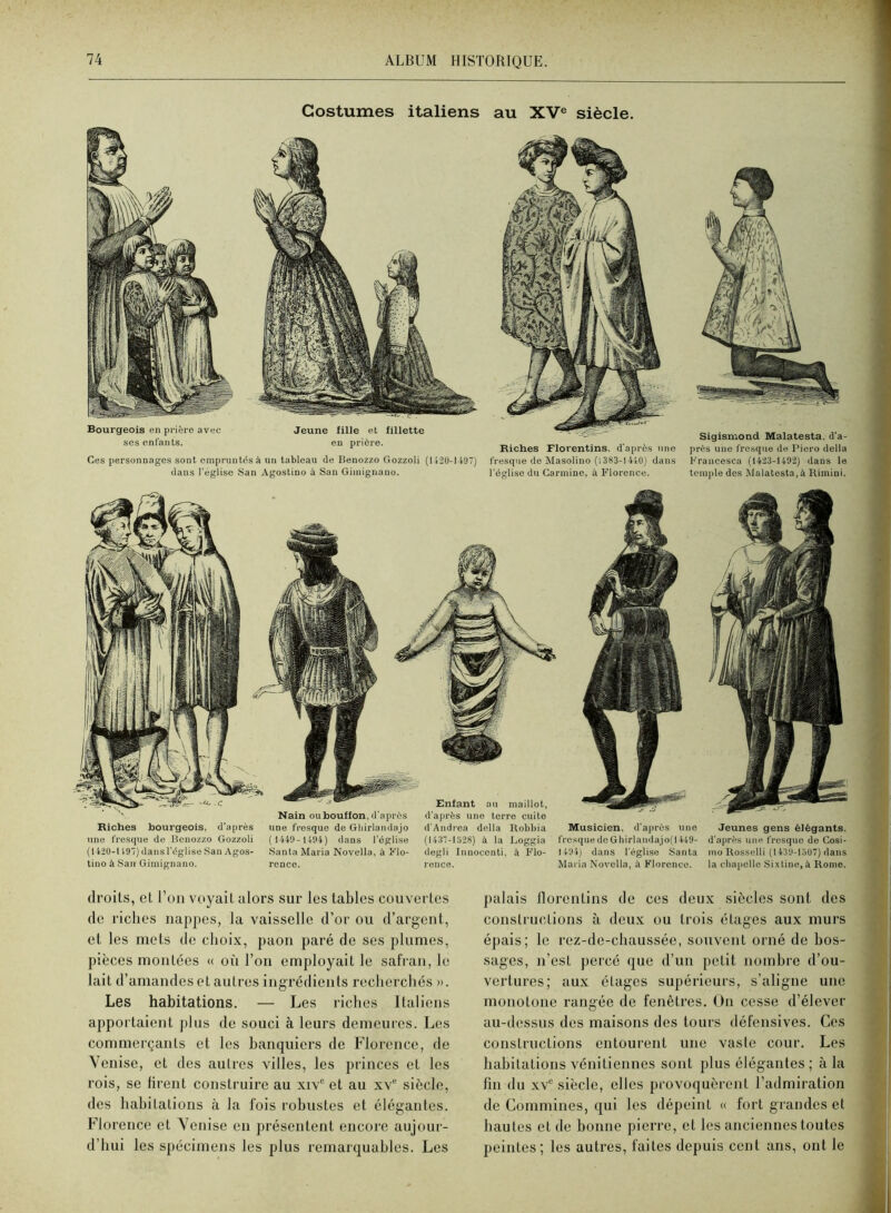 Costumes italiens au XV® siècle. Bourgeois en prière avec ses enfants. Jeune fille et fillette en prière. Ces personnages sont empruntés à un tableau de Beuozzo Gozzoli (U2U-U97) dans l'église .San Agostino à San Giinignano. Riches Florentins, d'après une fresque de Masolino (l3S3-l4lü) dans l'cglisc du Carminé, à Florence. Sigismond Malatesta, d'a- près une fresque de Piero délia Francesca (liiS-ütlü) dans le temple dos Malatesta,à Rimini. Enfant au maillot, d'après une terre cuite Nain oubouffon,d'après Riches bourgeois, d’après une fresque de Beuozzo Gozzoli (142Ü-1197) dans l'église San Agos- tino à San Gimignano. une fresque de Gliirlandajo ( 1449- 1494) dans l'église Santa Maria Novella, à Flo- d'Andrea délia Robbia (1437-1928) à la Loggia degli Innoccnti. à Flo- Musicien. d'après une l'rc.squede Ghirlaudajo(1449- l494) dans l'église Santa Maria Novella, à Florence. Jeunes gens élégants, d'après une fresque de Cosi- mo Rosselli (14.39-1507) dans la cbapclle Si.\line,à Rome. droits, et l’on voyait alors sur les tables couvertes de riches nappes, la vaisselle d’or ou d’argent, et les mets de choix, paon paré de ses plumes, pièces montées « où l’on employait le safran, le lait d’amandes et autres ingrédients recherchés ». Les habitations. — Les riches Italiens apportaient plus de souci à leurs demeures. Les commerçants et les banquiers de Florence, de Venise, et des autres villes, les princes et les rois, se firent construire au xiv“ et au xv- siècle, des habitations à la fois robustes et élégantes. Florence et Venise en présentent encore aujour- d’hui les spécimens les plus remarquables. Les ]>alais llorcntins de ces deux siècles sont des constructions à deux ou trois étages aux murs épais; le rez-de-chaussée, souvent orné de bos- sages, n’est percé que d’un petit nombre d’ou- vertures; aux étages supérieurs, s’aligne une monotone rangée de fenêtres. On cesse d’élever au-dessus des maisons des tours défensives. Ces constructions entourent une vaste cour. Les habitations vénitiennes sont plus élégantes ; à la lin du XV® siècle, elles provoquèrent l’admiration de Commines, qui les dépeint « fort grandes et hautes et de bonne pierre, et les anciennes toutes peintes; les autres, faites depuis cent ans, ont le