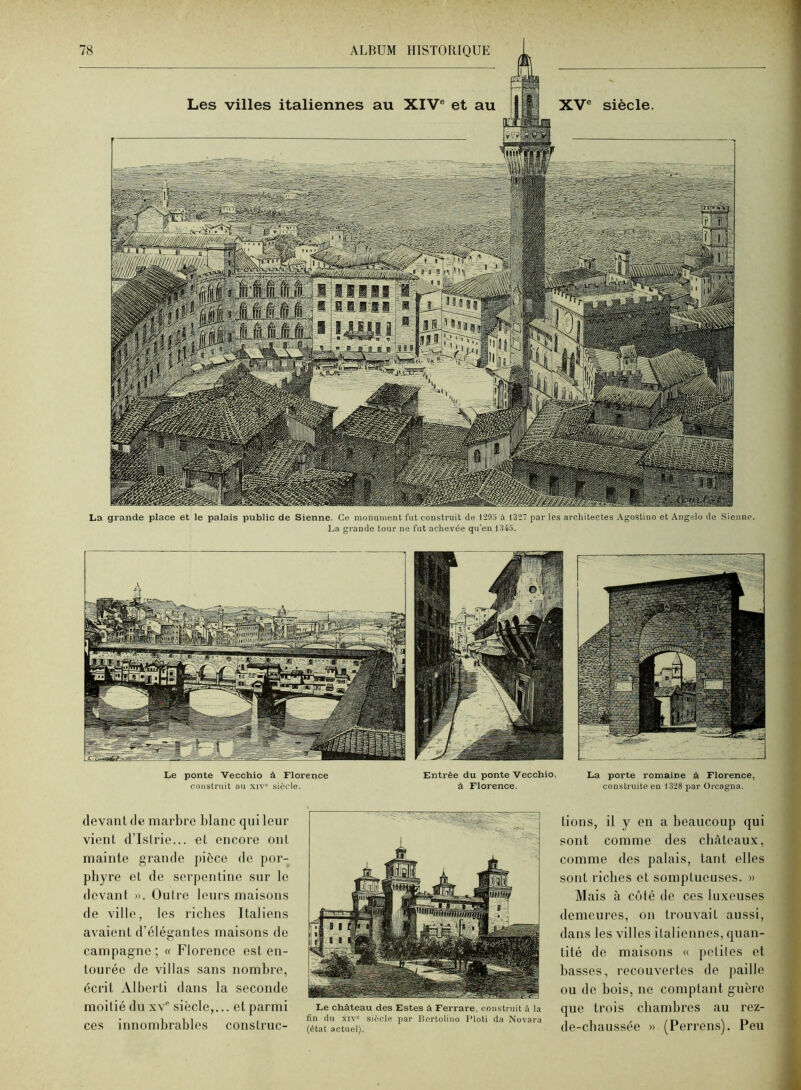 La grande place et le palais public de Sienne. Ce monument fut construit de 1293 à 1327 par les architectes Agostino et Angelo de Sieuiio. La grande tour ne fut achevée qu’eu 1343. Le ponte 'Vecchio à Florence construit au xiv' siècle. Entrée du ponte Vecchio, â Florence. La porte romaine à Florence, construite en 1328 par Orcagna. devant de marbre blanc qui leur vient d’Istrie... et encore ont mainte grande pièce de por- phyre et de serpentine sur le devant n. Outre leurs maisons de ville, les riches Italiens avaient d’élégantes maisons de campagne; « Florence est en- tourée de villas sans nombre, écrit Alberti dans la seconde moitié du xv'’ siècle,... et parmi ces innombrables construc- Le château des Estes à Ferrare, construit à la fin du xiv“ siècle par Bertolino Ploti da Novara (état actuel). lions, il y en a beaucoup qui sont comme des châteaux, comme des palais, tant elles sont riches et somptueuses. » Mais à côté de ces luxeuses demeures, on trouvait aussi, dans les villes italiennes, quan- tité de maisons « petites et basses, recouvertes de paille ou de bois, ne comptant guère que trois chambres au rez- de-chaussée » (Perrens). Peu