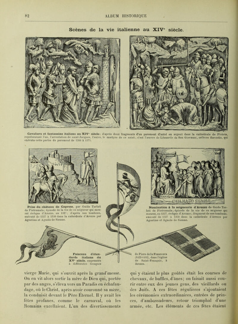 Scènes de la vie italienne au XIV® siècle. Cavaliers et fantassins italiens au XIV siècle: d après deux fragments d’un parement d’autel en argent dans la cathédrale de Pistoia, représentant l'un, l'arrestation de saint Jacques, l’autre, le martyre do ce saint ; c’est l'œuvre de Léonardo da San Giovanni, orfèvre llorentin, qui exécuta cette partie du parement de 1366 à 1371. Arezzo. Prise du château de Caprese, par Guido Tarlati da Pietramala; épisode de la vie de ce seigneur qui mou- rut évêque d’Arezzo. en 1327 ; d'après son tombeau, exécuté de 1327 à 1330 dans la cathédrale d'Arezzo par Agostino et Agnolo do Sienne. Nomination à la seigneurie d’Arezzo de Guido Tar- lati da Pietramala ; épisode de la vio de ce seigneur qui mourut, en 1327, évêque d'Arezzo ; fragment de son tombeau, exécuté de 1327 à 1330 dans la cathédrale d'Arezzo par Agostino et Agnolo de Sienne. vierge Marie, qui s’ouvrit après la graud’messe. Ou en vit alors sortir la mère de Dieu qui, portée par des anges, s’éleva vers un Paradis en échafau- dage, où le Christ, après avoir couronné sa mère, la conduisit devant le Père Eternel. Il y avait les fêtes profanes, comme le carnaval, où les Romains excellaient. L’un des divertissements qui y étaient le plus goûtés était les courses de chevaux, de huflles, d’ânes; on faisait aussi cou- rir entre eux des jeunes gens, des vieillards ou (les Juifs. A ces fêtes régulières s’ajoutaient les cérémonies extraordinaires, entrées de prin- ces, d’ambassadeurs, retour triomphal d’une armée, etc. Les éléments de ces fêtes étaient