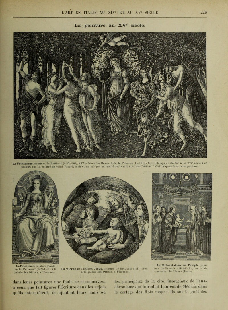 La peinture au XV® siècle. Le Printemps, peinture de Bolticelli (1447-1500), à l’Académie des Beaux-Arts de Florence. Be titre « le Printemps » a été donné au xvi” siècle à ce tableau par le peintre historien Vasari; mais on ne sait pas eu réalité quel est 1esujet que Botticelli s'est proposé dans cette peinture. daii.s leurs peintures une foule de personnag'es; à ceux que fait figurer rEcrilurc dans les sujets qu'ils interprètent, ils ajoutent leurs amis ou les prineipatix de la cité, insoucieux de l’ana- chronisme qui introduit Laurent de Médicis dans le cortège des Rois mages. Ils ont le goût des La Présentation au Temple, i)ein- turo de Francia ( 1450-1517 >, au [lalais commuual de Géséne (Italie). La Prudence, peinture d’Anto- nio dcl Pollajuolo (1426-1498), a la galerie des Oflices, à Florence. La Vierge et l'enfant Jésus, peinture de Botticelli (U47-I5Ü0), à la galerie des Offices, à Florence.