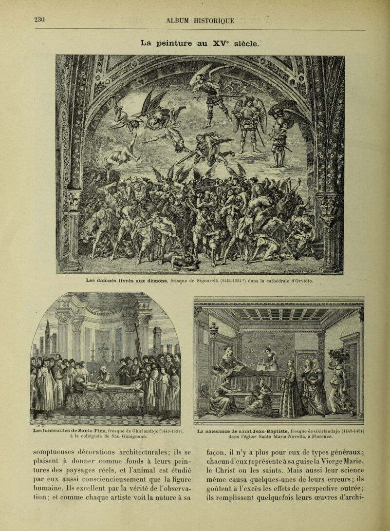 23U La peinture au XV® siècle. Les damnés livrés aux démons, fresque de Siguorelli {1441-1524 ?) dans la cathédrale d’Orviéto. Les funérailles de Santa Fina, fresque de Ghirlandajo (1449-1494), à la collégiale de San Gimignano. somptueuses décoralioiis architecturales; ils se plaisent à donner comme fonds à leurs pein- tures des paysages réels, et l'animal est étudié par eux aussi consciencieusement que la figure humaine. Ils excellent par la vérité de Fohserva- tion ; et comme chaque artiste voit la nature à sa La naissance de saint Jean-Baptiste, fresque de Ghirlaudajo (1449-1494) dans l’église Santa Maria Novella, à Florence. façon, il n’y a plus pour eux de types généraux; chacun d'eux représente à sa guise la Vierge Marie, le Christ ou les saints. Mais aussi leur science même causa quelques-unes de leurs erreurs ; ils goûtent à l'excès les effets de perspective outrée; ils remplissent quelquefois leurs œuvres d’archi-