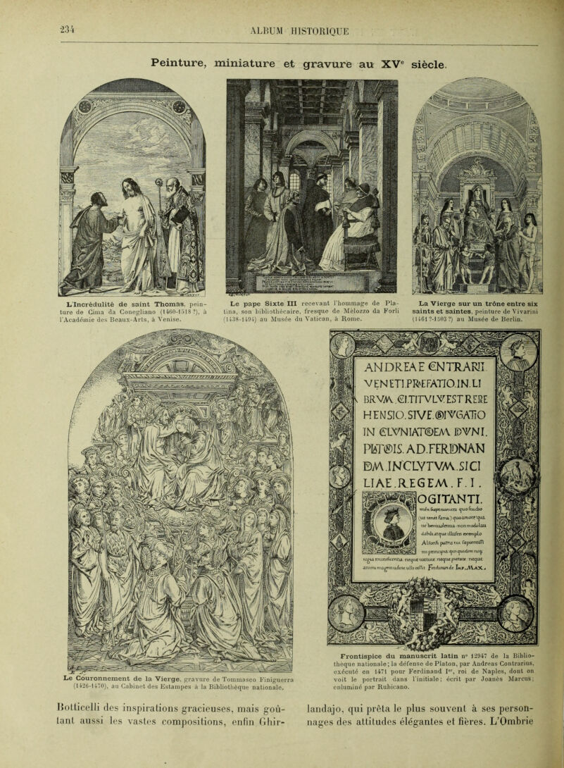 Peinture, miniature et gravure au XV® siècle. L'Incrédulité de saint Thomas, pein- ture de Ginia da Gonegliano (14(’i0-t518 ?), à l'Académie des Beaux-Arts, à Vcni.se. Le pape Sixte III recevant l'hommage de Pla- tina, son hihliothécaire, fresque de Mèlozzo da Forli (ll.38-U9i) au Musée du Vatican, à Rome. La 'Vierge sur un trône entre six saints et saintes, peinture de Vivarini 0 iCl ?-l 503 ?) au Musée de Berlin. ANDRIAE €NTRARII. VENETl.PREFATiO.lN.LI BRVAV .OI.TITVLVESTRE5E HEMSIO.SlVE.®lVGATîO ÎN eLVNlAT©EA\ IDVNI. PIaT^IS.AD.FERDNAN BAA.INCLYTVAV.SICI LIAE.R.EGEM.F.I . ^^^^OGITANTI. TPifT» («ptnumtto <^uoftu.<iio Le Couronnement de la Vierge, gravure de Toinmaseo l-'iniguerra (1126-1170), au Gabinet <les Estampes à la Bibliothèque nationale. Frontispice du manuscrit latin n“ 12947 de la Biblio- thèque nationale; la défense de Platon, par Andréas Gontrarius, exécuté en 1471 pour Ferdinand 1, roi de Naples, dont on voit le portrait dans l'initiale; écrit par .Joanès Marcus; enluminé par Rubicano. Hotlicelli des inspirations gracieuses, mais goù- landajo, qui prêta le plus souvent à ses person- lant aussi les vastes compositions, enfin, flhir- nages des attitudes élégantes et fières. L’Ombrie