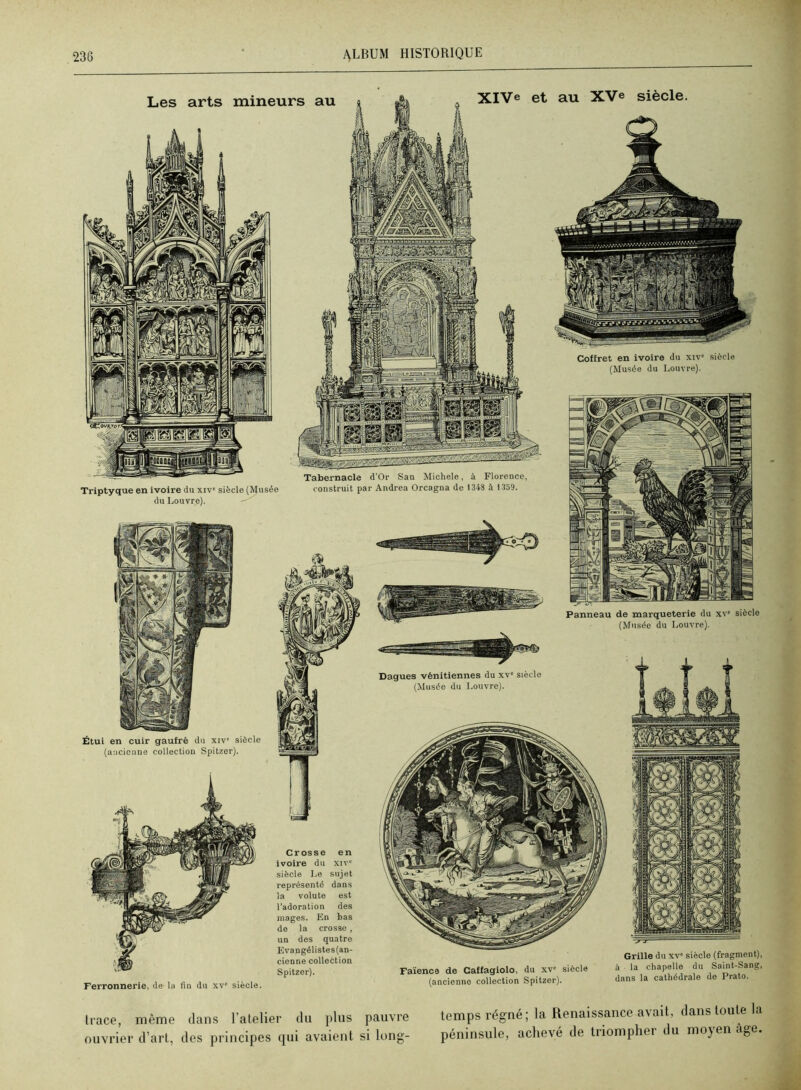 XIVe et au XVe siècle. Triptyque en ivoire du xiv' siècle (Musée du Louvre). Coffret en ivoire du xiv' siècle (Musée du Louvre). Étui en cuir gaufré du xiv' siècle (aucictine collection Spitzer). Panneau de marqueterie du xv* siècle (Musée du Louvre). trace, même dans l’atelier du plus pauvre ouvrier d’arl, des principes qui avaient si long- temps régné; la Renaissance avait, dans toute la péninsule, achevé de triompher du moyen âge. Les arts mineurs au Tabernacle d’Or San Michèle, à Florence, construit par Andrea Orcagna de 1348 à 13o9. Ferronnerie, de la fin du xv siècle. Crosse en ivoire du xiv' siècle Le sujet représenté dans la volute est l’adoration des mages. En bas de la crosse , un des quatre Evangélistes(an- cienne collection Spitzer). Faïence de Caffagiolo, du xv' siècle (ancienne collection Spitzer). Grille du xv' siècle (fragment), à la chapelle du Saint-Sang, dans la cathédrale de Prato.