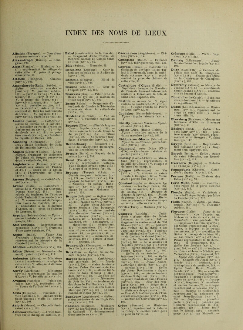 INDEX DES NOMS DE LIEUX Albaicin (Espagne). — Cour d’uno ancienne maison arabe, 91. Alexandropol (Russie). — Kour- gane, 120. Alost (Flandre). — Miniature [xv' s.]': -représentant le pillage de cette ville : V. prise et pillage d’une ville, 55. Alt-Sobl (Hongrie). — Château [xiv“ s.], 104. Ameneharads-Rada (Suède). — Ef/lise : peintures murales — [xiii' s.] : V. guerrier suédois, 112 ; — [XIV' et XV' s.] : V. arba- létrier, 111 ; — (xiv' et XV' s.] : V. la peine du fouet, 112; — [xiv'-xv s.J, repas, III ; — [xiv'- XV' s.), querelle au jeu, 112; — [xiv'-xv' s.], Adam et Eve recevant de Dieu les instruments de travail ; V. paysans, 111; — [xiv'-xv' s.], querelle au jeu, 112. Amiens (Somme). — Cathédrale : statue de Bureau de la Rivière : V. conseiller du roi do Ii’rance au Parlement au xiv' s., 10; — épi do plomb |xv' s.], 191; — pein- ture murale [xv* s.], représentant la Sybille de Cumes, 190. Amsburg (Allemagne). — Châ- teau : statue funéraire de Guda de Bellersheim [xiv' s.J, 63. Angers (Maine-et-Loire). — L'Apo- calypse, fragment de tapisserie de Jehan do Bruges conservée dans la cathédrale, 198. Angleterre. — (Écusson [xiv' s.] écartelé aux armes de France et d’), 1 ; — sceau de la nation (d'), à l’Université de Paris |xiv” s.], 165. Anvers (Belgique). — Cathédrale : nef [xv' s.], 194. Arezzo (Italie). — Cathédrale : statue de la Vierge, par Giovanni Pisano [xiii» s.], 217; — bas- reliefs du tombeau de l’évêque Guido Tarlati di Pierramale [xiv» s.] : 'V. couronnement de l’empe- reur Louis de Bavière, 61; — V. nomination à la seigneurie d’Arezzo, 82; —prise du château de Caprese, 82. Arpajon (Seine-et-Oise). — Eglise : pierre tombale [xiv' s.] ; V. jeune garçon, 130. Asie centrale. — Représentation espagnole [xiv* s.] ; V. fragment d’une carte catalane, 170. Assise (Italie). — Église San Francesco : fresque de Giotto, représentant le triomphe do la Chasteté [xiv's.], 224. Athènes. — Cathédrale [xiv' s], 116. Athos (Grèce). — Monastère (du mont) : peinture [xv' s.], 117. Aubenton (Aisne). — Miniature lxv“ s.] représentant le siège do cette ville : V. attaque et défense d’une ville, 35. Auray (^lorbihan). — Miniature [xv' s.J représentant la bataille d’Auray : V. bataille au xv' s., 54. Avignon (V'aucluso). — Palais des papes [XIV' s.], restitution, 146. — Sceau de l’officialité Txiv' s.], 151. Avila (Espagne). — Enceinte ; V. ville castillane, 94.—Monastèredo Saint-Thomas : stalle du chœur [xvo S.J, 208. Avioth (Meuse). — Chapelle funé- raire [xv» s.], 181. Azincourt(.Sommo). — Armes trou- vées sur le champ de bataille, 48. Babel (construction de la tour de). — Fragment d’une fresque de Benozzo Gozzoli au Campo Santo de Pise [xv' s.], 84. Bâle (Suisse). — Monnaie, 60. Barcelone (Espagne). — Cour in- térieure ou patio do la Audiencia [XIV« s.], 95. Bartfeld (Hongrie). — Hôtel de . ville [xvio s.J, 104. Beaune (Côte-d’Or). — Cour de l’hôpital [xv' s.], 150. Beauvais (Oise). — Pilier orné de Heurs de lys do la maison du ‘ Pilier royal [xvo s.], 184. Berne (Suisse). — Fragments d’é- tendards de Charles le Téméraire conservés dans la cathédrale [XV' s.], 20, Bordeaux (Gironde). — Vue au XV' s. ; V. exécution capitale au XV' s., 9. Bourges (Cher). — Hôtel de Jacques Cfpur : façade [xv» s.]. 180 ; — claire-voie en forme de fleurs de de lys [xv» s.], 184; — vitrail [xv' s.], 38. —■ Cathédrale : frag- ment d’archivolte [xiv» s.], 184. Brandebourg. — Étendard : V. suite de l’investiture du margra- viat de Brandebourg, 61. Brescia (Italie). — Façade de la prison [xv' s.], 216. Brest (Finistère). — Miniature [,xv» s.] représentant l’attaque d’une bastille devant cette ville : V. siège d’un château fort, 55. Brousse (Turquie d’Asie). — Grande mosquée : intérieur [xv' s ], 124; — fenêtre [xv' s.], 124 ; . tympan de faïence [xiv» s.J, 125. — Tombeau du sultan Maho- met 1 [xv' s.], 124 ; sarco- phage du sultan Mahomet I XV' s.], 124. Bruges (Belgique). — Beffroi [xiii'- XIV' s.], 39. — Balles [xiir-.xiv' s.], 39.—Maison du Franc [xiv“ s.], 39. — Eglise Saint-Sauveur ; pierre tombale d’un bourgeois [xiv' s.], 198 ; — pierre tombale d’un chevalier flamand [xv» s.j, 198. — Sceaux [xiv* s.], — des barbiers, 40 ; — bateliers, 33 ; — bouchers, 40; —boulangers, 40; — chapeliers, 40 ; — charcutiers, 40 ; — charpentiers, 33 ; — char- rons, 40 ; — cordiers, 40; — cou- vreurs, 40; — gantiers, 40 ;— menuisiers. 40; —meuniers, 33; orfèvres, 198 ;— potiers d’étain, 33 ; — scieurs, 33. Brunswick (Allemagne). — Hôtel de ville [xiv'-,xv» sf], 200. Bruxelles. — Eglise Sainle-Gu- dute : façade [xiv» s.], 194. Burgos (Espagne). — Cathédrale ; vue générale, 206; — façade [xv» s.], 206 ; — statue funéraire de don Pedro Fernandez do Ve- lasco [xv» S.J, 92; — statue funé- raire do dona Mencia o Men- doza [xv' S.J, 92. — La Casa del Cordon (xv» s.l, 95. — Monastère de Très de Val : — tombeau de don Juan do Padilla (xv» s.], 206 ; — statue funéraire de don Gomoz Manrique [xv» s.], 92 ; — do dona Sancha de Rojas [xv» s.], 92. Burnbury (Angleterre). — Eglise ; statue tunéraire do sir Hugh Cal- vely [xiv' s.], 209. Cadsand (Belgique). — Miniature [xv» s.] représentant la bataille de Cadsand : V. débarquement d’une armée au xv' s., 54. Caernarvon (Angleterre). — Châ- teau [xiv» s.], 14. Caffagiolo (Italie). — Fa'iences [xv» s.], fabriquées (à), 235, 236. Caprese (Italie). — Bas-relief du tombeau de l’évêque Guido Tar- lati di Pierramali, dans la cathé- drale d’Arezzo [xiv» s.], repré- . sentant la prise du château de cette ville, 82. Castiglibne d'Olona (Italie). — Baptistère : fresque de Masolino da Panicale figurant Saloiné pré- sentant à Hérodiade la tête de saint Jean-Baptiste, 226. Castille. — Armes de : V. signe rodado de donSancheIV[xiii' s.], 89 ; — V. signe rodado de Pierre le Cruel [xiv' s.], 89. Caudebec (Seine-Inférieure). — Eglise ; façade latérale [.xv' s.], 181. Chailly (Seine-et Marne).—Église : colonne [xv' s.], 184. Chaise-Dieu (Haute - Loire). — Eglise ; peinture murale de la danse macabre [xv's.], 162. Châlons-sur-Marne (Marne). — Eglise Saint-Etienne ; pierre tom- bale [xiv' s.], 190. Champmol. près Dijon (Côte- d’Or). — Chartreuse ; statues du portail [xiv' s.], 182. Chissay (Loir-et-Cher). — Minia- ture [xv' s.], représentant la bataille de Chissay ; V. attaque et défense d’un camp, 55. Cologne (Allemagne). — Vue [.XV' s.] : V. arrivée de sainte Ursule à Cologne, 196. — Cathé- drale : portail sud [xiv' s.), 199. Constantinople. — Bemparts by- zantins : — les Sept Tours, 116; — tour do marbre, 116; — tour de Galata, 116. — Mosquée de Bajazet II [xv' s.], 125. — Palais de faïence [xv' s.j, 125. — Minia- ture représentant Constantinople au XIV' s. : ville au xiv' s., 33. Cordes(Tarn).— Maisons [xiv's.], 179. Cracovie (Autriche). — Cathé- drale ; crypte dite de Saint- Léonard (XI' et XII' s.], 107 ; — fragment du maitre autel de Wit Stwosz [xv' s.], 109; — peinture des voûtes de la chapelle des Jagelloas[xv's.], 110 ; —Tombeau de \VladislasleBref[xiv» S.J, 109; — de Casimir le Grand [xiv' s.], 109; — de Casimir IV Jagellon [xv's.], 109; — de Wladislas ill Jagellon [xvi's.J, par Vit Stwosz 109; — pierre tombale du voïvode Pierre Kmila [xvi' s.], 105. — Eglise de la Sainte-Croix ; intérieur [xiii's.J, 108. — Eglise Sainte-Marie ; façade [xiii' et XIV' S.J, 108. — Eglise Sainte- Catherine : abside ['xiv' s.j, 108; — porche [xiv' s,], 109. — Eglise des Pères Dominicains : façade [xiv's.J, 108; — pierre tombale de Jean Kobylinski [xv's.J, 108; — pierre tombale de dame Fencka [xiv's.J, 105. — Tour des rem- parts [xv' s.], 108 ; — donjon de la porte Saint-Florian [xv» s.]. 108. — Halle aux draps [xiii's J, 108. — Cour de la bibliothèque de l’Uni- versité des Jagellons [Xiv' s.], 108. — Doclenr de f Université [xv» s.j, 106. Crécy (Somme). — Miniature [xv' s.], représentant la bataille de Crécy : V. combat entre gens de pied au xv' s., 54. Crémone (Italie). — Porte ; frag- ment [xv' s.], 213. Dantzig (Allemagne). — Église Sainte-Catherine : façade fxv' s.l 199. Dijon (Côte-d’Or) — Cuisines du palais des ducs de Bourgogne [xv' S.J, 138 ; — Statues de l’église de la Chartreuse de Champmol [XIV's.], 182. Domrémy (Meuse). — Maison do - Jeanne d’Arc, 56; — chambre oii naquit Jeanne d’Arc ; — chambre dite de Jeanne d’Arc, 56. Douai (Pas-de-Calais).— Bannière des cordonniers, 33 ; — épingleurs et aiguilleurs, 33. Duras (Lot-et-Garonne). — Minia- ture [XV' s.j, représentant le siège de cette ville : V. siège d’une ville, 55. Ebersberg (Bavière).— Monument funéraire d'Otto de Pinzenau [xiv's.J, 62. Edshult (Suède). — Église ; fa- çade [xiii'-xiv's.], 112; — pein- ture murale [xiv' siècle], repré- sentant saint Georges ; V. saint Georges, 112. Egypte (fuite en). — Représenta- tion fiamande [xiv' s.] : V. frag- ment d’un diptyque, 198. Empoli (Italie). — Église ; statue de saint Sébastien, par Rossel- lino [xv' S.J, 219. Everborn (Belgique). — Retable de l’abbaye [xv' s.], 15L Famagouste (Chypre). — Cathé- drale : façade [xiv» s.], 179. Ferrare (Italie). — Château des Estes [XV' S.J, 78. Ferté-Milon (Aisne). — Château : haut relief de la porte d’entrée [XIV' S.J, 183. Fiesole (Italie). — Cathédrale : buste de l’é vêque Salutati par Mino da Fiesole [xv's.], 222. Floda (Suède]. — Église : peinture murale [xv' s.] ; V. ohevalier suédois, tu. Florence (Italie). — Place de la Seigneurie ; vue d’après un tableau de la fin du xv» s., 80. — Cathédrale : vue générale, 213. — Campanile : bas-reliefs[xiv's.J, par Giotto, représentant la céra- mique, la logique et le travail des métaux, 217 ; — médaillon de Giotto ; V. tissage de la laine, 86 ; — bas-reliefs [xiv' s.] d’Andrea Pisano représentant le Baptême, 161 ; — la Tempérance, 161. — Église San Lorenzo [xv' s.] ; — plan, 216 ; — nef, 215 ; — tombeau de Pierre et Jean de Mêdicis, par Verrocchio [xv' s.], fragment, 222. — Eglise San Spirito [xv' s.), 215. —Chapelle des Pazzi [xv's.J : façade, 215; — portique, 215; -7 chapiteaux du portique, 215. — Église Santa Maria Novella : façade [xv' s], 215;— chapelle des Espagnols :— fresque [xiv' s.j, fragment : V. groupe d’ecclésias- tiques au XIV' s., 148 ; — fresque (.XIV' S.J, fragment : V. mendiants et vieilles femmes, 73; — fresque renrésentant le calvaire [xiv's.J, 225; — fresque de Ghirlandajo représentant la naissance de saint Jean-Baptiste [xv' s.], 230. — Baptistère : première porte : [xv' S.J ; panneau par Ghiberti représentant la Fla- gellation, 220 ; — Jésus tenté par le démon, 220 ; — seconde porte [xv' S.J par Ghinerti ; —