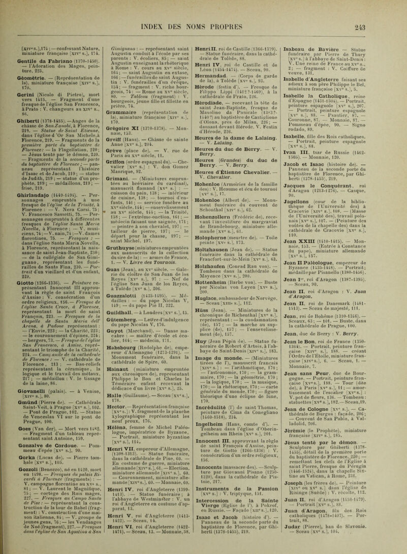 [xiv>s.],ni ; — confessant Nature, miniature française [xiv's.], 11 f. Gentile da Fabriano (1370-1450). — l’Adoration des Mages, pein- ture, 2-25. Géométrie. — (Keprésentation de la), miniature française [xiv' s.], 170. Gerini (Nicolo di Pietro), mort vers 1415. — Fragment d'une fresque de l’église San Francesco, àPrato ; V. changeurs au xiv' s., 80. Ghiberti (1378-1453).—Anges de la chasse do SanZanobi,k Florence, 219. — Statue de Saint Etienne, dans l'église d ’Or San Michèle,à Florence, 219. — Fragments de la première porte du baptistère de Florence: — la Flagellation, 220; — Jésus tenté par le démon, 220. — Fragments de la seconde porte du baptistère de Florence;— pan- neau représentant l’histoire d’Isaac et do Jacob, 219 ; — statue de Judith, 219 ; — statue d’un pro- phète, 219;— médaillons, 219 ; — frise, 219. Ghirlandajo (1449-1494). — Per- sonnages empruntés à une fresque do Vèfi'.ise de la Trinité, à Florence: —V. Nera Gorsi. 73 ; V. Francesco Sassetli, 75. — Per- sonnages empruntes à différentes fresques de Veylise Santa Maria Novella, à Florence ; — V. musi- ciens, 74 ; — V. nain,74 ;—'V. dames florentines, 75. — Fresques : — dans l’église Santa Maria Novella, à Florence, représentant la nais- sance de saint Jean-Baptiste, 230 ; — do la collégiale do San Gimi- gnano, représentant les funé- railles de Santa Fina, 230. — Por- trait d'un vieillard et d’un enfant, 229. Giotto (1266-1336). — Peinture re- présentant Innocent III approu- vant la règle de saint François d’Assiso : V. consécration d’un ordre religieux, 156.— Fresque de l'égli,se Santa Croce, à Florence. représentant la mort de saint h'rançois, 223. — Fresques de la chapelle de Santa Maria dell' Arena, à Padoue représentant : — l’Envie, 223 ; — la Charité, 223 ; — le couronnement d’épines, 224 ; — bergers, 73. — Fresque de l’église San Francesco, à Assise, repré- sentant le triomphe de la Charité, 224. —■ Cain/.anile de la cathédrale de Florence ; — V. cathédrale de Florence, 213; — Bas-reliefs représentant la céramique, la logique et le travail des métaux, 217 ; — médaillon ; ’V. le tissage de la laine, 86. Giovanelli (palais). — à 'Venise, [xiv» s.], 80. Gmünd (Pierre de). — Cathédrale Saint-Veit, à Prague [xv' s.], 102. — Pont de Prague, 102. —Statue de Venceslas VI sur le pont do Prague, 100. Goes (Van der). — Mort vers 1482. — Fragment d’un tableau repré- sentant saint Antoine, 139. Gonzalve de Cordoue. — Pom- meau d’épée [xv” s.], 90. Gorka (Lucas de). — Pierre tom- bale [xv' s.], 105. Gozzoli (Benozzo), né en 1 420, mort en 1 498. — E’resques ilu palais lii- cardi à Florence (fragments) : — V. campagne florentine au xv» s., SI ; — V. Laurent le Magnitiquo, 75 ; — cortège dos Rois mages, 227. —• Fresques au Campo Santo de Pise : — représentant la cons- truction do la tour de Babel (frag- ment) : V. construction d’une mai- son italienne, 84; — V. groupe de jeunes gens, 76 ; — les Vendanges de Noé(fragment), 227.— Fresques dans l'église de San Agostino à San Gimignano ; — représentant saint Augustin conduit à l’école par ses parents : V. écoliers, 85; — saint Augustin enseignant la rhétorique à Rome : V. cours au xv” siècle, 164; — saint Augustin en extase, 166 ; — funérailles do saint Augus- tin : V. funérailles d’un évêque, 154; — fragment : V. riche bour- geois, 74; — Rome au xv” siècle, 80. — Tableau (fragment) : V. bourgeois, jeune tille et fillette en prière, 74. Grammaire (représentation de la), miniature française [xiv” s.], 170. Grégoire XI (1370-1378). — Mon- naie, 153. Greiff (Hans). — Châsse de sainte Anne [xv” s.], 204. Grève (place de). — V. rue de Paris au xv” siècle, 11. Griffon (ordre espagnol du). — Che- valier [xv” s.J : V. don Cornez Manrique, 92. Grimani. — (Miniatures emprun- tées au bréviaire du cardinal), manuscrit flamand [xv” s.] : — cuisson du pain, 138; — intérieur de cuisine, 138; tournoi d’en- fants, 141 ; — service funèbre au XV” siècle, 144 ; — ensevelissement • au XV' siècle, 144; —la Trinité, 158; — l’extrême-onction, 161 ; — médecin faisant une saignée, 171 ; — peintre à son chevalet, 197 ; — tailleur de pierre, 197 ; — le départ pour la chasse, 197; — saint Michel. 197. Gruthuyse (miniatures empruntées aux manuscrits de la collection du sire de la) : — armes de France, 1. — V. Livre des Tournois. Guas (Jean), au xv'siècle. — Gale- rie du cloître de Ban Juan de los Reyes [xv” s.], 91 ; — Nef de l'église San Juan de los Reyes, à Tolède [xv” s.], 206. Guazzalotti (1435-1495). — Mé- dailles : — du pape Nicolas V, 149 ; — du pape Pie II, 222. Guildhall, — à Londres [xv” s.], 13. Gütemberg. — Letire d’indulgence du pape Nicolas V, 176. Guyot (Marchand). — Danse ma- cabre : — maître d'écolo et éco- lier, 164; — médecin, 111. Habsbourg (Rodolphe de), empe- reur d'Allemagne (1273-1291), — Monument funéraire, dans la cathédrale de Spire, 60, Hainaut (miniature empruntée aux chroniques de), représentant Philippe le Bon et Charles le Téméraire enfant recevant la dédicace d’un livre [xv' s.], 25. Halle (Guillaume). — Sceau [xv” s.], 178. Hector. — Représentation française [xv's.] : V. fragmentée la planche xylographique représentant les neuf preux, 176. Héléna, femme de Michel Paléo- logue, impératrice de Byzance. — Portrait, miniature byzantine [xv” s.), 114. Henri 'VII, empereur d’Allemagne, (1308-1313). — Statue funéraire, dans la cathédrale de Pise, 60. — En costume do guerre, miniature allemande [xiv' s. J, 61. — Election, miniature allemande [,xiv” s.], 60. — Couronnement, miniature alle- mande [xiv” s.], 60. — Monnaie, 60. Henri IV, roi d’Angleterre (1399- 1413). — Statue funéraire; â l'abbaye de Westminster ; V. un roi d’Angleterre en costume d’ap- parat, 13. Henri V, roi d’Angleterre (1413- 1422). — Sceau, 14. Henri VI, roi d’Angleterre (1422- I 1471). —Sceau, 13. — Monnaie,58. Henri II. roi de Castille (1366-1319). — Statue funéraire, dans la cathé- drale de Tolède, 88. Henri IV, roi de Castille et de Léon ( 1454-1474). — Sceau, 90. Hermandad. — (Corps de garde do la), à Tolède [xv“ s.], 93. Hérode (festin d’). — Fresque de Filippo Lippi (I412?-l469), à la cathédrale de Prato, 226. Hèrodiade, — recevant la tête de saint Jean-Baptiste, fresque de Masolino da Panicale (1323?- 1140?) au baptistère do Castiglione d'ülona, près de Milan, 226; — dansant devant Hérode. V. Festin d’IIcrode, 226. Heures de la dame de Lalaing. — V. Lalaing. Heures du duc de Berry. — V. Berry. Heures {Grandes) du duc de Berry. — V. Berry. Heures d'Étienne Chevalier. — V. Chevalier. Hohenloe (.\rmoiries do la famille des) : V. Heaume et écu de tournoi [xv' s.], 17. Hohenloe (Albert de). — Monu- ment funéraire du couvent de Schonthal [xiv' s.], 62. Hohenzollern (Frédéric de), rece- vant 1 investiture du margraviat de Brandebourg, miniature alle- mande [xv” s.J, 61. Holopherne (meurtre de). — Toile [leinto [xv» s.[. 173. Holtzhausen (Jean de). — Statue funéraire dans lu cathédrale de Francfort-sur-lc-Mein [.xv“ s.[, 63. Holzhaufen (Conrad Ran von). — Tombeau dans la cathédrale de Mayence [xv” s.], 200. Hottenheim (Barbe von). — Buste par Nicolas von I.eyen [xv» s.], 200. Huglace, ambassadeur do Norvège. — Sceau [xiiio s.], 112. Hüss (Jean). — Miniatures de la chronique de Richenthal [xv” s.], représentant : — la condamnation (de), 157 ; — la marche au sup- plice (de), 157; — l’ensevelisse- ment (de), 131. Huy (Jean Pépin de). — Statue fu- néraire de Robert d’Artois, à l’ab- baye de Saint-Denis [xiv“ s.], 183. Image du monde. — (Miniatures tirées do 1’), manuscrit français [xiv” s.] : — l’arithmétique, 170; — l’astronomie, 110; — la gram- maire, 170; — la géométrie, 170 ; — la logique, 170 ; — la musique, 170 ; — la rhétorique, 170 ; — carte générale du monde, 170 ; — figure théorique d’une éclipse de lune, 170. Incrédulité (!’) de saint Thomas, peinture de Ciraa da Conegliano (1460-1518), 234. Ingelheim (Hans, comte d’). — Tombeau dans l’église d’Oberin- gelheim am Rhein [xv” s.], 201. Innocent ni. approuvant la règle do saint François d’Assise, pein- ture de Giotto (1266-1336) : V. consécration d’un ordre religieux, 156. Innocents (massacre des). —Sculp- ture par Giovanni Pisano (1250- 1320), dans la cathédrale de Pis- toio, 217. Instruments de la Passion [xv” s.] : V. triptyque, 151. Intercession de la Sainte Vierge (Eglise do 1’), à Pokrof, en Russie.— Façade [xii's.], 120. Isaac et Jacob (histoire d’). — Panneau do la seconde porto du baptistère de Florence, par Ghi- berti (1378-1433), 219. Isabeau de Bavière — Statue funéraire par Pierre de Thury fxv' s.] à l’abbaye do Saint-Denis ; V. Une reine de France au xv” s., 2; — fragment : 'V. Coiffure do veuve, 131. Isabelle d'Angleterre faisant ses adieux à son père Philippe le Bel, miniature française [xv” s.J, 5. Isabelle la Catholique, reine d’Espagne (1431-1304). — Portrait, peinture espagnole [xv” s.], 207. — Portrait, peinture espagnole [xv” s.], 88. — Psautier, 87. — Couronne, 87. — Monnaie, 87. — Pommeau d’épée, 90. — Signe rodado, 89. Isabelle, fille des Rois catholiques. — Portrait, peinture espagnole [xv” s.], 88. Ivan III, tsar de Russie (1462- 1505). — Monnaie, 120. Jacob et Isaac (histoire de). — Panneau de la seconde porte du baptistère de Florence, par Ghi- berti (1378-1453), 219. Jacques le Conquérant, roi d’Aragon (1213-1216). — Casque, 90. Jagellons (cour do la biblio- thèque de l'Université des) à Cracovie [xiv” s.], 108. — (Masse de l’Université des), travail polo- nais [xv” s.], 101. — (Peinture dos voûtes de la chapelle des) dans la cathédrale de Cracovie [xv' s.], 110. Jean XXIII (1410-1415). — Mon- naie, 153. — (Entrée à Constance du pape), miniature allemande [xv' s.'l, 157. Jean II Paléologue, empereur de Byzance (1435-1448). — Portrait; médaille par Pisanello (1380-1436). Jean I, roi d’Aragon (1387-1393). — Sceau, 90. Jean II, roi d'Aragon : V. Juan d'Aragon. Jean II, roi do Danemark (1481- 1513). — Sceau de majesté, 111. Jean, roi de Bohême (1310-1346).— Sceaux, 63 ; — 101. — Buste, dans la cathédrale de Prague, 100. Jean, duc de Berry : V. Berry. Jean le Bon, roi de Franco (1350- 1364). — Portrait, peinture fran- çaise [xiv”, s.], 188. — créant l’Ordre de l’Etoile, miniature fran- çaise [xiv” s.], 6. — Sceau, 1.— Monnaie, 7. Jean sans Peur, duc de Bour- gogne. — Portrait, peinture fran- çaise [xv”S.], 188. — Tour (dite de), à Paris [xv” s.], 11 ; — amor- tissement do l’escalier [xv's.] : V. pot de fleurs, 136. — Tombeau : statuettes [xv' s.], 182.—Sceau,19. Jean de Cologne [xv' s.]. —• Ca- thédrale de Biirgos : façade, 206 ; — Couvent do San Pablo, à Val- ladolid, 2ü6. Jérémie (le Prophète), miniature française [xiv” s.], 185. Jésus tenté par le démon. — Sculpture par Ghiberti (1378- 1455), détail de la première porto du baptistère de Florence,,220; — remettant les clefs de l’Eglise à saint Pierre, fresque du Pérugin (1446-1524), dans la chapelle Six- tine au Vatican, à Rome, 231. Joseph (les frères de). — Peinture [xiv” ou XV” s.] dans l’église de Risinge (Suède) : V. récolte, 112. Juan II, roi d’.Aragon (1458-1 479). — Portrait [xv” s.], 88. Juan d'Aragon, fils dos Rois catholiques (1478-1497). — Por- trait, 88. Judar (Pierre), ban do Slavonie. I — Sceau [xv” s.], 104.