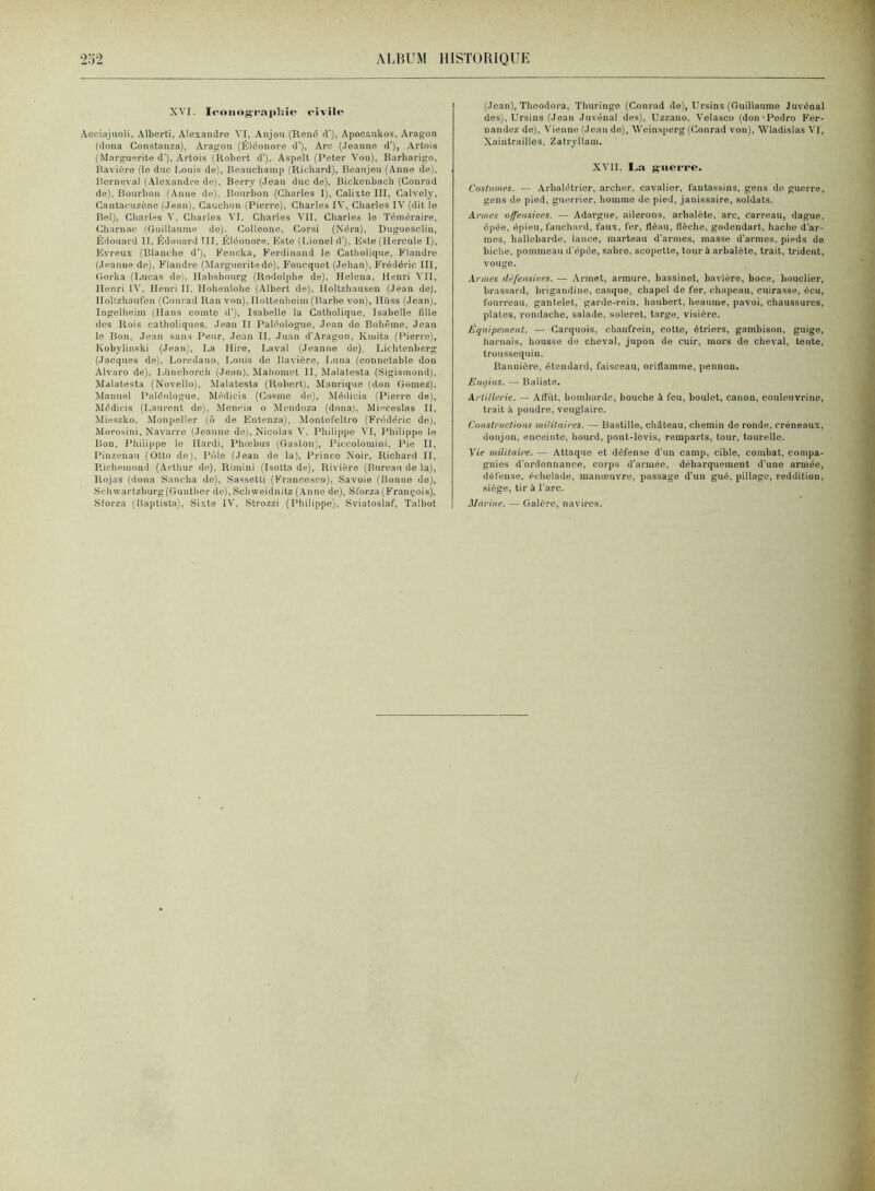 XVI. Icoiiogi-aphie civile Acoiajuoli, Alberti, Alexandre VI, Anjou (Rend cl'), Apocaukos, Aragon (dona Constanza), Aragon (Éléonore d’), Arc (.Jeanne d’), Artois (.Marguerite d'). Artois (Robert d'). Aspelt (Peter Von), Barbarigo, Bavière (le duc Louis de), Beauchamp (Richard), Beaujeu (Anne de), lierneval (.\lexandre de), Berry (.Jean duc de), Bickonbaoli (Conrad de), Bourbon (Anne de). Bourbon (Charles I), Calixte III, Calvely, Cantacuzèno (Jean). Cauchon (Pierre), Charles IA', Charles IA' (dit le Bel), Charles A’, Charles A'I, Charles A'II, Charles le Téméraire, Cbarnac (Guillaume do). Colleone, Corsi (Néra), Duguesclin, Édouard II. Édouard III, Éléonore, Este (Lionel d'), Este (Hercule I), Evreux (Blanche d’), Fcncka, Ferdinand le Catholique. F’Iandre (Jeanne de), Flandre (Margueritedo), Foucquet (Jehan), Frédéric III, Gorka (liUcas de), Habsbourg (Rodolphe de), Helena, Henri A'II, Henri IA’. Henri IL Hohenlohe (Albert de), Holtzhausen (Jean de), Holtzbaufen (Conrad Ran von), Hottenheim(Barbe von), Hüss (Jean), Ingelheim (Hans comto d'), Isabelle la Catholique, Isabelle fille des Rois catholiques, Jean II Paléologuo, Jean do Bohême, Jean le Bon, Jean sans Peur, Jean II, Juan d'Aragon. Kmita (Pierre), Kobylinski (Jean), La Hire, Laval (Jeanne de), Lichtenberg (Jacques de), Loredano, Louis do Bavière, Luna (connétable don Alvaro de), Lüncborch (Jean). Mahomet 11, Malatesta (Sigismond), Malatesta (Novello), Malatesta (Robert), Manrique (don Gomez). Manuel Paléologue, Médicis (Cosme do), Médicis (Pierre de), JMédicis (Laurent de), Moncia o Mendoza (dona), Mic'ceslas II, Mie.szko, Monpeller (ô de Eutenza), Montefcltro (F'rédéric de), Morosini, Navarre (Jeanne do), Nicolas A'. Philippe A'I, Philippe le Bon. Philippe le Hardi, Phœbus (Gaston), Piccolomini, Pie II, Pinzenaii (Otto de). Polo (Jean de la). Prince Noir, Richard II, Richemond (Arthur de), Rimini (Isotta de). Rivière (Bureau de la), Rojas (dona Sancha de), Sassetti (France.sco), Savoie (Bonne do), Scbwartzburg(Guuther de),Schweidnitz (Anne do), Sl'orza(François), Sforza (Baptista), Sixte IA', Strozzi (Pliili[>pe). Sviatoslaf, Talbot (Jean), Theodora, Thuringe (Conrad de), Ursins (Guillaume Juvénal des), Ursins (Jean Juvénal des), Uzzano, A'elasco (don'Pedro Fer- nandez de), A'ienne (Jean de), AA'einsperg (Conrad von), AABadislas A'I, Xaintrailles, Zatryllam. XA'II. 1.,;» guerre. Costumes. — Arbalétrier, archer, cavalier, fantassins, gens do guerre, gens de pied, guerrier, homme de pied, janissaire, soldats. Armes offensioes. — Adargue, ailerons, arbalète, arc, carreau, dague, épée, épieu, fauebard, faux, fer, fléau, flèche, godendart, hache d'ar- mes, hallebarde, lance, marteau d'armes, masse d'armes, pieds de bielle, pommeau d'épée, sabre, scopette, tour à arbalète, trait, trident, vouge. Armes défensines. — Armet, armure, bassinet, bavière, boce, bouclier, brassard, brigandine, casque, chapel de fer, chapeau, cuirasse, écu, fourreau, gantelet, garde-rein, haubert, heaume, pavoi, chaussures, plates, rondache, salade, soleret, targe, visière. Équipement. — Carquois, chanfrein, cotte, étriers, gambison, guige, harnais, housse de cheval, jupon de cuir, mors de cheval, tente, troussequin. Banuièro, étendard, faisceau, oriflamme, pennon. Enijins. — Baliste. Artillerie. — Afl'ùt, bombarde, bouche à feu, boulet, canon, coulcnvrine, trait à poudre, veuglaire. Constructions militaires. — Bastille, château, chemin de ronde, créneaux, donjon, enceinte, bourd, pont-levis, remparts, tour, tourelle. Vie militaire. — Attaque et défense d'un camp, cible, combat, compa- gnies d'ordonnance, corps d'armée, débarquement d'une armée, défense, écbelade, manoeuvre, passage d'un gué, pillage, reddition, siège, tir à l'arc. Marine. — Galère, navires.