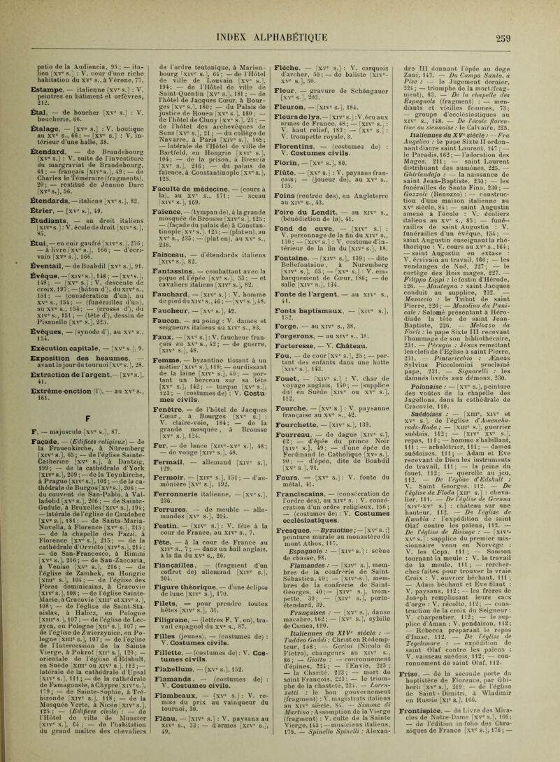 fiatio de la Amliencia, 95 ; — ita- ien [xv's.] : V. cour d'mio riche habitation du xv' s., à Vérone, 77. Estampe, — italienne [xv' s.] : V. peintres en batiment et orfèvres, 21i. Étal, — de boucher [xv' s.] ; V. boucherie, 60. Étalage, — [xv» s.] ; V. boutique au XV s., 66; — [xv' s.] : V. in- térieur d’une halle, 38. Étendard, — de Brandebourg [xv' s.] ; V. suite de l’investiture du margraviat de Brandebourg, 61 ; — français [xiv's.], 49 ; — de Charles le Téméraire (fragments), 20; — restitué de Jeanne Darc [xv's.], 56. Étendards, — italiens [xv's.], 82. Étrier, — [xv' s.], 49. Étudiants, — en droit italiens [XIV's.] : V. écolo de droit [xiv's.], 85. Étui, — en cuir gaufré [xiv s.J, 236 ; — à livre [xv's.], 166; — d’écri- vain [xv“ s.], 166. Éventail, — deBoabdil [xv's.], 91. Évêque, — [xiv's.], 148 ; —[xv's.j, 148; — [xv' s.]: V. descente de croix, 197 ; — (bâton d’), duxiv' s., 151 ; — (consécration d’un), au xv's., 154: — (funérailles d’un), au XV» s., 154; — (crosse d’), du XIV' s., 151 ; — (tête d’), dessin de Pisanello [xv' s.], 225. Évêques, — (synode d’), au xv' s., 154. Exécution capitale, — [xv' s.], 9. Exposition des heaumes, — avant lejourdu tournoi [xv's.], 28. Extraction de l'argent,— [xv' s.], 41. Extrême-onction M’), — au xv' s., 161. F F, — majuscule [xv' s.], 87. Façade, — [Edifices religieux) — de la Fraueokirche, à Nüremberg [XIV's.], 05; — de l’église Sainte- Catherine [xv' s.], à Dantzig, 199; — de la cathédrale d’York [xiv' s.], 209 ; — delà Tey nkirche, à Prague [xiv's.], 102 ; —de la ca- thédrale do Burgos[XV'S.J,206; — du couvent do San-Pablo, à Val- ladolid [xv' s.J. 206 ; — de Sainto- Gudule, à Bruxelles [xiv' s.J, 194; — latérale de l’église de Caudebec [XV» s.], 181 ; — de Santa-Maria- Novolla, à Florence [xv» s.]. 215 ; — de la chapelle des Pazzi, à Florence [xv's.], 215; — de la cathédrale d’Orviéto [xiv's.], 214 ; — de San-Francesco, à Rimini [xv' s.], 210; — de San-Zaccaria, à Venise [xv' s.l, 216; — de l’église de Zambek, en Hongrie [xiii' s.], 104;— de l’église des Pères dominicains, à Cracovio [xiv's.], 108 ; —do l'église Sainte- Mario, à Cra covie [xiii' etXIV' s.J, 108; — do l’église do Saint-Sta- nislas, à Halicz, en Pologne [xiii's.], 107 ; — de l’église de Lec- zyca, en Pologne [xii' s.]. 107 ; — de l’église de Zwierzynice, en Po- logne [xiii“ s.], 107 ; — do l’église de l'Intercession de la Sainte Vierge, à Pokrof [xii' s.], 120; — orientale de l’église d Edshult, en Suède [xiii' ou .xiv' s ]. 112;— latérale de la cathédrale d'Upsal [xiv' s.], 111; — do la cathédrale de Famagouste, âChypre[xiv's.], 179; — do Sainte-Sophie, à'l’ré- bizonde [xiv' s.], 118; — de la Mosquée Verte, à Nicée [xiv' s.], 125 ; — (Edifices civils) : — de l’Hôtel de ville de Munster [xiv' s.], 64 ; — de l’habitation du grand maître dos chevaliers de l’ordre teutonique, à Marien- bourg Txiv' s.], 64; — de l'Hôtel de ville de I.ouvain [xv' s.], 194; — do l'Hôtol de ville do Saint-Quentin [xv' s.], 181 ; — de l’hôtel de Jacques Cœur, à Bour- ges [,xv' s.], 180; — du Palais do justice de Rouen [xv' s.], 180 ; — de l’hôtel de Cluny [xv' s.], 21 ; — de l’hôtel des archevêques de Sens [xv' s.], 21 ; — du collège de Navarre, à Paris [xiv' s.], 166; — latérale de l’Hôtel de ville de Bartfeld, en Hongrie [xvi' s.], 104; — de la prison, à Brescia [xv“ s.], 216; — du palais de fa’ience. à Constantinople [xv's.], 125. Faculté de médecine, — (cours â la), au XV' s., 171 ; — sceau [xiv' s.], 169. Fa'ience, —(tympan dol, à la grande mosquée de Brousse [xiv' s.], 125 ; — (façade du palais de) à Constan- tinople [xv' s.]. 125 ; — (plat en), au XV' s., 2.35; —(plat en), au xv' s., 236. Faisceau, — d’étendards italiens [xiv' s.], 82. Fantassins. — combattant avec la pique et l’épée [xv' s.], 53; — et cavaliers italiens [xiv' s.J, 82. Fauchard, — [.xiv' s.] : V. homme de pied du xiv' s., 46 ; — [xv's.],48. Faucheur, — [xv' s.], 42. Faucon, — au poing ; V. dames et soigneurs italiens au xiv' s., 83. Faux, — [xv' s.J: V. faucheur fran- çais au XV' s., 42; — de guerre, [xiv' s.], 48. Femme, — byzantine tissant à un métier [xiv' s.], 118; — ourdissant de la laine [xiv' s.j, 40; — por- tant un berceau sur sa tête [xv' s.], 142; — turque [xv's.], 123; — (costumes de) ; V. Costu- mes civils. Fenêtre, — de l’hôtel de Jacques Cœur, à Bourges [xv' s.] ; V. claire-voie, 184; — de la grande mosquée, à Brousse [xv' s.], 124. Fer, — do lance [xiv'-xv' s.], 48; — do vouge [xiv' s.], 48. Fermail, — allemand [xiv' s.], 129. Fermoir, — [xiv' s.], 151 ; — d’au- raônière [xv' s.], 192. Ferronnerie italienne, —[xv's.], 236. Ferrures, — de meuble — alle- mandes [xv' s.], 204. Festin, — [xiv' s.] : 'V. fête à la cour de France, au xiv' s., 7. Fête, — à la cour de France au XIV' s., 7 ; — dans un hall anglais, à la fin du xv' s., 26. Fiançailles, — (fragment d’un cofiret de) allemand [xiv' s.j, 204. Figure théorique,— d’une éclipse de lune [xiv' s.], 170. Filets, — pour prendre toutes bêtes [xiv' s.], 31. Filigrane, — (lettres F, Y, en), tra- vail espagnol du xv» s., 87. Filles (j eunes), — (costumes de) : V. Costumes civils. Fillette, — (costumes de) : V. Cos- tumes civils. Flabellum, — [xv' s.], 152. Flamands, — (costumes de) : V. Costumes civils. Flambeaux, — [xv' s.] : V. re- mise du prix au vainqueur du tournoi, 30. Fléau, — [xiv' s.] : V. paysans au XIV' s., 33;— d’armes [xiv' s.], 49, Flèche, — [xv' s.] : V. carquois d’archer, 50 ; — do baliste [xiv'- XV' s.], 50. Fleur, — gravure de Schôngauer [xv' S.J, 203. Fleuron, — [xiv' s.], 184. Fleurs de lys,— [xiv's.] :V.écu aux armes do France, 48 ; — [xiv s.] : V. haut relief, 183; — [xv' s.] : V. trompette royale, 3. Florentins, — (costumes de) ; V. Costumes civils. Florin, — [xv' s.], 80. Flûte, — [xv' s.] : V. paysans fran- çais; — (joueur de), au xv' s., 175. Foins (rentrée des), en Angleterre au XIV' s., 43. Foire du Lendit, — au xiv' s., (bénédiction de la), 41. Fond de cuve, — [xiv' s.] : V. per.sonnage de la fin du xiv' s., 130 ; — [xiv' s.] : V. costume d’in- térieur de la fin du [xiv's.], 18. Fontaine, — [xiv' s.], 139; — dite Bellefoutaino, à Nuremberg [xiv' S.J, 65; — Fxv' s.] ; V. em- barquement de Cœur, 186; — do salle [xiv' s.], 134. Fonte de l'argent, — au xiv' s., 41. Fonts baptismaux, — [xiv' s.], 152. Forge, — au xiv' s., 38. Forgerons, — au xiv' s., 38. Forteresse, — V. Château. Fou, — de cour [xv' s.], 25 ; — por- tant des enfants dans une hotte [xiv' s.], 143. Fouet, — [xiv' s.] : V. char de voyage anglais, 140; — (supplice dul en Suède [xiv' ou xv' s.], 112. Fourche, — [xv' s.] : V. paysanne française au xv» s., 42. Fourchette, — [xiv' s.], 139. Fourreau, — de dague [xiv' s.], 62; — d’épée du prince Noir [XIV' s.], 49; — d’une épée de Ferdinand le Catholique [xv« s.]. 90; — d’épée, dite de Boabdil [xv' s.], 91. Fours, — [xv' s.] : V. fonte du métal, 41. Franciscains, — (consécration de l’ordre des), au xiv' s. ; V. consé- cration d’un ordre religieux, 156; — (costumes de) : Y. Costumes ecclésiastiques. Fresques, — Byzantine ; — [xv' s. ;] peinture murale au monastère du mont Athos, 117. Espagnole : —[xiv' s.] : scène de chasse, 98. Flamandes : — [xiv' s.], mem- bres de la confrérie de Saint- Sébastien, 40 ; — [xiv'-s.], mem- bres de la confrérie de Saint- Georges, 40 ;— [XIV' s.], trom- pette, 39; — [xiv' S.J, porte- étendard, 39. Françaises : — [xv' s.], danse macabre. 162; — [xv' s.], sybille do Ciimes, 190. Italiennes du XIV‘ siècle : — Taddeo Gaddi: Christ en Rédemp- teur, 158; — Geriui (Nicole di Fictro), changeurs au xiv' s., 86 ; — Giolto : — couronnement d’épines, 224; — l’Envie, 223; — la Charité, 223 ; — mort de saint François, 223 ; — le triom- phe de la cliasteté, 224. — Loren- zetti : le bon gouvernement (fragment) : Y.magistrats italiens au .XIV' siècle, 84. — Simone di Martino : Assomption do la Vierge (fragment) : V. culte de la Sainte Vierge, 145 ; — musiciens italiens, ns. _ Spinello Spinclli : Alexan- dre III donnant l’épée au doge Zani, 147. — Du Campo Santa, à Dise : — le Jugement dernier, 224; — triomphe de la mort (frag- ment), 83. — De la chapelle des Espagnols (fragment) ; — men- diants et vieilles femmes, 73; — groupe d’ecclésiastiques au XIV' s., 148. — De l'école floren~ tine ou siennoise: le Calvaire, 225. Italiennes duXV‘ siècle : — Eru Angelico : le pape Sixte II ordon- nantdiacre saint Laurent, 147 ; — le Paradis, 162;—l’adoration des Mages, 211; — saint Laurent distribuant des aumônes, 225. — Ghirlandajo : — la naissance de saint Jean-Baptiste, 230; — les funérailles de Santa Fina, 230; — Gozzoli (Benozzo) ; — construc- tion d’une maison italienne au XV' siècle, 84; — saint Augustin amené à l’école ; V. écoliers italiens au xv' s., 85 ; — funé- railles de saint Augustin : V. funérailles d’un évêque, 154; — saint Augustin enseignant la rhé- thorique : V. cours au xv' s., 164 ; — saint Augustin en extase : X. écrivain au travail, 166; — les vendanges de Noé, 227; — le cortège des Rois mages, 227. — Filippo Lippi ; le festin d’Hérode, 226. —Mantegna : saint Jacques conduit au supplice, 232. — .1/asaccio .• le Tribut de saint Pierre, 226; — Masolino da Pani- cale : Salomé présentant à Héro- diade la tête do saint Jean- Baptiste, 226. — Melozzo da Forli : le pape Sixte III recevant l’hommage de son bibliothécaire, 231. — Pérugin : Jésus remettant les clefs de l'Eglise à saint Pierre, 231. — Pinturicchio : Ænoas Sylvius Piccolomini proclamé pape, 231. — Signorelli : les damnés livrés aux démons, 230. Polonaise ; — [xv' s.], peinture des voûtes de la chapelle des Jagellons, dans la cathédrale de Cracovie, 110. Suédoises ; — [xiii', xiv' et xv' s.], de l’église dlAmeneha- rads-Itada ; — [xiii' s.], guerrier suédois, 112; — [xiv' xv' s.], repas, 111; — homme s'habillant, 111 ; — arbalétrier, 111 ; — dames suédoises, IM;-— Adam et Éve recevant de Dieu les instruments de travail, 111; — la peine du fouet, 112; — querelle au jeu, 112. — De l'église d'Edshult : V. Saint Georges, 112. — De l'église de Floda^xu’ s.] : cheva- lier, 111. — Del église de Grenna [xiv'-.xv' s.] : château sur une hauteur, 112, — De l'église de Kurnbla : l’expédition de saint Olaf contre les païens, 112. — De l'église de Risinge : — [xiv'- XV' s.] : supplice du premier mis- sionnaire venu en Norvège : V. les Ceps, 111; — Samson tournant la meule : V. le travail de la meule, III; — rercher- ches faites pour trouver la vraie Croix : V. ouvrier bêchant, 111 ; — Adam bêchant et Éve filant : V. paysans, 112; — les frères de Joseph remplissant leurs sacs d’orge : V. récolte, 112; — cons- truction de la croix du Seigneur ; V. charpentier, 112; — le sup- plice d’Aman : V. pendaison, 112; — Rébecca préparant le repas d’Isaac, 112. — De l'église de Tegelsmore : — expédition de saint Olaf contre les pa'îens : V. vaisseau suédois, 112; — cou- ronnement de saint Olaf, 112. Frise, — de la seconde porte du baptistère de Florence, par Ghi- berti [xv' s.], 219; — de l’église de Saint - Dimitri, à Wladimir en Russie [xi' s.], 166. Frontispice, — du Livre des Mira- cles de Notre-Dame [xv's.], 166; — de l'édition in-folio des Chro- niques de Franco [xv' s.], 176 ; —