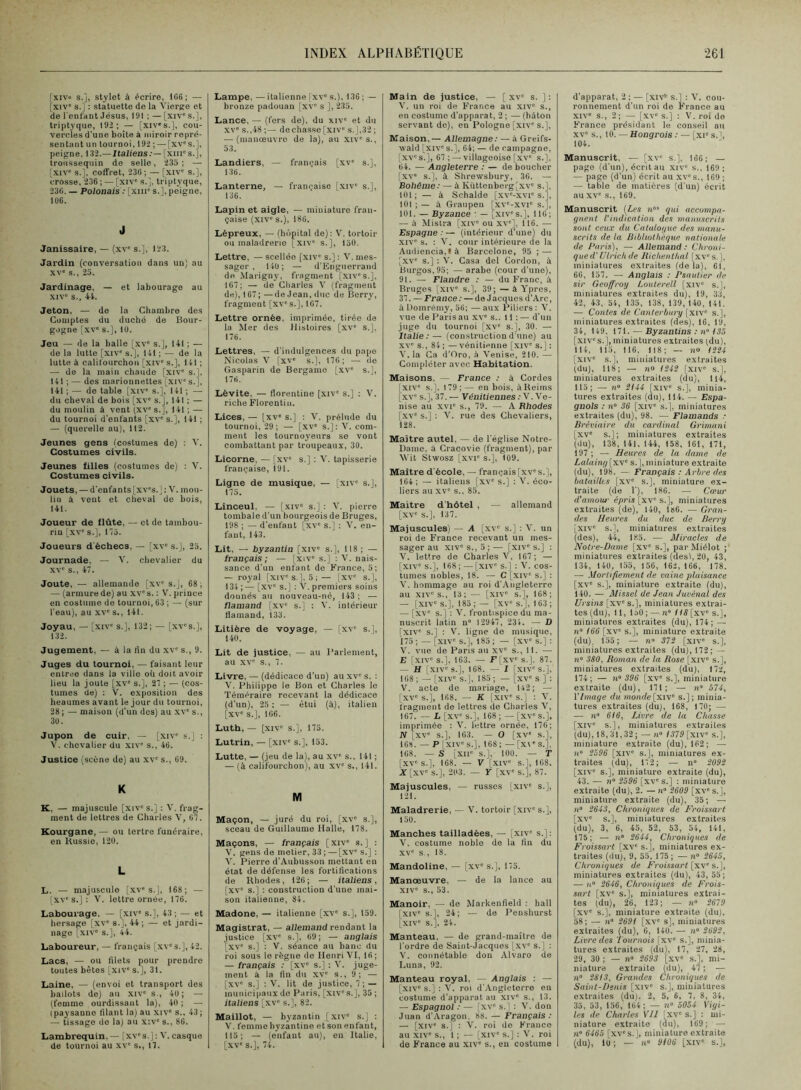 fxivo s.], stylet à écrire, 1G6; — [xiv' s. J : statuette de la Vierge et de l'enfant Jésus, 191 ; — [xiv' s.], triptyque, 192; — [xiv's.], cou- vercles d’une boîte à miroir repré- sentant un tournoi, 192 ;—-[xv's.], peigne, 132.—Ualieas:— [xiirs.], troussequin de selle, 235; — [xiv' s.], coffret, 23(i ; — [xiv' s.], crosse, 236; — [xiv' s.], triptyque, 236. — Polonais : [xiii' s.], peigne, lü6. J Janissaire, — (xv' s.], 123. Jardin (conversation dans un) au XV' s., 25. Jardinage, — et labourage au XIV' s., 44. Jeton, — de la Chambre des Comptes du duché de Bour- gogne [xv' s.], 16. Jeu — de la balle [.xv' s.], 141 ; — do la lutte [xiv' s.J, 141 ; — de la lutte à califourchon [xiv' s.], 141 ; — de la main chaude [xiv' s.], 141 ; — des marionnettes [xiv's.], 141 ; — de table [xiv' s.], 141 ; — du cheval de bois [xv' s.], 141 ; — du moulin à vent (xv' s.J, 141 ; — du tournoi d’enfants [xv' s.], 141 ; — (querelle au), 112. Jeunes gens (costumes de) : V. Costumes civils. Jeunes filles (costumes de) : V. Costumes civils. Jouets, — d'enfants [xv's.] : V. mou- lin â vent et clieval do bois, 141. Joueur de flûte, — et de tambou- rin [xv' s.], 175. Joueurs d'échecs, — [xv' s.], 25. Journade, — V. chevalier du XV' s., 47. Joute, — allemande [xv' s.], 68; — (armurede) au xv's. : V. prince en costume de tournoi, 63 ; — (sur l'eau), au xv' s., 141. Joyau, — [xiv' s.], 132; — [xv's.], 132. Jugement, — à la lin du xv' s,, 9. Juges du tournoi, — faisant leur entree dans la ville où doit avoir lieu la joute [xv' s,], 27 ; — (cos- tumes de) ; V. exposition des heaumes avant le jour du tournoi, 28 ; — maison (d’un des) au xv' s., 36. Jupon de cuir, — [xiv' s.] : 4'. chevalier du xiv' s., 46. Justice (scène de) au xv' s., 69. K K, — majuscule [xiv' s.] : V. frag- ment de lettres de Charles V, 67. Kourgane,— ou tertre funéraire, en Kussie, 126. L L. — majuscule [xv's.], 168; — I XV's.] : 'V. lettre ornée, 176. Labourage. — [xiv' s.], 43 ; — et hersage [xv' s.], 44; — et jardi- nage [XIV' s.], 44. Laboureur, — français [xv's.], 42. Lacs, — ou filets pour prendre toutes bêtes [xiv' s.J, 31. Laine, — (envoi et transport des ballots de) au xiv' s., 46; — (femme ourdissant la), 46; — (paysanne filant la) au xiv' s.. 43; — tissage do la) au x:v' s., 86. Lambrequin,— [xv's.] ; V. casque de tournoi au .xv' s., 17. Lampe, —italienne [xv s.), 136 ; — bronze padouan [xv' s ], 235. Lance, — (fors de), du xiv' et du XV s.,48 ;— de chasse [xiv' s.], 32 ; — (manoeuvre de la), au xtv's., 53. Landiers, — français [xv s.], 136. Lanterne, — française [xiv' s.], 136. Lapin et aigle, — miniature fran- çaise (xiv“ s.), 186. Lépreux, — (hc'ipital de): V. tortoir ou maladrerie [xtv' s.], 156. Lettre, — scellée [xiv s.) : V. mes- sager , 146; — d’Engiierrand do xMarigny, fragment [xiv's.], 167; — de Ciiarles V (fragment de), 167 ; — de Jean, duc de Berry, fragment [xv's.], 167. Lettre ornée, imprimée, tirée de la Mer des Histoires [xv' s.]. 176. Lettres, — d’indulgences du pape Nicolas V [xv' s.], 176; — de Gasparin de Bergamo [.xv s.], 176. Lévite. — florentine [xiv' s.] ; V. riche Florentin. Lices, — [xv s.] : V. prélude du tournoi, 29 ; — [,xv s.] : 'V. com- ment les tournoyeurs se vont combattant par troupeaux, 30. Licorne, — [xv s.] ; 'V. tapisserie française, 191. Ligne de musique, — [xiv s.J, 175. Linceul. — [xiv' s.] : V. pierre tombale d’un bourgeois de Bruges, 198 ; — d'enfant [xv' s.] : V. en- fant, 143. Lit, — byzantin [xiv' s,], 118 ; — français; — [xiv' s.] ; ’V. nais- sance d’un enfant de France, 5; — royal [xiv's.], 5; — [xv' s.], 134 ; — [xv' s.] : V. premiers soins donnés au nouveau-né, 143 ; — flamand [xv' s.] : V. intérieur flamand, 133. Litière de voyage, — [xv' s.], 140. Lit de justice, — au l’arlement, au XV' s., 7. Livre, — (dédicace d’un) au xv s. : V. Philippe le Bon et Charles le Téméraire recevant la dédicace (d’un), 25 ; — étui (à), italien [xv' s.], 166. Luth,— [xiv s.], 175. Lutrin, — [xiv' s.], 153. Lutte, — (jeu de la), au xv' s., 141 ; — (à califourchon), au xv' s., 141. M Maçon, — juré du roi, [xv' s.], sceau de Guillaume Halle, 178. Maçons, — français [xiv' s.] : V. gens de métier, 33 ; — [xv' s.] ; V. Pierre d'Aubusson mettant en état de défense les fortifications de Rhodes, 126; — italiens, [xv' s.] : construction d’une mai- son italienne, 84. Madone, — italienne [xv' s.], 159. Magistrat, — allemand rendant la justice [xv' s.], 69 ; — anglais [XV' s.] : V. séance au banc du roi sous le règne de Henri'VI, 16; — français : [xv' s.] : V. juge- ment à la fin du xv s., 9; — [xv' s.] : V. lit de justice, 7 ; — municipaux do Paris, [xiv' s.], 35 ; italiens [xv' s.], 82. Maillot, — byzantin [xiv' s.] ; V. femme byzantine etsonenfant, 115; — (enfant au), eu Italie, [XV' s.], 74. Main de justice, — [ xv s. ] : V. un roi de Franco au xiv' s., en costume d’apparat, 2 ; — (bâton servant de), en Pologne [xiv's.]. Maison,— Allemagne : — à Greifs- wald [xiv' s.], 64; — de campagne, [xv' s.], 67 ; — villageoise [xv s.]. 64. — Angleterre : — de boucher [xv s.], à Shrowsbury, 36. — Bohême: — à lvüttenberg[xv s.], 161; — à Schalde [xv'-xvi's.1, 161 ; — à Graupen [xv'-xvi' s.], 161. — Byzance • — [xiv' s.], 116 ; — â Mistra [xiv' ou xv'], 116. — Espagne : — (intérieur d’une) du XIV' s. ; V. cour intérieure de la Audiencia.là Barcelone, 95 ; — [xv s.] : V. Casa del Cordon, à Burgos,95; — arabe (cour d’une), 91. — Flandre : — du Franc, i Bruges [xiv' s.], 39; — à Ypres, 37. —France; — de Jacques d’Arc, à Domrémy, 56; — aux Piliers; V. vue de Paris au xv' s.. 11 ; — d'un juge du tournoi [xv' s.], 30. — Italie:— (constructiond'une) au xv' s., 84 ; —vénitienne [xiv' s.] : V. la Ga d'Oro, â Venise, 210. — Compléter avec Habitation. Maisons. — France : à Cordes XIV' s.]. 1 79 ; — en bois, à Reims xv' s.], 37. — Vénitiennes ; V. Ve- nise au XVI' s., 79. — A Rhodes [xv' s.] : V. rue des Chevaliers, 128. Maître autel, — de l’église Notre- Dame, a Craeovie (fragment), par Svit Stwosz [xvi' s.], 109. Maître d’école, — français[xv's.], 164; — italiens [xv s.] : V. éco- liers au xv' s., 85. Maître d'hôtel , — allemand [xv' s.], 137. Majuscules) — A [xv' s.] : V. un roi de France recevant un mes- sager au XIV's., 5;— [xiv's.] : V. lettre de Charles V, 167; — [xiv's.], 168; — [xiv' s.] : V. cos- tumes nobles, 18. — G [xiv' s.] : V. hommage au roi d'.\ngleterre au XIV's., 13; — [xiv s.], 168; — [xiv's.], 185 ;— [xv's.], 163; — [xv' s.] : V. frontispice du ma- nuscrit latin n 12947, 234. — D [xiv' s.] : V. ligne do musique, 175 ; — [xiv' s.], 185 ; — [xv' s.] ; V. vue de Pans au xv' s., 11. — E Ixiv' s.]. 163. — F[xv' s.]. 87. — H [xiv' s.], 168. — I [xiv's.], 168 ; — [xiv' s.], 185 ; — [xv' s ] : V. acte de mariage, 142; — [xv' s.], 168. — K [xiv' s.] ; V. fragment de lettres de Charles V, 167. — Z. [xv' s.], 168 ; — [xv' s.], imprimée ; V. lettre ornée, 176; N [XV' s.], 163. — O [xv' s.], 168. — P IXIV' s.], 168 ; — [x\ ' s.]. 168. — S [xii' s.], 100. — T [xv's.], 168. — V [xiv s.], 168. X [xv' s.], 203. — Y [XV' s.], 87. Majuscules, — russes [xiv' s.], 121. Maladrerie, — V. tortoir [xiv' s.], 156. Manches tailladées, — [xiv' s.]: V. costume noble de la fin du XV' s., 18. Mandoline, — [xv' s.], 175. Manoeuvre, — de la lance au XIV' s., 53. Manoir, — de Markenfield : hall [xiv' s.], 24; — de Peiishurst [XIV' s.]. 24. Manteau. — de grand-maître de l’ordre de Saint-Jacques [xv' s.] ; V. connétable don Alvaro de Luna, 92. Manteau royal, Anglais : — [xiv' s.] : V. roi d'Angleterre en costume d’apparat au xiv' s., 13. — Espagnol : — [xv' s. | : V. don Juan d’Aragon, 88. — Français: — [xiv' s.] ; 'V. roi de France au XIV' s., 1 ; — [xiv' s.] : V. roi de France au xiv' s., en costume d’apparat, 2 ; — [xn* s.l : 'V. cou- ronnement d’un roi de France au XIV' s., 2; — [xv“ s.] : V. roi de Franee présidant le conseil au XV' s., 10. — Hongrois : — [xi' s.i, 104. Manuscrit, — [xv' s.], 166; — page (d’un), écrit au xiv' s., 169; — page (d’un) écrit au xv's., 169 ; — table de matières (d’un) écrit au XV' s., 169. Manuscrit {Les n’ qui accompa- gnent l'indication des manuscrils sont ceux du Catalogue des manu- scrits de la Bibliothèque nationale de Paris), — Allemand: Chroni- que d’Ulrich de Richenthal [xv' s. ], miniatures extraites (delà), 61, 66, 157. — Anglais : Psautier de sir Geoffroy Loulerell [xiv' s.J, miniatures extraites du), 19, 33, 42, 43, 54, 135, 138, 139, 140, 141. — Contes de Canterbury [xiv' s.], miniatures extraites (des), 16, 19, 34, 149. 171. — Byzantins ; n“ 15.5 [xiv' s.], miniatures extraites (du), 114, 115, 116. 118; — no ISS4 [xiv' s.], miniatures extraites (du), 118; — n» IS42 [xiv' s.], miniatures extraites (du), 114, 115; — n 2144 [xiv' s.], minia- tures extraites (du), 114. — Espa- gnols : n° 36 [xiv' s.], miniatures extraites (du), 98. — Flamands : Bréviaire du cardinal Grimant [xv“ s.]; miniatures extraites (du), 138, 141. 144, 158, 161, 171, 197 ; — Heures de la dame de Lalaing [xv' s.J, miniature extraite (du), 198. — Français : Arbre des batailles [xv' s.J, miniature ex- traite (de 1'), 186. — Cœur d'amour épris [xv' s.], miniatures extraites (de), 140, 186. — Gran- des Heures du duc de Berry [xiv' s.], miniatures extraites (des), 44, 185. ■— Aliracles de Notre-Dame [xv s.], parMiélot ; miniatures extraites (desl, 20, 43, 134, 140, 155, 156, 162, 166, 178. — Mortifiement de vaine plaisance [xv' s.], miniature extraite (du), 140. — Missel de Jean Juvénal des Ursins [xv' s.], miniatures extrai- tes (du), 11, 150 ; — n» IIS [xv' s.], miniatures extraites (du), 174; — n 166 [xv s.], miniature extraite (du), 155; — n' 372 [xiv' s.], miniatures extraites (du), 172; — n° 380, Roman de la Rose [xiv' s.], miniatures extraites (du), 172, 174; — n» 396 [xv' s.], miniature extraite (du), 171; — ii» 574, VImage du monde[xiv' s.]; minia- tures extraites (du), 168, 170; ■— — n 616, Livre de la Chasse [xiv' s.J, miniatures extraites (du), 18,31,32; — n» 1579 [xiv' s.], miniature extraite (du), 162; — )i 2596 [xiv s.], miniatures ex- traites (du), 172; — n“ 2092 [xiv' s.], miniature extraite (du), 43. — n° 2596 [xv' s.] : miniature extraite (du), 2. — n' 2609 [xv' s.], miniature extraite (du), 35; — H“ 2643, Chroniques de Croissai t [xv' s.], miniatures extraites (du), 3, 6, 45, 52, 53, 54, 141, 175; — n 2644, Chroniques de Froissart [xv' s.], miniatures ex- traites (du), 9, 55, 175 ; — n“ 2645, Chroniques de Froissart [xv' s.], miniatures extraites (du), 43, 55; — n 2646, Chroniques de Frois- sart [xv' s.], miniatures extrai- tes (du), 26, 123; — n 2679 [xv' s.], miniature extraite (du), 58; —• II 269! [xv' s], miniatures extraites (du). G, 140. — n“ 2692, Livre des 'lournois [xv' s.], minia- tures extraites (du), 17, 27, 28, 29, 30 ; — n» 2693 [xv' s.], mi- niature extraite (du), 47 ; — n 2813, Grandes Chroniques de Saint-Denis [xiv' s.], miniatures extraites (du). 2, 5, 6, 7, 8, 34, 35, 53, 156, 164; — n» 5054 Vigi- les de Charles Vil [xv' s.] : mi- niature extraite (du), 169; — n 6465 [xv's.], miniature extraite (du), 10; — »“ 9106 [xiv' s.].