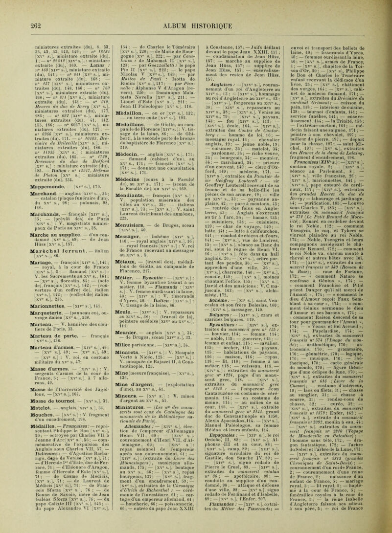 miniatures extraites (du), 8, 33, 33, 43, 33, 142, 149 ; — )(» ISI84 [xv“ s.], miniature extraite (du), 1 ; — »i» i20!3 [xiv's.], : miniature extraite (du), 169. — Latins : n° itiO [xiv' s.], miniature extraite (du), 141 ; — n” 641 [xv' s. 1, mi- niature extraite (du), 168 ; — ))“ 157 fxiv‘' s.J, miniatures ex- traites (du), 148, 166 ; — u 760 [xv' s.], miniature extraite (du), 168; — /!“ 87i [xv' s.], miniature extraite (du), 141 ; — n“ 919, Heures du duc de Berry [xv' s.], miniatures extraites (du), 117, 186; — 692 [xiv' s.], minia- tures extraites (du), 41, 142, 1.35, 186; — n« 6061 [xv's.], mi- niatures extraites (du), 121; — n» 6966 [xv' s.J, miniatures ex- traites (du), 171, — ii“ 10483, Bré- viaire de BeUeville [xiv' s.], mi- niatures extraites (du), 186. — li H935 [xiv' s.] : miniatures extraites (du), 185. — n° i729, Bréviaire du duc de Bedford, [xv' s.] : miniature extraite (du), 185. — Italien : n° 12947, Défense de Platon [xv' s.] : miniature extraite (du), 234. Mappemonde, — [xv' s.], 170. Marchand, — anglais [xiv' s.j, 34; — catalan (plaque funéraire d'un), du x\ s., 98; — polonais, 98, 110. Marchands, — français [xiv' s.], 35; — (prévôt des) de Paris [xiv' s.] ; V. magistrats munici- paux de Paris au xiv' s., 35. Marche au supplice, — d’un con- damné [xv' s.], 69; — de Jean Hüss [xv' s.], 157, Maréchal ferrant, — italien [xv' s.], 86. Mariage, — français [xiv' s.], 142 ; — royal, à la cour de France |.xiv' s.], 5; — flamand [xv' s.] : V. les Sacrements au xv' s., 101 ; — [xv' s.], florentin, 84 ; — (acte de), français [xv' s.], 142 ; — (cou- verture d’un coffret de), italien [xv' s,], 142 ; — (oofifret de) italien r.xv' s.], 235. Marionnettes, — [xiv' s.], 141. Marqueterie, —(panneau en), ou- vrage italien [xv' s.], 236. Marteau,— 'V. bannière des clou- tiers de Paris, 33. Marteau de porte, — français I XV' s.], 136. Marteau d’armes, — [xiv' s,], 49 ; — [xv' s.], 49 ; — [xv' s.], 49 ; — [xv' s,] : V. i-oi, en costume militaire du xv' s, 47; Masse d’armes, — [xiv' s.j : V. sergents d’armes de la cour de France, 5; — [xv's.], à 7 aile- rons, 49. Masse de l'Université des Jagel- lons, — [xv' s.], 107. Masse de tournoi, — [xv' s.], 32. Matelot, — anglais [xiv' s. j, 34. Mouches, — [xv' s.] : V. fragment d’un encadrement, 198. Médailles. — Françaises.- — repré- sentant Philippe le Bon [xv' s.], 20: — octroyée par Charles Vil à Jeanne d’Arc[xv' s.], 50 ; — com- mémorative do l’expulsion des Anglais sous Charles VII, 57. — Italiennes: — d’Agostino Barba- rigo, d«ge de Venise [xv' s.], 71 ; — d’ilercule I d’Este, duc de For- rare, 71 ; —d’Eléonore d'Aragon, femme d’Hercule d’Este [xv's.], 71 ; — de Cosme de Médicis, [xv' s.], 71 ; — de Laurent de Médicis [xv' s.], 71 ; — de F’ran- çois Sforza [xv' s.j, 70 ; — de Bonne de Savoie, mère de Jean Galéas Sforza [xv' s.], 76; — du pape Calixte III [xv' s.], 145; — du pape Alexandre VI [xv' s.], 154; — de Charles le Téméraire [xv' s.], 220; — de Marie de Bour- gogne [xv' s.], 222 ; — par Cons- tanzo : de Maliomet II [xv' s.j, 123; — par Guazzallotti : le pape Pie II [xv' s.], 222; — le pape Nicolas V [xv's.], 149; — par Matteo de Pasti ; Isotta de Rimini [xv' s.], 217 ; — par Pisa- nello : Alphonse V d’Aragon (re- vers). 220; — Dominique Mala- testa Novello [xv' s.], 211; — Lionel d’Este |xv' s.j, 211; — Jean II Paléologuo [xv' s.], 118. Médaillon, — en or [xv' s.], 132; — en terre cuite [xv' s.], 192. Médaillons, — de Giotto, au cam- panile de Florence [,xiv's.j : V. tis- sage de la laine, 86; — de Ghi- berti, à la seconde porte de bronze du baptistère de F'’lorence [xv' s.], 219. Médecin,— anglais [xiv's.], 171; — flamand (cabinet d’un), au XV'S., 171; — français [xv s.], 171 : — donnant une consultation [xv' s.]. 171. Médecine (cours à la Faculté de), au XV' s., 171 ; — (sceau do la Faculté de), au xiv' s., 169. Mendiants, — français [xv' s.] : V. population misérable des villes au xv's., 35; — italiens [.XIV' s.], 73; — [xv' s.] ; V. saint Laurent distribuant des aumônes, 225. Menuisiers, — de Bruges, sceau [xiv' s.], 40. Messager, — bohème [xiv' s.], 140 ; — royal anglais [xiv' s.], 16 ; — royal français [xiv' s.] : V. roi de France recevant un messager au XIV' s., 5. Métaux, — (travail des), médail- lons de Giotto, au campanile de Florence, 217. Métier, — Byzantin : — [.xiv' s.] : V. femme byzantine tissant à un métier, 118. — Flamands : [xiv' s.] : V. femme ourdissant la laine, 40 ; — [xiv' s.] : V. tisserands d’Ypres, 40. — Italien . [xiv' s.] ; V. tissage de la laine, 86. Meule, — [xiv' s.] : V. repasscurs au XIV's., 38; — (travail de la), peinture suédoise [xiv' ou xv' s.], 111. Meunier, — anglais [xiv' s.], 34; — de Bruges, sceau [xiv' s.], 33. Milice parisienne, — [xiv' s.], 34. Minarets, — [xiv' s.] : V. Mosquée Verte à Nicée, 125: — [xv's.]; V. mosquée de Bajazet II, à Cons- tantinople, 125. Mine (mesure française), — [xv' s.], 136. Mine d’argent, — (exploitation d’une), au xv' s., 41. Mineurs, — [xv' s.] : V. mines d’argent au xv' s., 41, Miniatures. — {Les n des mami- sci'its sont ceux du Cataloyue des ■manuscrits de la Bibliothèque na- tionale de Paris). Allemandes : — |xiv' s.j, élec- tion de l’empereur d'Allemagne Henri VII, 60; — [xiv' s.j. couronnement d’Henri VII, d’Al- lemagne , 60; — [xiv' s.]: repas solennel de fempereur après son couronnement, 61 ; — [xiv' s.] : (extraite du Livre des Minnesinf/ers), musiciens alle- mands, 175;— [xv's.], boutique au XV s., 66;— [xv's.], repas bourgeois, 137; — [xv' s.], frag- ment d'un encadrement, 59; — [xv' s.], extraites de la Chronique d’Ulrich de Richenthal : — céré- monie de l’investiture, 61 ; — cor- tège d’un empereur allemand, 61 ; — boucherie, 66; — poissonnerie, 66 ; — entrée du pape Jean XXIII à Constance, 157 ; —• Juifs défilant devant le pape Jean XXIII, 157 ; — condamnation de Jean Hüss, 157 ; — marche au supplice de Jean Hüss, 157;— supplice de Jean Hüss, 157; — ensevelisse- ment des restes do Jean Hüss, 157. Anglaises : — [xiv' s.], couron- nement d’un roi d’Angleterre au XIV' s., 13 ; — [xiv' s.], hommage au roi d’Angleterre au xiv' s., 13 ; — [xiv' s.], forgerons au xiv' s., 38; — [xiv' s.], repasseurs au XIV' s., 38 ; — [xiv s.], Venise au XIV's., 79; — [xiv' s.], paysan, 143; — fou [xiv s.], 143; — [xi\ s.], école, 164. — [xiv's.], extraites des Contes de Cantor- bery ; — homme do loi, 16; — messager royal, 16; — chevalier anglais, 19; — jeune noble, 19; — cuisinier, 34; — matelot, 34; — pardonner, 34; — riche veuve, 34; — bourgeois, 34; — meunier, 34;— marchand, 34; — prieure d’un couvent. 149 ; — clerc d'Ox- ford, 149; — médecin, 171. — [xiv' s.], extraites du Psautier de sir Geoffroy Louterell : — sir Geofl’roy Louterell recevant de sa femme et de sa belle-fille les pièces de son armure, 19 ; — ville au XIV' s., 33; — paysanne an- glaise, 42 ; — parc à moutons, 43 ; — rentrée des foins en Angle- terre, 43; — Anglais s'exerçant au tir à l’arc, 54; — hamac, 135; — cuisiniers, 138; — cuisiniers, 139; — char de voyage, 140; — lutte, 141 ; — lutte à califourchon, 141 ; — combat de chiens et d’ours, 141;— [xv's.], vue de Londres, 15; — [xv' s.], séance au Banc du roi, sous le règne de Henri VI, 16 ; — [xv“ s.], fête dans un hall anglais, 26;— [xv s.], arbre por- tant des pendus, 36; — [xv's.], approches d’une ville, 36 ; — [xv's.], charrette. 140; —[xv's.], concile, 149; — [xv' s.], moines chantant l’office, 135; — [xv' s.], David et des musiciens : V. G ma- juscule, 163; — [xv' S-], alchi- miste, 172. Bohême : — [xi' s.], saint Ven- ceslas et son frère Boleslas, 100; — [xiv' s.], messager, 140. Bulgares: — [xiv' s.], czars et czarines bulgares, 119. Byzantines : — [.xiv' s.], ex- traites du manuscrit grec n“ 135: — bouvier, 114; — femme, 114; — noble, 115 : — guerrier, 115 ; — femme et enfant, 115 ; —cavalier. 115; —• archer, 11.5; — paysan, 115; — habitations de paysans, 110; — maison, 116: — repas, 118;— lit, 118; — femme à un métier, 118; — vaisseau, 118.— [xiv' s.] : extraites du manuscrit grec n° 1524, page d’un manu- scrit grec, 118. — [xiv' s.], extraites du manuscrit grec 11° 1242 : — l’empereur Jean Cantacuzèno on costume de céré- monie, 114; — en costume de moine, 114; — au milieu de sa cour, 115. — [xiv s.], extraite du manuscrit grec n° 2(44, grand duo de Constantinople en 1350, Alexis Apocaukos, 114. — [xv's.]. Manuel Daléologue, sa femme Héléna et leurs enfants, 114. Espagnoles : — [xii' s ], le roi Ordono,’ II, 88; — [xii' s.], Al- phonse III et sa cour, 88; — [XIII' s.], camp, 89; — [xiii' s.], signature circulaire du roi de Castille, don Sanche IV, 89; — — [.XIV s.], signo rodado de Pierre le Cruel, 89. — [xiv' s.], extraites du manuscrit catalan n° 36; ■— apothicaire, 98; — conduite au supplice d'un con- damné, 98 ; — attaque et défense d’une ville, 98; — [xv's.], signo rodado de Ferdinand et d’Isabelle, 89 ; — [xv' s.], l’Enfer, 207. Flamandes : — [xiv' s.j, extrai- tes du Métier des Tisserands ; — envoi et transpertdes ballots de laine, 40; —tisserands d’Ypres, 40 ; — femmes ourdissant la laine, 40 ; — [xv' s.], armes de France, 1 ; — [xv' s.], chapitre de la Toi- son d’Or, 20 ; — [xv' s], Philippe le Bon et Charles le 'Téméraire enfant recevant la dédicace d’un livre, 25 ; — [xv' s.], châtiment des verges, 164; — [xv' s.], cabi- net de médecin flamand, 171; — [xv' s.], extraites du Bréviaire du cardinal Grimani; — cuisson du pain, 138; — intérieur de cuisine, 138; — tournoi d’enfants, 141 ; — service funèbre, 144; — enseve- lissement. 144;—la Trinité, 158; — l’extrême-onction, 161 ; — mé- decin faisant une saignée, 171 ; — peintre à son chevalet, 197 ; — tailleur de pierre, 197; — départ pour la chasse, 197; —saint Mi- chel, 197 ; — [xv' s.], extraites des Heures de la dame de Lalaing, fragment d’encadrement, 198. Françaises {XIV° s.) : — [xiv' s.], onction royale, 2; — [xiv' s.], séance au Parlement, 8; — [xiv' s.], ville française, 26 ; — [xiv' s.], marionnettes, 141 ; — [xiv' s.], pape entouré de cardi- naux, 147; —[xiv' s.], extraites des grandes Heures du duc de Berry ; — labourage et jardinage, 44; — purification. 185; — Louvre sens Charles V, 185; — [xiv' s.j, extraites du manuscrit français n° 372 {Le Petit Bénard de .1/ora- lité) ; Renard en cordelier devant le roi Noble, 172; — comment Ysengrin, le coq, et Tybers se vinrent plaindre au roi Noble, 172; — Noble, Ysengrin et leurs compagnons assiégeant le châ- teau de Renard, 172; — comment le roi Noble va. chacun monté à cheval et autres bêtes avec lui, 172; — [xiv' s.], extraites du ma- nuscrit français n° 380 {Roman de la Rose); — roue de Fortune, 172; — O eomment Nature se confesse à Génius », 174; — « comment Franchise et Pitié prient Danger qu’il ait merci do l’Amant », 174; — « comment le dieu d’Amour reçoit l’aux Sem- blant à sa cour », 174; — « com- ment Génius sermonne le dieu d’Amour et ses barons », 174; — « comment Raison descend do sa tour pour gourmander l’Amant », 174; — « Vénus et Bel Accueil », 174; — Pa|)clardise, 174; — [xiv' s,], exiraites du manuscrit français n 574 {l'Image du mon- de); — arithmétique, 170: — as- tronomie, 170; — grammaire, 170 ; — géométrie, 170 ; — logique, 170; — musique, 170; — rhé- thoriqiie, 170; — carte générale du monde, 170; — figure théori- que d’une éclipse de lune, 170 ; ■— |xiv' s.], extraites du manuscrit français n° 616 [Livre de la Chasse) ; — costume d’intérieur, 18; — lacs ou filets, 31 ; — chasse au sanglier, 31; — chasse à courre, 31 ; — rendez-vous de chasse, 32; — curée, 32; — [xiv' s.], extraites du manuscrit français n°(379; Enfer, 162; — [xiv' s.], extraite du manuscrit français n°2092, moulin à eau, 44 ; — [xiv' s.], extraites du manu- scrit français n° 28(0 (Voyage de Mandeville en Palestine) ; — l’homme sans tête, 172; — dra- gon fantastique, 172; — Tarbre du Soleil et l’arbre de la Lune, 172 ; — [xiv' s.], extraites du manu- scrit français »“ 28(3 (grandes Chroniques de Saint-Denis) ; — couronnement d’un roi de France, 2; — couronnement d’une reine de France, 2 ; — naissance d’un enfant do France, 5: —mariage ro3'al, 5 ; — lit royal, 5 ; — baptê- me à la cour de F’ranco, 5; — funérailles roy'ales à la cour de France, 5 ; — la reine Isabelle d’Angleterre faisant ses adieux à son père, 5; — roi de France