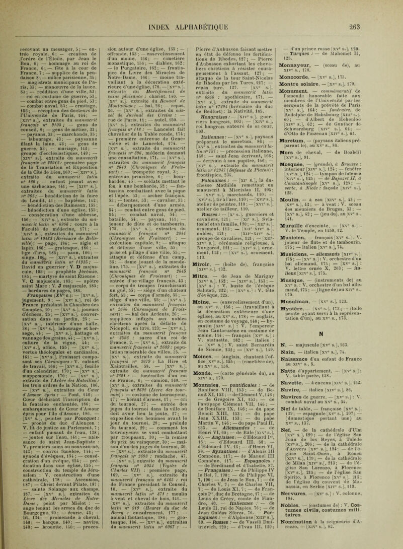 recevant un messager, 5 ; — en- trée royale, 6 ; — création de .l'ordre do l'Étoile, par Jean le Bon, 6 ; — liominage au roi de Franco, 6;— fête à la cour de France, 7 ; — supplice de la pen- daison 8 ; — milice parisienne, 34 ; — magistrats municipaux de Fa- ris, 35; — manœuvre de la lance, 53;— reddition d'une ville, 53; — roi en costume de guerre, 53; — combat entre gens de pied, 53 ; — combat naval, 53 ; — ermitage, 156; — réception des docteurs de l'Université de Paris, 164; — [XIV s.], extraites du manuscrit français n° 9IÛ5 ; — gens de conseil, 8 ; —- gens de métier, 33 ; — paj’sans, 33; —marchands, 35 ; — labourage, 43; — paysanne tilant la lame, 43; — gens de guerre, 53; — mariage, 142; — groupe d'ecclésiastiques, 149; — [xiv' s.], extraite du manuscrit français n S99I2: première page de la Translation et Exposition de la Cité de Dieu, 109 ; — [xiv' s.J, extraite du manuscrit latin n» 160 ; — enfant jouant avec une sarbacane, 141 ; — [xiv' s.], extraites du manuscrit latin n” 962; — bénédiction de la foire du Lendit, 41; — baptême, 142; — bénédiction des Rameaux, 155; — bénédiction d'une eglise, 155; — consécration d'une abbesse, 156; — [,xiv s.], extraite du ma- nuscrit latin n° 6966 : cours à la Faculté de médecine, 171; — Jxiv' s.], extraites du manuscrit latin n” 104S3 {Bréviaire de Belle- ville)-, — page, 186; — aigle et lapin, 186; — grotesque, 186; — tige d'iris, 186;— paon, 180; — singe, 18(1; — [xiv‘s.], extraites du manuscrit latin n° 11935; — David en guerrier : V. D majus- cule, 185; — prophète Jérémie, 185; —martyre de saint Étienne : V. C majuscule, 185; — apôtre saint Marc : V. J majuscule, 185; — bordures de pages, 185. Françaises (XV s.); — [xv' s.J, jugement, 9 ; — [xv s.], roi de France présidant la Chambre des Comptes, 10; —[xv' s.], joueurs d'échecs, 25 ; — [xv' s.], conver- sation dans un jardin, 25 ; — [XV' s.J, intérieur d'une halle, 38 ; — [xv' s.J, labourage et her- sage, 44; — [xv' s.J, battage et vannage des grains, 44; — [xv's.J, culture do la vigne, 44; — [xv's.J, oftice, 155; — [xv' s.J, vertus théologales et cardinales, 161 ; — [xv's.J, Froissart compo- sant ses Chroniques : V. cabinet de travail, 166; — [xv' s.J, feuille d’un calendrier, 170; —[xv' s.J, mappemonde, 170; — [xv' s.J, extraite de \'Arbre des Batailles ; les trois ordres de la Nation, 180. — [xv' s.J, extraites du Cœur d'Amour épris: — Pont, 140; — Cœur déchirant l'inscription de la fontaine enchantée, 180; — embarquement de Cœur d'Amour épris pour l'île d'Amour. 180. — [XV' s.J, peintes par Foucquet : — procès du duc d'Alençon ; V. lit de justice au Parlement, 7 ; — enfant puisant do l'eau, 138 ; — joutes sur l'eau, 141 ; — nais- sance de saint Jean-Baptiste : V. premiers soins au nouveau-né, 143; — convoi funèbre, 144; — synode d'évêques, 154 ; — consé- cration d'un évêque, 154; — pré- dication dans une église, 155; — construction du temple de Jéru- salem : V. construction d'une cathédrale, 178; — Ascension, 187 ; — Christ devant Pilate, 187 ; — sainte Solange aux champs, 187. — [xv' s.], extraites du Livre des Miracles de Notre- Dame , peint par Miôlot ; — ange tenant les armes du duc de Bourgogne, 20 ; —écurie, 43; — lit, 134; — promenade a cheval, 140; — barque, 140; — navire, 140;— brouette, 140; — proces- sion autour d'une église, 155 ; — off'rande, 155; —ensevelissement d'un moine. 156; — cimetiere monastique, 156; — diables, 162; — le Purgatoire, 162; — frontis- pice du Livre des Miracles de Notre-Dame, 106 ; — moine tra- vaillant à la décoration exté- rieure d'une église, 178. — [xv' s.J, extraite du Mortificment de vainc plaisance : chariot, 140. — [xv' s.J, extraite du Itenaud de Montauban : — bal, 26 ; — repas, 20. — [xv' s.J, extraites du mis- sel de Juvénal des Ursins : — rue de Paris, 11 ; — autel, 150. — [xv' s.J, extraites du manuscrit français n IIS: — Lancelot fait chevalier de la Table ronde, 174; — première entrevue de Gene- viève et de Lancelot, 174. — [xv' s.J, e.xtraito du manuscrit français n° 396, médecin donnant une consultation, 171. — [xv' s.J, extraites du manuscrit français îî“ 2643 {Chroniques de Frois- sart) : — trompette royal, 3 ; — entrevue princiôre, 0; — bom- bardes, 45 ; — soldats mettant le feu à une bombarde, 52 ; — fan- tassins combattant avec la pique et l'épée, 53 ; — archer français, 53 ; — tentes, 53 : — cavalier, 53 : — débarquement d'une année, 54 : — combat entre gens de pied, 54; — combat naval, 54; — bataille, 54; — paysan, 141; — joueur do flûte et de tambourin, 175. — [xv' s.J. extraites du manuscrit français n» 2644 {Chroniques de Froissart) : — exécution capitale, 9; —attaque et défense d'une ville, 55; — prise et pillage d'une ville, 55; — attaque et défense d'un camp, 55 ; — dame jouant do la mando- line, 175. — [xv' s.J, extraites du manuscrit français n° 2645 {Chroniques de Froissart) : — entrée d ue village français, 43 ; — corps de troupes franchissant un gué, 55; — siège d'un château fort, 55 ; — corps d'armée, 55 ; — siège d'une ville, 55; — [xv's.J. extraites du manuscrit français «” 2646 {Chroniques de Frois- sart): — bal des Ardents, 20; —• supplices infligés aux nobles chrétiens après la défaite de Nicopoli, eu 1396, 123; — [xv' s.J, extraites du manuscrit français 71“ 2596 : sacre d'un roi de France, 2. — [xv' s.J, extraite du manuscrit français n° 2609 ; popu- lation misérable des villes, 35. — [xv' s.J, extraite du manuscrit français n“ 2679 ; La Hire et Xaintrailles, 58. — [xv' s.J, extraite du manuscrit français 7(“ 2691 ; — funérailles d'un roi de Franco, 6; —camion, 140. — [xv' s.J, extraites du manuscrit français n 2692 {Livre des tour- nois) : — costume de tournoyeur, 17; —héraut d'armes, 17 ; —cri du tournoi, 27 ; — entrée des juges du tournoi dans la ville où doit avoir lieu la joute, 27; — exposition des heaumes avant le jour du tournoi, 28; — prélude du tournoi, 29; — comment les tournoyeurs se vont combattant par troupeaux, 30 ; — la remise du prix au vainqueur, 30 ; — mai- son d'un des juges du tournoi, 30. — [xv' s.J, extraite du manuscrit français n“ 2693 : rondache, 47. — [xv' s.J, extraite du manuscrit français n 5054 {Vigiles de Charles VU) : première page, 169. — [xv' s.J, extraite du manuscrit français n' 6465 ; roi de France présidant le Conseil, 10. — [.XV' s.J, extraite du manuscrit latin n° 871 ; moulin à veut et cheval de bois, 141. — XV' s.J, extraites du manuscrit atin 77 919 {Heures du duc de Berry ; encadi-ement, 177 ; — animal fantastique, 186; — gro- tesque, 186. — [xv' s.J, extraites du manuscrit latin n 6067 ; — Pierre d'Aiibusson faisant mettre en état de défense les fortilica- tions de Rhodes, 127; — Pierre d'Aubusson exhortant les cheva- liers chrétiens à résister coura- geusement à l’assaut, 127 ; — attaque de la tour Saint-Nicolas de Rhodes par les Turcs, 127 ; — repas turc. 127. — [xv' s.J, extraite du manuscrit latin 77' 6966 : apothicair-e, 171. — [.XV' s.J, extraite du manuscrit latin 77“ 17294 (bréviaire du duc de Bedfort) : la Nativité, 185. Hongroises ; — [xiv' s.], guer- riers hongrois, 103; — [xiv's.J, roi hong7'ois entouré do sa cour, 103. Italiennes.-— [xv' s.J, paysans préparant le moretum, 86; — [xv' s.J, exti-aites du manuscrit la- tin n°757 : — procession italienne, 148; — saint Jean écrivant, 106; — écrivain à son pupitre, 106; — [xv' s,], extraite du manuscrit latin 77“ 12947 {Défense de Platon) : frontispice, 2.'Î4. Polonaises ; — [xi' s.], la du- chesse Mathilde remettant un manuscrit à Miecislas II, 105; — [xvi' s.J. marchands, 110; — [.XVI's.J, tir à l’arc, 110 ; — fxvi's.J, atelier de peintre, 110 ; — [xvi' s.J, atelier de tailleur. 110. Russes; — [x' s.J, guerriers et cavaliers, 121; — Ixi' s.J. Svia- toslaf etsa famille, 120 ; — [xii' s.J, ornement, 113; — [xii'-xiv' s.J, nobles, 121 ; — [.xir-.xiv' s.J, groupe de cavaliers, 121 ; — [xii'- XIV' s.J, céi-émonie religieuse, ù Novgorod, 121 ; — [xiv' s.J, orne- ment, 113 : —[xv' s.J, ornement, 113. Miroir, — (boite de), française [xiv' s.J, 132. Mitre, — de Jean de Marigny [xiv' s.J, 152 ; — [xiv' s.J, 153 ; — [XV' s.J : V. buste de l’évêque Salutati, 222; — [xv' s.J ; 'V. tete d’évêque, 225. Moine, — (ensevelissement d'un), au xv' s., 156; — (travaillant à la décoration extérieure d'une église), au xv' s., 178 ; — anglais, en costume de voyage, 148 ; — by- zantin [xiv' s.J ; V. l'empereur Jean Cantaeuzène en costume de moine, 114; — français [xv' s.J : V. statuette, 182 ; — italien ; — [xv' s.J ; V. saint Bernardin de Sienne, 232 ; — [xv' s.J. 149. Moines, — (anglais, chantant l'of- flee [xv' s.J, 153 ; — (cimetière de), au XV' s., 156. Monde, — (carte générale du), au XIV' s., 170. Monnaies, — pontificales : — de Boniface VIII, 153 ; — de Be- noit XI, 153 ; — de Clément V, 146 ; — de Grégoire XI, 153; — de l'antipape Clément VII, 146 : — de Boniface IX, 146;— du pape Benoît XIII, 153; — du pape Jean XXIII, 153; — du pape Martin V, 146 ; — du pape Paul II, 153. — Allemandes : — de Henri VI, 60 ; — de Bâle [xiv' s.J, 60. — Anglaises.- — d'Edouard I, 16; — d’Edouai-d III. 58; — d’Edouard IV, 13 ; — d’Henri VI, 58. — Byzantines ; — d’Alexis III Comnèno, 117; — de Manuel III Comnène, 117. — Espagnoles ; — de Ferdinand et d’Isabelle, 87. — Françaises : — de Philippe IV le Bol, 7, 190; — de Philippe VI, 7, 190 ; — de Jean le Bon, 7 ; — de Charles V, 7 ; — de Charles VII, 7 ; —^ de Louis XI, 7 ; — de Fran- çois I, duc de Bretagne, 17 ; — de Louis de Crécy, comte de Flan- dre, 40. — italiennes ; — de Louis II, roi de Naples, 76; — de Jean Galéas Sforza, 76. — Por- tugaises : — d’Alphonse [xiii s.J, 89. — Russes : — de Vassili Dmi- trievich, 120; — d'Ivan III, 120; — d'un prince russe [xv' s.J, 120. — Turques ;— de Mahomet II, 125. Monnayeur, — (sceau de), au XIV' s., 178. Monocorde, — [xv' s.J, 175. Montre solaire, — [.xv' s.J. 170. Monument, — commémoratif de l’amende honorable faite aux membres de l’Université par les sergents de la prévôté de Paris [xv' s.J, 164; — funéraire, de Rodolphe de llabsboui-g [xin' s.J, 60; — d’Albert de llohenloo Ixiv' s.J, 62; — de Gunther de Schwarzburg [xiv' s.J, 02; — d’Otto de Pinzenau [xiv' s.J. 6i. Moretum, — (paysans italiens pré- parant le), au xv' s., 86. Mors de cheval, — de Boabdil [xv' s.J, 91. Mosquée, — {grande), à Brousse : intérieur [xiv s.J, 124; — fenêtre [XV' s.J, 124 ; — tympan de faïence [xiv' s.J, 125 ; — de Bajazet II, à Constantinople [xv' s.J, 125; — verte, à Nicée : façade [xiv' s.J, 125. Moulin, — à eau [xiv' s.J, 43; — [xv' s.J, 42 ; — à vent ; V. sceau des meuniers de Bruges, 33 ; — [xv' s.J, 42 ; — (jeu du), au xv' s., 141. Muraille d'enceinte, — [xv' s.] ; V. le Temple, en 1450, 12. Musicien, — français [xv' s.J ; V. joueur de flûte et de tambourin, 175; — italien [xv' s.J, 74. Musiciens, — allemands [xiv' s.J, 175; —[xv s.J : V. orchestre d'un bal allemand, 173 ; — [xv' s.J : V. lettre ornée X, 203 ; — ita- liens [xiv' s.J, 175. Musique, — (instruments de) au xv' s. ; 'V. orchestre d’un bal alle- mand, 175 ; — (ligne de) au xiv' s., 175. Musulman, — [xv' s.J, 123. Mystère, — [xv' s.J, 173; — (toile peinte ayant servi à la représen- tation d’un), au xv' s., 173. N N, — majuscule [xv' s.J, 163. Nain, — italien [xv' s.J, 74. Naissance d'un enfant de France au -XIV' s., 5. Natte d'appartement, — [xv' s.J ; V. table parée, 138. Navette, — à encens [xiv' s.J, 152. Navire, — italien [xiv' s.J, 86. Navires de guerre, — [xv-' s.J : X. combat naval au xv' s., 54. Nef de table, — française [xv' s.J, 139 ; — espagnole [xv' s.J, 207 ; — (domestique portant une) au XV' s., 137. Nef, — de la cathédrale d’Ulm [xv' s.J, 199; — de l’église San Juan de los Reyes, à Tolède [xv' s.J, 206; — de la cathédrale d'Anvers [xv' s.J, 194: —de l'é- glise Saint Ouen, à Rouen [xiv's.J, 179; — delà cathédrale de Milan [xiv' s.[, 213; — de l’é- glise San Lorenzo, à Florence [xv's.J, 215; — de l’église San Spirito, à Florence [xv's.J, 215; de l’église du couvent de Ma- nassia, en Serbie [xiv' s.J, 119. Nervures, — [xv' s.J : 'V. colonne, 184. Nobles, — (costumes de) : V. Cos- tumes civils, costumes mili- taires. Nomination à la seigneurie d’A- rezzo, — [xiv' s.J, 82.
