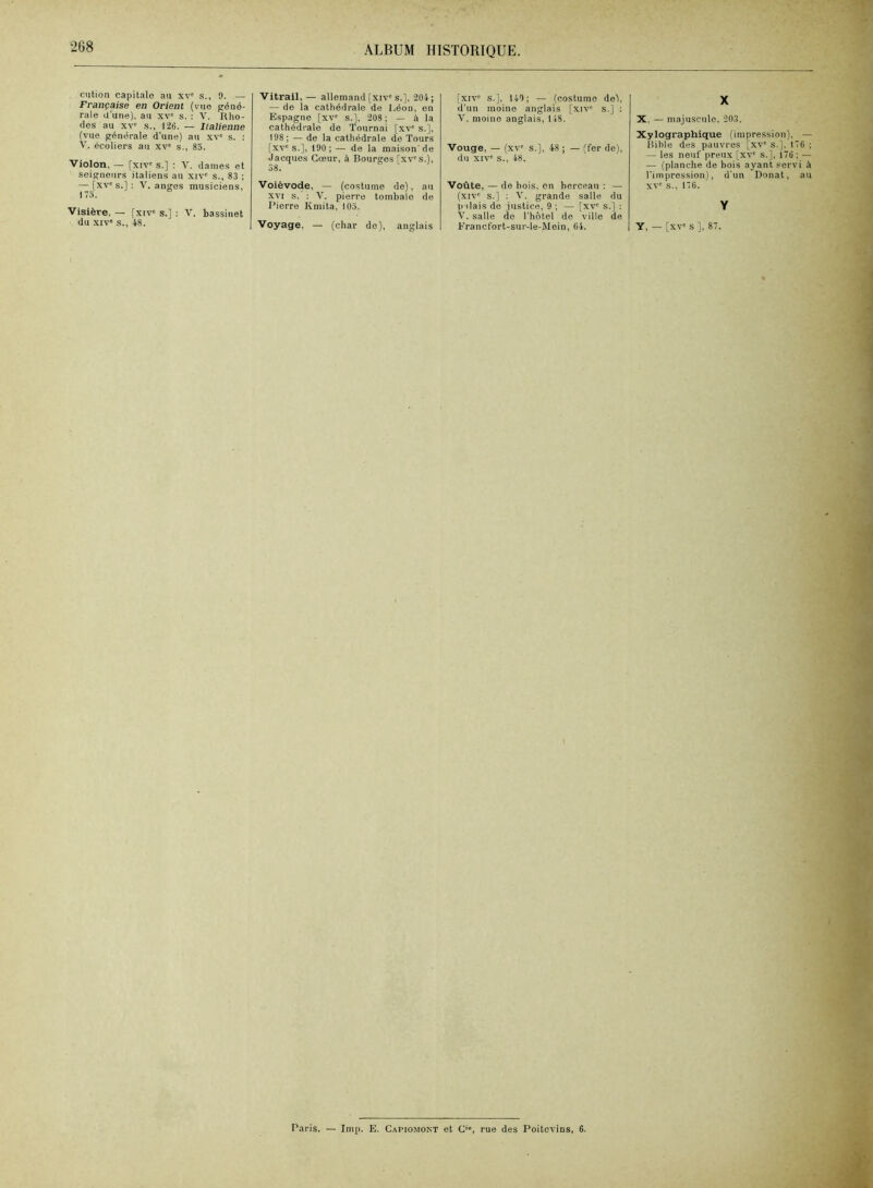 ciition capitale au xv' s., 9. — Française en Orient (vue géné- rale d’une), au xv' s. : V. Rho- des au XV' s., 126. — Italienne (vue p;énérale d'une) au xv' s. : V. écoliers au xv' s., 85. Violon, — [xiv' s.] : V. dames et seigneurs italiens au xiv' s., 83 ; — [xv's.] : V. anges musiciens, 173. Visière. — fxiv' s.] ; V. hassinet du XIV' s., 48. Vitrail, — allemand [xiv's.], 204; — de la cathédrale de Léon, en Espagne [xv' s.], 208; — à la cathédrale de Tournai [xv' s.], 198; — de la cathédrale de Tours [xv's.], 190;— de la maison'de Jacques Cœur, à Bourges [xv's.), 38. Voiévode, — (costume de), au XVI s. ; 'V. pierre tombale de Pierre Kmita, 103. Voyage, — (char do), anglais [xiv' s.], 140; — (costume de), d’un moine anglais [xiv' s.] ; moine anglais, 148. Vouge, — (xv' s.], 48 ; — (fer de), du XIV' s., 48. Voûte, — de hois, en berceau : — (xiv' s.] : V. grande salle du p ilais de justice, 9 ; — [xv' s.] ; V. salle de l’hôtel de ville de Krancfort-sur-le-Moin, 04. X X, — majuscule, 203. Xylographique (impression), — Bible des pauvres [xv' s.], 176 ; — les neuf preux [xv' s.], 176 ; — — (planche de hois ayant servi à l’impression), d'un Donat, au XV' s., 17 6. Y Y, — [xv' s ], 87. Paris. — lmp. E. Capiomont et C', rue des Poitevins, 6.