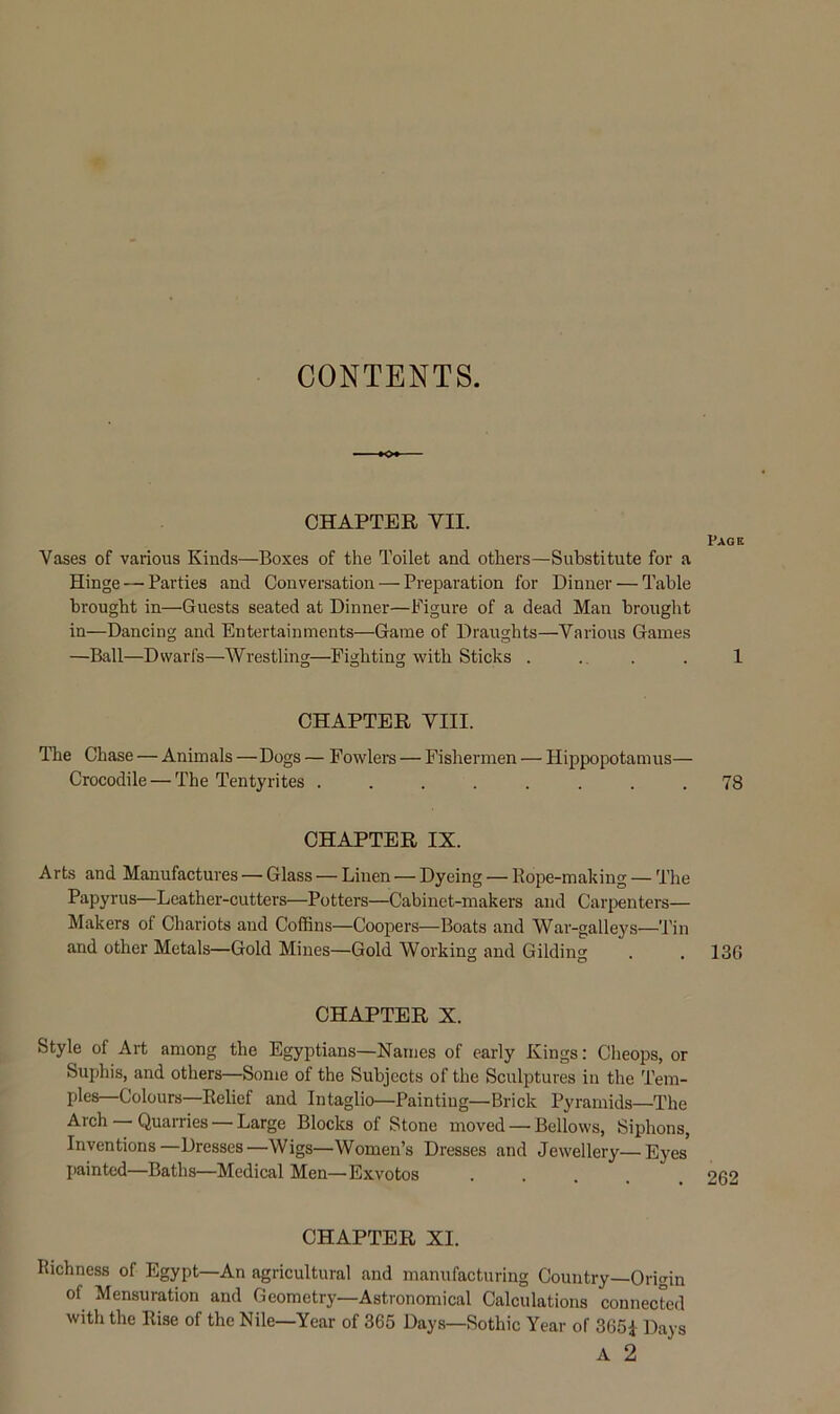 CONTENTS. CHAPTER VII. Page Vases of various Kinds—Boxes of the Toilet and others—Substitute for a Hinge — Parties and Conversation — Preparation for Dinner — Table brought in—Guests seated at Dinner—Figure of a dead Man brought in—Dancing and Entertainments—Game of Draughts—Various Games —Ball—Dwarfs—Wrestling—Fighting with Sticks . .. . . 1 CHAPTER VIII. The Chase — Animals — Dogs — Fowlers — Fishermen — Hippopotamus— Crocodile — The Tentyrites ........ 78 CHAPTER IX. Arts and Manufactures — Glass — Linen — Dyeing — Rope-making — The Papyrus—Leather-cutters—Potters—Cabinet-makers and Carpenters— Makers of Chariots and Coffins—Coopers—Boats and War-galleys—Tin and other Metals—Gold Mines—Gold Working and Gilding . . 13G CHAPTER X. Style of Art among the Egyptians—Names of early Kings: Cheops, or Suphis, and others—Some of the Subjects of the Sculptures in the Tem- ples—Colours—Relief and Intaglio—Painting-Brick Pyramids—The Arch — Quarries — Large Blocks of Stone moved — Bellows, Siphons, Inventions—Dresses—Wigs—Women’s Dresses and Jewellery—Eyes painted—Baths—Medical Men—Exvotos CHAPTER XI. Richness of Egypt—An agricultural and manufacturing Country—Origin of Mensuration and Geometry—Astronomical Calculations connected with the Rise of the Nile—Year of 365 Days—Sothic Year of 3651 Days A 2