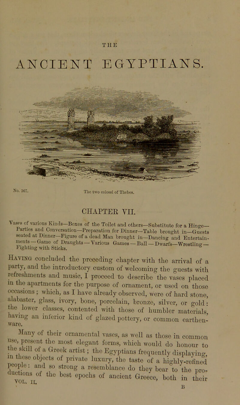THE ANCIENT EGYPTIANS. CHAPTER VII. Vases of various Kinds—Boses of the Toilet and others—Substitute for a Hinge- Parties and Conversation—Preparation for Dinner—Table brought in—Guests seated at Dinner—Figure of a dead Man brought in—Dancing and Entertain- ments—Game of Draughts —Various Games — Ball — Dwarfs—Wrestling— Fightmg with Sticks. Having concluded the preceding chapter with the arrival of a party, and the introductory custom of welcoming the guests with refreshments and music, I proceed to describe the vases placed m the apartments for the purpose of ornament, or used on those occasions ; which, as I have already observed, were of hard stone, alabaster, glass, ivory, hone, porcelain, bronze, silver, or gold • t^be ^ lower classes, contented with those of humbler materials’ having an inferior kind of glazed pottery, or common earthen- ware, Many of their ornamental vases, as well as those in common use, present the most elegant forms, which would do honour to _ le skill of a Greek artist; the Egyptians frequently displaying m these objects of private luxury, the taste of a highly-refined people: and so strong a resemblance do they bear to the pro- duotions of the best epochs of ancient Greece, both in their VUL. II, B