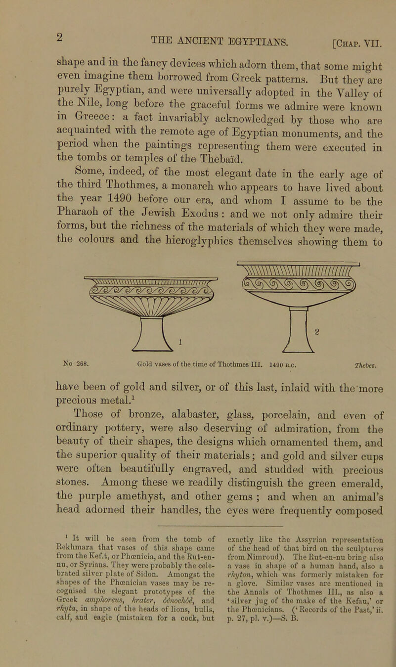 [Chap. VII. shape and m the fancy devices which adorn them, that some might even imagine them borrowed from Greek patterns. But they are purely Egyptian, and were universally adopted in the Valley of the Nile, long before the graceful forms we admire w'ere known in Gieece. a fact invariably acknowledged by those who are acquainted with the remote age of Egyptian monuments, and the period when the paintings rej)resenting them were executed in the tombs or temples of the Thebaid, Some, indeed, of the most elegant date in the early age of the third Thothmes, a monarch who appears to have lived about the year 1490 before our era, and whom I assume to be the Pharaoh of the Jewish Exodus: and we not only admire their forms, but the richness of the materials of which they were made, the colours and the hieroglyphics themselves showing them to have been of gold and silver, or of this last, inlaid with the more precious metal.^ Those of bronze, alabaster, glass, porcelain, and even of ordinary pottery, were also deserving of admiration, from the beauty of their shapes, the designs which ornamented them, and the superior quality of their materials; and gold and silver cups were often beautifully engraved, and studded with precious stones. Among these we readily distinguish the green emerald, the purple amethyst, and other gems ; and when an animal’s head adorned their handles, the eyes were frequently comjjosed ' It will be seen from the tomb of e-wtly like the Assyri.Tn represent.ition Rekhmar.a that vases of this shape came of the head of that bird on the sculptures from the Kef.t, or Phoenicia, and the Rut-en- from Nimroud). The Rut-en-nu bring also nu, or Syrians. They were probably the cele- a vase in shape of a human hand, also a brated silver plate of Sidon. Amongst the rhyton, which was formerly mistaken for shapes of the Phoenician v.ises may be re- a glove. Similar vases are mentioned in cognised the elegant prototypes of the the Annals of Thothmes III., iis also a Greek amphoreus, krater, dinochoe, and ‘silver jug of the make of the Kefau,’ or rhyta, in shape of the heads of lions, bulls, the Phoenicians. (‘ Records of the Past,’ ii. calf, and eagle (mistaken for a cock, but p. 27, pi. v.)—S. B. No 268. Gold vases of the time of Thothmes III. 1490 b.c. Thebes.