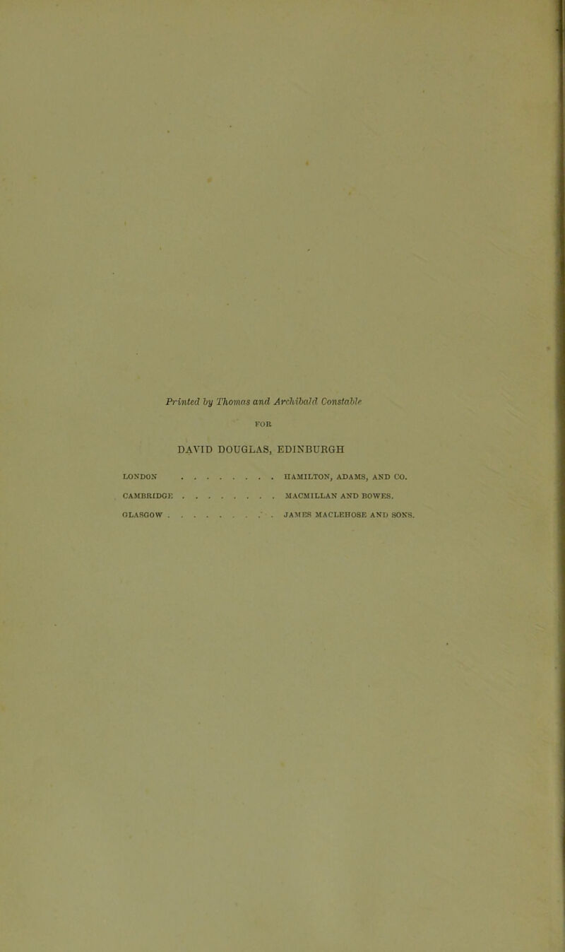 Printed by Thomas and Archibald Constable LONDON CAMBRIDGE FOR DAVID DOUGLAS, EDINBURGH HAMILTON, ADAMS, AND CO. MACMILLAN AND BOWES. GLASGOW JAMES MACLEHOSE AND SONS.