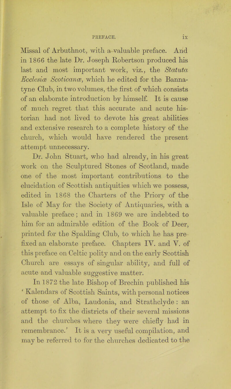 Missal of Arbuthnot, with a valuable preface. And in 1866 the late Dr. Joseph Robertson produced his last and most important work, viz., the Statuta EcclesicB ScoticancB, which he edited for the Banna- tyne Club, in two volumes, the first of which consists of an elaborate introduction by himself. It is cause of much regret that this accurate and acute his- torian had not lived to devote his great abilities and extensive research to a complete history of the church, which would have rendered the present attempt unnecessary. Dr. John Stuart, who had already, in his great work on the Sculptured Stones of Scotland, made one of the most important contributions to the elucidation of Scottish antiquities which we possess, edited in 1868 the Charters of the Priory of the Isle of May for the Society of Antiquaries, with a valuable preface; and hi 1869 we are indebted to him for an admirable edition of the Book of Deer, printed for the Spalding Club, to which he has pre fixed an elaborate preface. Chapters IV. and V. of this preface on Celtic polity and on the early Scottish Church are essays of singular ability, and full of acute and valuable suggestive matter. In 1872 the late Bishop of Brechin published his ‘ Kalendars of Scottish Saints, with personal notices of those of Alba, Laudonia, and Strathclyde : an attempt to fix the districts of their several missions and the churches where they were chiefly had in remembrance.’ It is a very useful compilation, and may be referred to for the churches dedicated to the