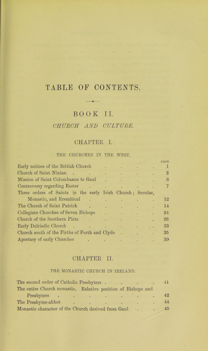 TABLE OF CONTENTS. BOOK II. CHURCH AND CULTURE. CHAPTER I. THE CHURCHES IN THE WEST. PAGE Early notices of the British Church .... 1 Church of Saint Ninian ...... 2 Mission of Saint Columbanus to Gaul .... 6 Controversy regarding Easter ..... 7 Three orders of Saints in the early Irish Church; Secular, Monastic, and Eremitical . . . . .12 The Church of Saint Patrick . . . . .14 Collegiate Churches of Seven Bishops . . . .24 Church of the Southern Piets . . . . .26 Early Dalriadic Church ...... 33 Church south of the Firths of Forth and Clyde . . .35 Apostasy of early Churches . . ... 39 CHAPTEPt II. THE MONASTIC CHURCH IN IRELAND. The second order of Catholic Presbyters . . . .41 The entire Church monastic. Relative position of Bishops and Presbyters ....... 42 The Presbyter-abbot ...... 44 Monastic character of the Church derived from Gaul . . 45