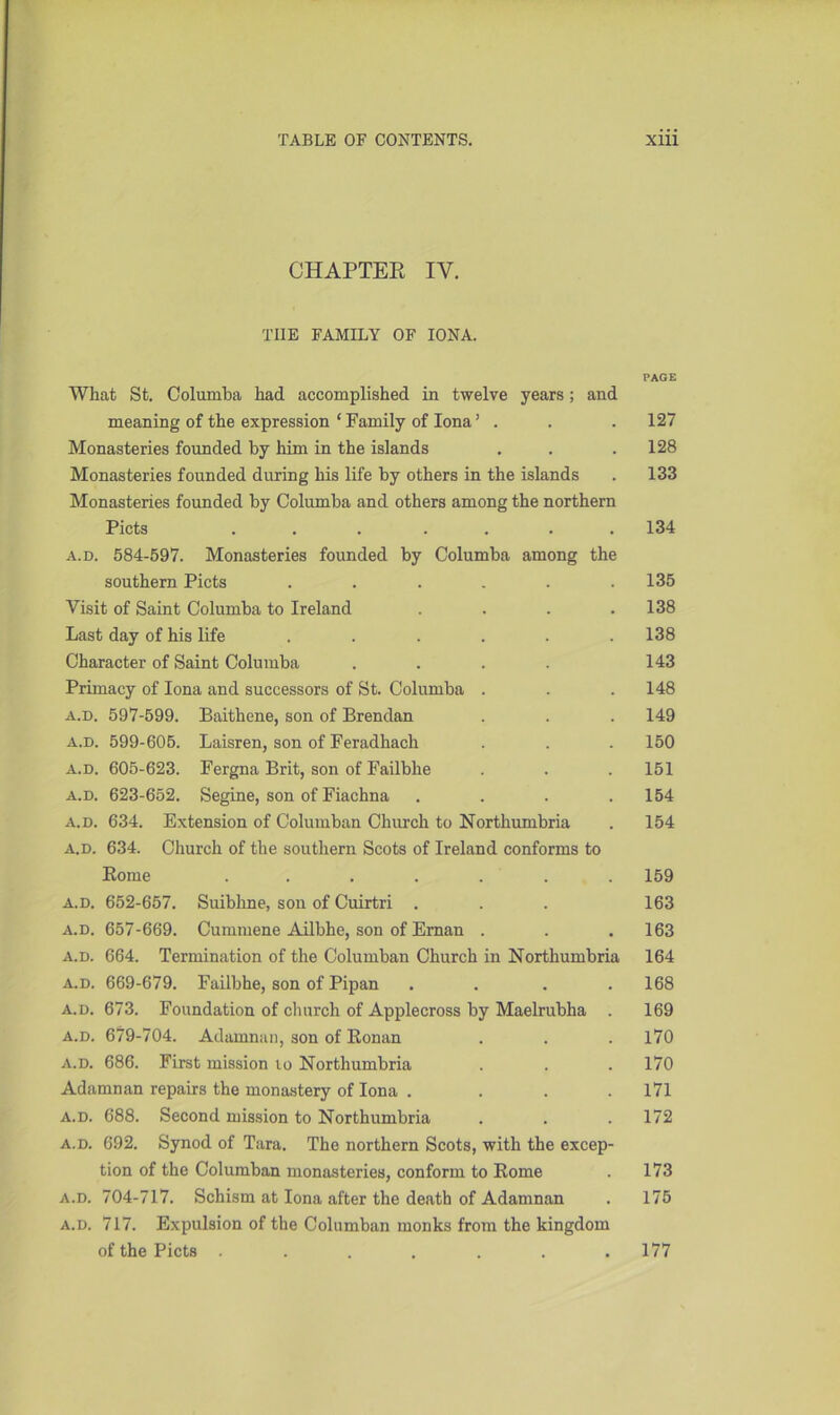 CHAPTER IY. THE FAMILY OF IONA. PAGE What St. Columba had accomplished in twelve years; and meaning of the expression ‘ Family of Iona ’ . . . 127 Monasteries founded by him in the islands . . .128 Monasteries founded during his life by others in the islands . 133 Monasteries founded by Columba and others among the northern Piets ....... 134 a.d. 584-597. Monasteries founded by Columba among the southern Piets ...... 135 Visit of Saint Columba to Ireland . . . .138 Last day of his life ...... 138 Character of Saint Columba .... 143 Primacy of Iona and successors of St. Columba . . . 148 a.d. 597-599. Baithene, son of Brendan . . . 149 a.d. 599-605. Laisren, son of Feradhach . . . 150 a.d. 605-623. Fergna Brit, son of Failbhe . . . 151 a.d. 623-652. Segine, son of Fiachna .... 154 a.d. 634. Extension of Columban Church to Northumbria . 154 a.d. 634. Church of the southern Scots of Ireland conforms to Rome ....... 159 a.d. 652-657. Suibline, son of Cuirtri . . . 163 a.d. 657-669. Cummene Ailbhe, son of Ernan . . . 163 a.d. 664. Termination of the Columban Church in Northumbria 164 a.d. 669-679. Failbhe, son of Pipan .... 168 a.d. 673. Foundation of church of Applecross by Maelrubha . 169 a.d. 679-704. Adamnan, son of Ronan . . . 170 a.d. 686. First mission to Northumbria . . . 170 Adamnan repairs the monastery of Iona .... 171 a.d. 688. Second mission to Northumbria . . .172 a.d. 692. Synod of Tara. The northern Scots, with the excep- tion of the Columban monasteries, conform to Rome . 173 a.d. 704-717. Schism at Iona after the death of Adamnan . 175 a.d. 717. Expulsion of the Columban monks from the kingdom of the Piets ....... 177