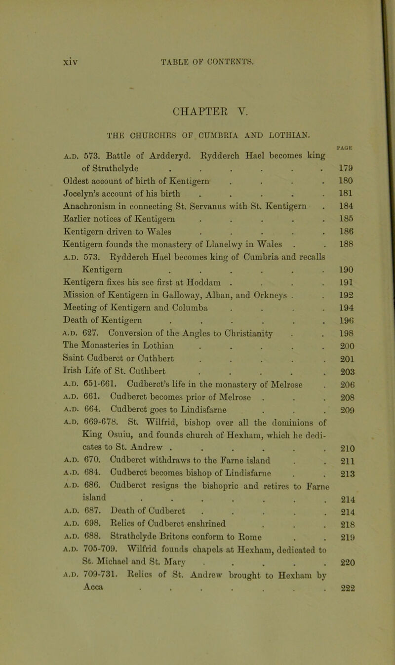 CHAPTER Y. THE CHURCHES OF CUMBRIA AND LOTHIAN. l-AGE a.d. 573. Battle of Ardderyd. Rydderch Hael becomes king of Strathclyde ...... 179 Oldest account of birth of Kentigern .... 180 Jocelyn’s account of his birth ..... 181 Anachronism in connecting St. Servanus with St. Kentigern . 184 Earlier notices of Kentigern ..... 185 Kentigern driven to Wales ..... 186 Kentigern founds the monastery of Llanelwy in Wales . . 188 a.d. 573. Rydderch Hael becomes king of Cumbria and recalls Kentigern . . . . . .190 Kentigern fixes his see first at Hoddam . . . .191 Mission of Kentigern in Galloway, Alban, and Orkneys . . 192 Meeting of Kentigern and Columba .... 194 Death of Kentigern ...... 196 a.d. 627. Conversion of the Angles to Christianity . . 198 The Monasteries in Lothian ..... 200 Saint Cudberct or Cuthbert ..... 201 Irish Life of St. Cuthbert ..... 203 a.d. 651-661. Cudberct’s life in the monastery of Melrose . 206 a.d. 661. Cudberct becomes prior of Melrose . . . 208 a.d. 664. Cudberct goes to Lindisfarne . . . 209 a.d. 669-678. St. Wilfrid, bishop over all the dominions of King Osuiu, and founds church of Hexham, which he dedi- cates to St. Andrew . . . . . .210 a.d. 670. Cudberct withdraws to the Fame island . .211 a.d. 684. Cudberct becomes bishop of Lindisfarne . . 213 a.d. 686. Cudberct resigns the bishopric and retires to Fame island ....... 214 a.d. 687. Death of Cudberct ..... 214 a.d. 698. Relics of Cudberct enshrined . . . 218 a.d. 688. Strathclyde Britons conform to Rome . . 219 a.d. 705-709. Wilfrid founds chapels at Hexham, dedicated to St. Michael and St. Mary ..... 220 a.d. 709-731. Relics of St. Andrew brought to Hexham by Acca ....... 222