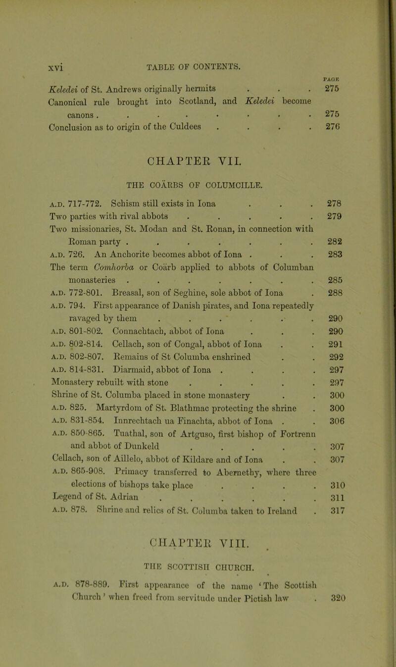PAGE Keledei of St. Andrews originally hermits . . . 275 Canonical rule brought into Scotland, and Keledei become canons..•••••• 275 Conclusion as to origin of the Culdees . . . .276 CHAPTER VII. THE COARBS OF COLUMCILLE. a.d. 717-772. Schism still exists in Iona . . . 278 Two parties with rival abbots ..... 279 Two missionaries, St. Modan and St. Ronan, in connection with Roman party ....... 282 a.d. 726. An Anchorite becomes abbot of Iona . . . 283 The term Comhorba or Coarb applied to abbots of Columban monasteries ....... 285 a.d. 772-801. Breasal, son of Seghine, sole abbot of Iona . 288 a.d. 794. First appearance of Danish pirates, and Iona repeatedly ravaged by them . . . ' . . . 290 a.d. 801-802. Connachtach, abbot of Iona . . . 290 a.d. 802-814. Cellach, son of Congal, abbot of Iona . .291 a.d. 802-807. Remains of St Columba enshrined . . 292 a.d. 814-831. Diarmaid, abbot of Iona .... 297 Monastery rebuilt with stone ..... 297 Shrine of St. Columba placed in stone monastery . . 300 a.d. 825. Martyrdom of St. Blathmac protecting the shrine . 300 a.d. 831-854. Innrechtach ua Finachta, abbot of Iona . . 306 a.d. 850-865. Tuathal, son of Artguso, first bishop of Fortrenn and abbot of Dunkeld ..... 307 Cellach, son of Aillelo, abbot of Kildare and of Iona . . 307 a.d. 865-908. Primacy transferred to Abernethy, where three elections of bishops take place . . . .310 Legend of St. Adrian . . . . . .311 a.d. 878. Shrine and relics of St. Columba taken to Ireland . 317 CHAPTER VIII. THE SCOTTISH CHURCH. a.d. 878-889. First appearance of the name ‘The Scottish Church ’ when freed from servitude under Pictish law . 320