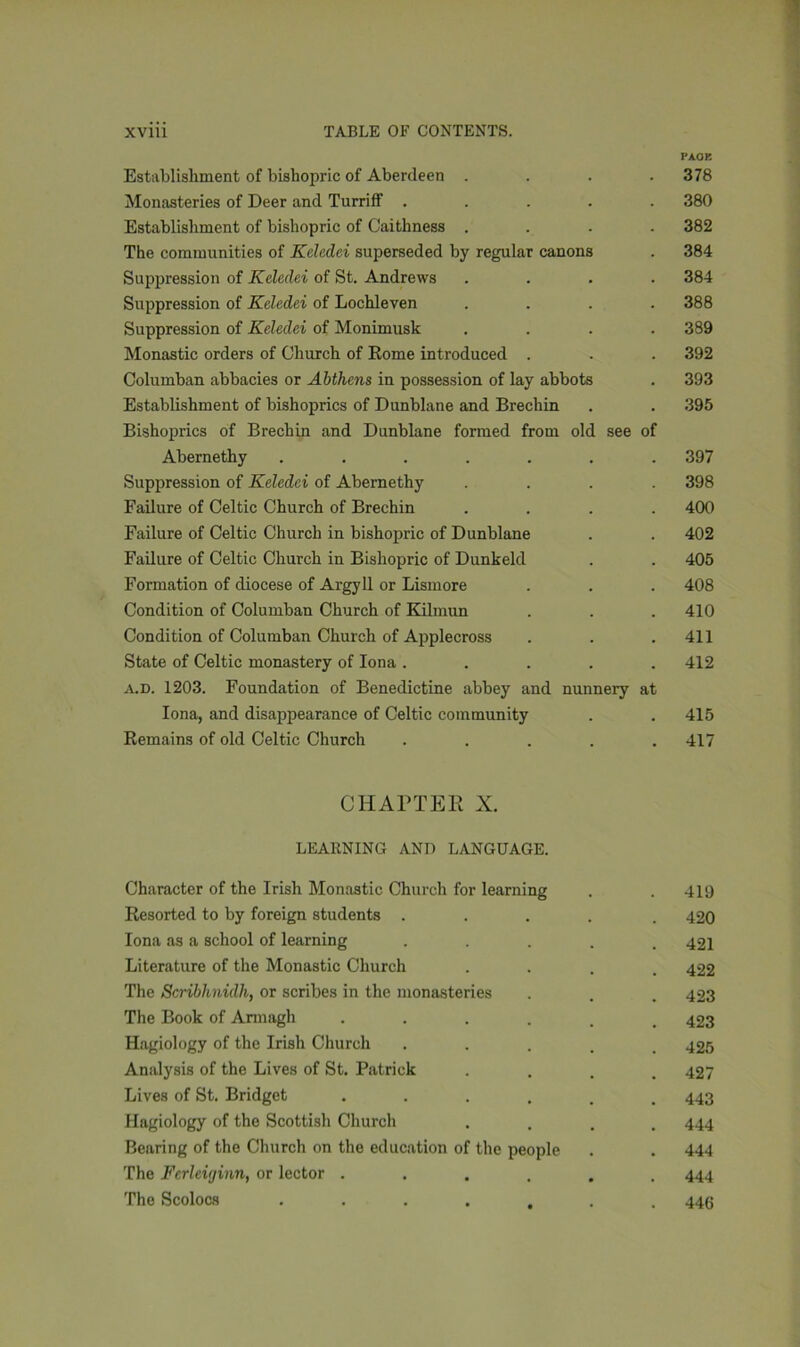 PAGE Establishment of bishopric of Aberdeen .... 378 Monasteries of Deer and Turriff ..... 380 Establishment of bishopric of Caithness .... 382 The communities of Kcledei superseded by regular canons . 384 Suppression of Kcledei of St. Andrews .... 384 Suppression of Kcledei of Lochleven .... 388 Suppression of Keledei of Monimusk .... 389 Monastic orders of Church of Rome introduced . . . 392 Columban abbacies or Abthens in possession of lay abbots . 393 Establishment of bishoprics of Dunblane and Brechin . . 395 Bishoprics of Brechin and Dunblane formed from old see of Abernethy ....... 397 Suppression of Keledei of Abernethy .... 398 Failure of Celtic Church of Brechin .... 400 Failure of Celtic Church in bishopric of Dunblane . . 402 Failure of Celtic Church in Bishopric of Dunkeld . . 405 Formation of diocese of Argyll or Lismore . . . 408 Condition of Columban Church of Kilmun . . .410 Condition of Columban Church of Applecross . . .411 State of Celtic monastery of Iona ..... 412 a.d. 1203. Foundation of Benedictine abbey and nunnery at Iona, and disappearance of Celtic community . . 415 Remains of old Celtic Church ..... 417 CHAPTER X. LEARNING AND LANGUAGE. Character of the Irish Monastic Church for learning . . 419 Resorted to by foreign students ..... 420 Iona as a school of learning ..... 421 Literature of the Monastic Church .... 422 The Scribhnidh, or scribes in the monasteries . . . 423 The Book of Armagh ...... 423 Hagiology of the Irish Church . 425 Analysis of the Lives of St. Patrick .... 427 Lives of St. Bridget ...... 443 Hagiology of the Scottish Church .... 444 Bearing of the Church on the education of the people . . 444 The Fcrleiginn, or lector ...... 444 The Scolocs 446