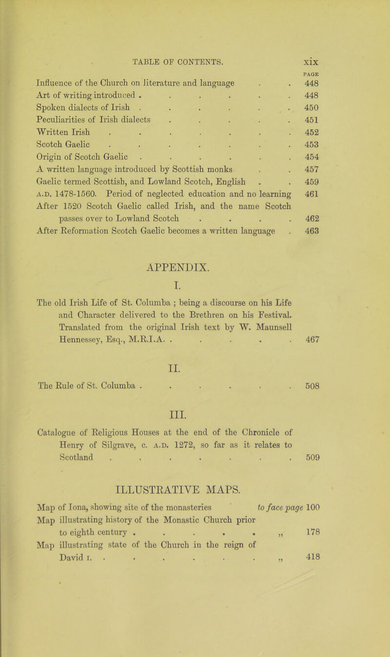 PAGE Influence of the Church on Jiterature and language . . 448 Art of writing introduced ...... 448 Spoken dialects of Irish ...... 450 Peculiarities of Irish dialects ..... 451 Written Irish ....... 452 Scotch Gaelic ....... 453 Origin of Scotch Gaelic ...... 454 A written language introduced by Scottish monks . . 457 Gaelic termed Scottish, and Lowland Scotch, English . . 459 a.d. 1478-1560. Period of neglected education and no learning 461 After 1520 Scotch Gaelic called Irish, and the name Scotch passes over to Lowland Scotch .... 462 After Reformation Scotch Gaelic becomes a written language . 463 APPENDIX. I. The old Irish Life of St. Golumba ; being a discourse on his Life and Character delivered to the Brethren on his Pestival. Translated from the original Irish text by W. Maunsell Hennessey, Esq., M.R.I.A. ..... 467 II. The Rule of St. Columba ...... 508 III. Catalogue of Religious Houses at the end of the Chronicle of Henry of Silgrave, c. a.d. 1272, so far as it relates to Scotland ....... 509 ILLUSTRATIVE MAPS. Map of Iona, showing site of the monasteries to face page 100 Map illustrating history of the Monastic Church prior to eighth century ...... 178 Map illustrating state of the Church in the reign of David i. • . . . . „ 418