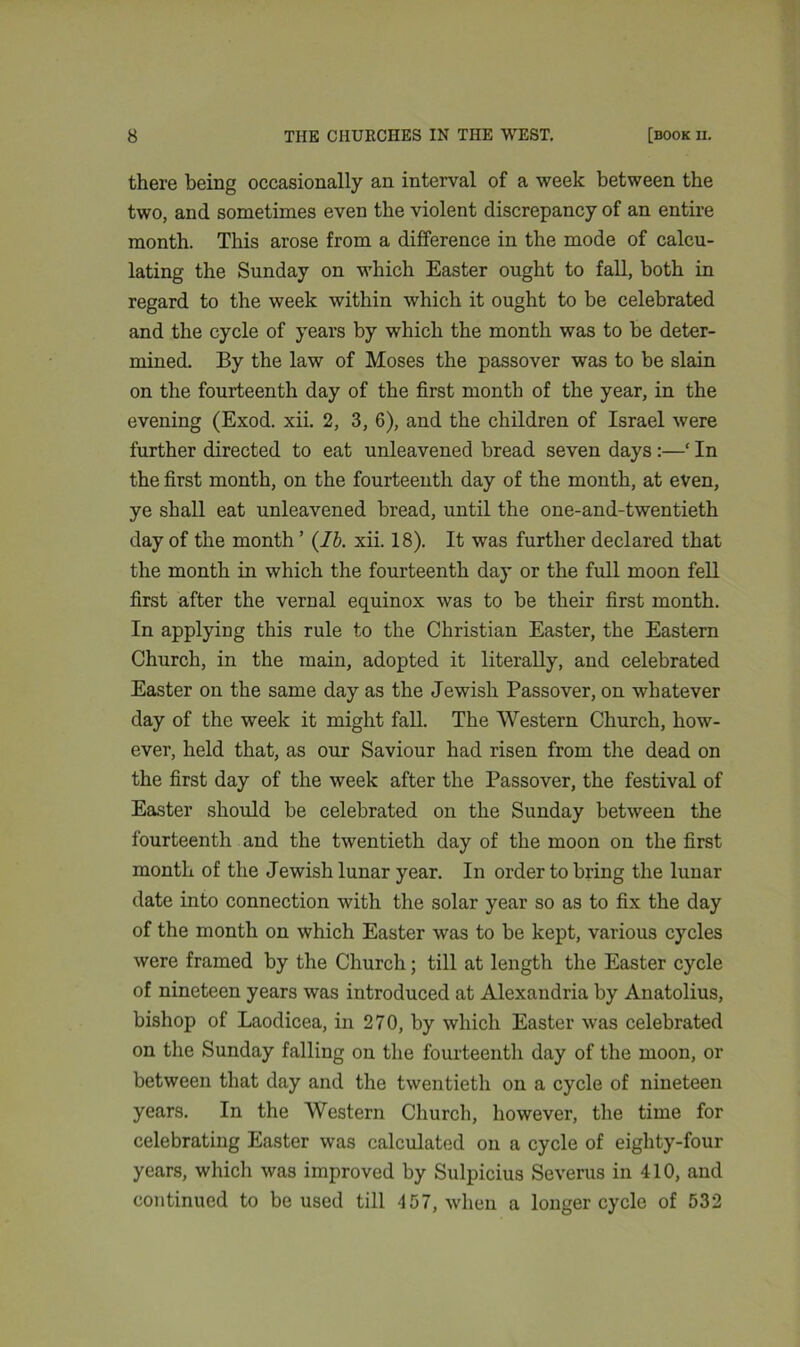 there being occasionally an interval of a week between the two, and sometimes even the violent discrepancy of an entire month. This arose from a difference in the mode of calcu- lating the Sunday on which Easter ought to fall, both in regard to the week within which it ought to be celebrated and the cycle of years by which the month was to be deter- mined. By the law of Moses the passover was to be slain on the fourteenth day of the first month of the year, in the evening (Exod. xii. 2, 3, 6), and the children of Israel were further directed to eat unleavened bread seven days :—‘ In the first month, on the fourteenth day of the month, at even, ye shall eat unleavened bread, until the one-and-twentieth day of the month ’ (lb. xii. 18). It was further declared that the month in which the fourteenth day or the full moon fell first after the vernal equinox was to be their first month. In applying this rule to the Christian Easter, the Eastern Church, in the main, adopted it literally, and celebrated Easter on the same day as the Jewish Passover, on whatever day of the week it might fall. The Western Church, how- ever, held that, as our Saviour had risen from the dead on the first day of the week after the Passover, the festival of Easter should be celebrated on the Sunday between the fourteenth and the twentieth day of the moon on the first month of the Jewish lunar year. In order to bring the lunar date into connection with the solar year so as to fix the day of the month on which Easter was to be kept, various cycles were framed by the Church; till at length the Easter cycle of nineteen years was introduced at Alexandria by Anatolius, bishop of Laodicea, in 270, by which Easter was celebrated on the Sunday falling on the fourteenth day of the moon, or between that day and the twentieth on a cycle of nineteen years. In the Western Church, however, the time for celebrating Easter was calculated on a cycle of eighty-four years, which was improved by Sulpicius Severus in 410, and continued to be used till 457, when a longer cycle of 532